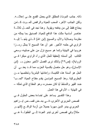 ‫ﺫﺍﺘﻪ. ﺠﺎﻨﺏ ﺍﻟﻤﻭﺕ/ ﺍﻟﻤﻁﻠﻕ ﺍﻟﺫﻱ ﻴﻌﻤل ﺍﻟﻘﻤﻊ ﻋﻠـﻰ ﺇﻋﻼﻨـﻪ.‬
‫ﻭﻟﻜﻥ ﺍﻟﺠﺎﻨﺏ ﺍﻵﺨﺭ، ﺍﻟﻤﺤﺏ ﻟﻠﺤﻴﺎﺓ ﻭﺍﻟﺭﺍﻓﺽ ﻟﻠﻤـﻭﺕ ﻜـﺎﻤﻥ‬
‫ﻴﺤﺘﺎﺝ ﻓﻘﻁ ﺇﻟﻰ ﻤﻥ ﻴﺩﻓﻌﻪ ﻭﻴﻘﻭﻴﺔ. ﻭﻫﻨﺎ ﻨﺠﺩ ﻓﻲ ﺍﻟﻌﻤـل ﺜﻼﺜـﺔ‬
‫ﻋﻨﺎﺼﺭ ﺃﺴﺎﺴﻴﺔ ﻤﺜﻠﺕ ﻫﺫﺍ ﺍﻟﺩﺍﻓﻊ ﻟﻠﺤﻴﺎﺓ: ﺍﻟﺼﺩﻴﻕ ﺒﻤﺎ ﻴﻤﺜﻠﻪ ﻤﻥ‬
‫ﻤﻘﺎﻭﻤﺔ ﻭﺼﻼﺒﺔ ﻭﺍﻷﻡ، ﻭﺍﻟﻤﺴﻴﺢ )ﺍﺒﻥ ﺍﷲ( ﺍﻟـﺫﻱ ﻴﻠﺠـﺄ ﺇﻟﻴـﻪ‬
‫ﺍﻟﺭﺍﻭﻱ ﻓﻲ ﺤﻠﻤﻪ ﺍﻷﺨﻴﺭ. ﻏﻴﺭ ﺃﻥ ﻫﺫﺍ ﺍﻟﻤﺴﻴﺢ ﻻ ﻴﻤﺜل ﺭﻤـ ‪‬ﺍ‬
 ‫ﺯ‬
‫ﻫﺭﻭﺒ ‪‬ﺎ ﻓﻲ ﺍﻟﻨﻬﺎﻴﺔ ﻭﺇﻨﻤﺎ ﻫﻭ ﻤﺴﻴﺢ ﻨﺯل ﻤﻥ ﻋﻠﻰ ﺼﻠﻴﺒﻪ، ﻭﺴﻌﻲ‬
                                                 ‫ﻴ‬
‫ﺍﻟﻜﺎﺘﺏ ﺇﻟﻰ ﺃﻨﺴﻨﺘﻪ )ﺘﺤﻘﻴ ﹰﺎ ﻟﻠﺤل ﺍﻟﺫﻱ ﺭﺁﻩ ﺍﻟﺭﺍﻭﻱ ﻤﺒﻜ ‪‬ﺍ ﻓـﻲ‬
     ‫ﺭ‬                           ‫ﻘ‬
‫ﺍﻟﺭﻭﺍﻴﺔ(، )ﺹ٩٢( ﻭﻟﺫﻟﻙ ﻨﺭﻯ ﺍﻟﻔﺼل ﺍﻷﺨﻴﺭ ﻤﻌﻨﻭﻥ ﺒـ )ﺍﺒﻥ‬
‫ﺍﻹﻨﺴﺎﻥ(، ﻭﻫﻭ ﺤل ﻤﺘﺼل ﺒﻜﻨﺴﻴﺔ ﺍﻟﺤﺯﺏ ﻤﻤﺎ ﻗـﺩ ﻴﻌﻨـﻲ ﺃﻥ‬
‫ﺍﻟﺤل ﻫﻭ ﺃﻨﺴﻨﺔ ﻫﺫﻩ ﺍﻟﻜﻨﻴﺴﺔ، ﻭﺇﻋﺎﺩﺘﻬﺎ ﺍﻟﺒﺸﺭﻴﺔ ﻭﺘﺨﻠﺼﻬﺎ ﻤـﻥ‬
‫ﺍﻟﺒﻁﺭﻴﺭﻜﻴﺔ. ﻭﻫﺫ ﺍﻟﻤﺴﻴﺢ ﺍﻟﻤﺅﻨﺴﻥ ﻴﻘﺩﻡ ﻤﻔﺘﺎﺡ ﺍﻟﺤﻴﺎﺓ "ﺍﻟﺤـﺏ"‬
‫ﻀﺩ ﺍﻟﻘﻬﺭ ﻭﺍﻟﺘﺴﻠﻁ ﺃ ‪‬ﺎ ﻜﺎﻥ ﻤﺼﺩﺭﻩ، ﻭﻫﻭ ﺍﻟﻤﻔﺘﺎﺡ ﺍﻟﺫﻱ ﺘﻤﺜﻠﻪ –‬
                                     ‫ﻴ‬
                            ‫ﻓﻲ ﺍﻟﻨﻬﺎﻴﺔ – ﺍﻷﻡ ﻓﻲ ﻫﺫﺍ ﺍﻟﻌﻤل.‬
‫ﻭﻫﺫﺍ ﺍﻟﺘﻔﺴﻴﺭ ﻴﺴﺎﻋﺩ ﻋﻠﻰ ﺇﻀﺎﺀﺓ ﺒﻌﺽ ﺍﻟﺤﻠﻭل ﻓـﻲ‬
‫ﻗﺼﺹ ﺍﻟﺤﺭﻴﺭﻱ ﺍﻷﺨﺭﻯ، ﻓـﻲ ﺒﻌـﺽ ﻗﺼـﺹ ﺇﺒـﺭﺍﻫﻴﻡ‬
‫ﺍﻟﺤﺭﻴﺭﻱ ﻴﺒﺩﻭ ﺍﻟﺩﻴﻥ ﻤﻬﺭ ‪‬ﺎ ﺠﻤﻴﻼ ﻤﻥ ﺃﺯﻤﺔ ﺍﻟﻭﺍﻗـﻊ )ﺍﻟﻨﻬـﺭ‬
                        ‫ﹰ‬     ‫ﺒ‬
‫ﻤﺜﻼ( ﻭﻓﻲ ﻗﺼﺹ ﺃﺨﺭﻯ ﺘﺒﺩﻭ ﺍﻟﻌﻭﺩﺓ ﺇﻟـﻰ ﺍﻟﻁﻔﻭﻟـﺔ ﻫـﻲ‬
                                            ‫ﹰ‬


‫٥٨٣‬
 