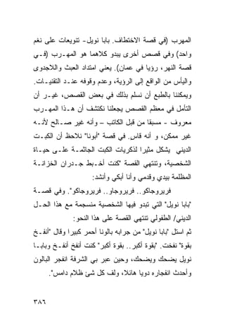 ‫ﺍﻟﻤﻬﺭﺏ )ﻓﻲ ﻗﺼﺔ ﺍﻻﺨﺘﻁﺎﻑ. ﺒﺎﺒﺎ ﻨﻭﻴل- ﺘﻨﻭﻴﻌﺎﺕ ﻋﻠﻰ ﻨﻐﻡ‬
‫ﻭﺍﺤﺩ( ﻭﻓﻲ ﻗﺼﺹ ﺃﺨﺭﻯ ﻴﺒﺩﻭ ﻜﻼﻫﻤﺎ ﻫﻭ ﺍﻟﻤﻬـﺭﺏ )ﻓـﻲ‬
‫ﻗﺼﺔ ﺍﻟﻨﻬﺭ، ﺭﺅﻴﺎ ﻓﻲ ﻋﻤﺎﻥ(. ﻴﻌﻨﻲ ﺍﻤﺘﺩﺍﺩ ﺍﻟﻌﺒﺙ ﻭﺍﻟﻼﺠﺩﻭﻯ‬
‫ﻭﺍﻟﻴﺄﺱ ﻤﻥ ﺍﻟﻭﺍﻗﻊ ﺇﻟﻰ ﺍﻟﺭﺅﻴﺔ، ﻭﻋﺩﻡ ﻭﻗﻭﻓﻪ ﻋﻨـﺩ ﺍﻟﺘﻘﻨﻴـﺎﺕ.‬
‫ﻭﻴﻤﻜﻨﻨﺎ ﺒﺎﻟﻁﺒﻊ ﺃﻥ ﻨﺴﻠﻡ ﺒﺫﻟﻙ ﻓﻲ ﺒﻌﺽ ﺍﻟﻘﺼﺹ، ﻏﻴـﺭ ﺃﻥ‬
‫ﺍﻟﺘﺄﻤل ﻓﻲ ﻤﻌﻅﻡ ﺍﻟﻘﺼﺹ ﻴﺠﻌﻠﻨﺎ ﻨﻜﺘﺸﻑ ﺃﻥ ﻫـﺫﺍ ﺍﻟﻤﻬـﺭﺏ‬
‫ﻤﻌﺭﻭﻑ - ﻤﺴﺒ ﹰﺎ ﻤﻥ ﻗﺒل ﺍﻟﻜﺎﺘﺏ – ﻭﺃﻨﻪ ﻏﻴﺭ ﺼـﺎﻟﺢ ﻷﻨـﻪ‬
                                     ‫ﻘ‬
‫ﻏﻴﺭ ﻤﻤﻜﻥ، ﻭ ﺃﻨﻪ ﻗﺎﺱ. ﻓﻲ ﻗﺼﺔ "ﺃﺒﻭﻨﺎ" ﻨﻼﺤﻅ ﺃﻥ ﺍﻟﻜﺒـﺕ‬
                               ‫ٍ‬
‫ﺍﻟﺩﻴﻨﻲ ﻴﺸﻜل ﻤﺜﻴ ‪‬ﺍ ﻟﺫﻜﺭﻴﺎﺕ ﺍﻟﻜﺒﺕ ﺍﻟﺠﺎﺜﻤـﺔ ﻋﻠـﻰ ﺤﻴـﺎﺓ‬
                                   ‫ﺭ‬
‫ﺍﻟﺸﺨﺼﻴﺔ، ﻭﺘﻨﺘﻬﻲ ﺍﻟﻘﺼﺔ "ﻜﻨﺕ ﺃﺨـﺒﻁ ﺠـﺩﺭﺍﻥ ﺍﻟﺨﺯﺍﻨـﺔ‬
                      ‫ﺍﻟﻤﻅﻠﻤﺔ ﺒﻴﺩﻱ ﻭﻗﺩﻤﻲ ﻭﺃﻨﺎ ﺃﺒﻜﻲ ﻭﺃﻨﺸﺩ:‬
‫ﻓﺭﻴﺭﻭﺠﺎﻜﻭ.. ﻓﺭﻴﺭﻭﺠﺎﻭ.. ﻓﺭﻴﺭﻭﺠﺎﻜﻭ". ﻭﻓﻲ ﻗﺼـﺔ‬
‫"ﺒﺎﺒﺎ ﻨﻭﻴل" ﺍﻟﺘﻲ ﺘﺒﺩﻭ ﻓﻴﻬﺎ ﺍﻟﺸﺨﺼﻴﺔ ﻤﻨﺴﺠﻤﺔ ﻤﻊ ﻫﺫﺍ ﺍﻟﺤـل‬
               ‫ﺍﻟﺩﻴﻨﻲ/ ﺍﻟﻁﻔﻭﻟﻲ ﺘﻨﺘﻬﻲ ﺍﻟﻘﺼﺔ ﻋﻠﻰ ﻫﺫﺍ ﺍﻟﻨﺤﻭ:‬
‫ﺜﻡ ﺍﺴﺘل "ﺒﺎﺒﺎ ﻨﻭﻴل" ﻤﻥ ﺠﺭﺍﺒﻪ ﺒﺎﻟﻭ ﹰﺎ ﺃﺤﻤﺭ ﻜﺒﻴ ‪‬ﺍ ﻭﻗﺎل "ﺃﻨﻔـﺦ‬
             ‫ﺭ‬           ‫ﻨ‬
‫ﺒﻘﻭﺓ" ﻨﻔﺨﺕ. "ﺒﻘﻭﺓ ﺃﻜﺒﺭ.. ﺒﻘﻭﺓ ﺃﻜﺒﺭ" ﻜﻨﺕ ﺃﻨﻔﺦ ﺃﻨﻔـﺦ ﻭﺒﺎﺒـﺎ‬
‫ﻨﻭﻴل ﻴﻀﺤﻙ ﻭﻴﻀﺤﻙ، ﻭﺤﻴﻥ ﻋﺒﺭ ﺒﻲ ﺍﻟﺸﺭﻓﺔ ﺍﻨﻔﺠﺭ ﺍﻟﺒﺎﻟﻭﻥ‬
      ‫ﻭﺃﺤﺩﺙ ﺍﻨﻔﺠﺎﺭﻩ ﺩﻭ ‪‬ﺎ ﻫﺎﺌ ﹰ، ﻭﻟﻑ ﻜل ﺸﺊ ﻅﻼﻡ ﺩﺍﻤﺱ".‬
                            ‫ﻴ ﻼ‬


‫٦٨٣‬
 