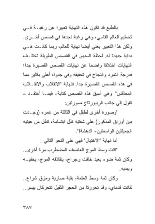 ‫ﺒﺎﻟﻁﺒﻊ ﻗﺩ ﺘﻜﻭﻥ ﻫﺫﻩ ﺍﻟﻨﻬﺎﻴﺔ ﺘﻌﺒﻴ ‪‬ﺍ ﻋﻥ ﺭﻏﺒـﺔ ﻓـﻲ‬
              ‫ﺭ‬
‫ﺘﺤﻁﻴﻡ ﺍﻟﻌﺎﻟﻡ ﺍﻟﻘﺎﺴﻲ، ﻭﻫﻲ ﺭﻏﺒﺔ ﻨﺠﺩﻫﺎ ﻓﻲ ﻗﺼﺹ ﺃﺨـﺭﻯ.‬
‫ﻭﻟﻜﻥ ﻫﺫﺍ ﺍﻟﺘﻌﺒﻴﺭ ﻴﻌﻨﻲ ﺃﻴ ‪‬ﺎ ﻨﻬﺎﻴﺔ ﻟﻠﻌﺎﻟﻡ، ﺭﺒﻤﺎ ﻜﺎﻨـﺕ ﻫـﻲ‬
                              ‫ﻀ‬
‫ﺒﺩﺍﻴﺔ ﺠﺩﻴﺩﺓ ﻟﻪ. ﻟﺤﻅﺔ ﺍﻟﺴﺩﻴﻡ. ﻓﻲ ﺍﻟﻘﺼﺹ ﺍﻟﻁﻭﻴﻠﺔ ﺘﺨﺘﻠـﻑ‬
‫ﺍﻟﻨﻬﺎﻴﺎﺕ ﺍﺨﺘﻼ ﹰﺎ ﻭﺍﻀ ‪‬ﺎ ﻋﻥ ﻨﻬﺎﻴﺎﺕ ﺍﻟﻘﺼﺹ ﺍﻟﻘﺼﻴﺭﺓ ﺠ ‪‬ﺍ؛‬
  ‫ﺩ‬                            ‫ﺤ‬      ‫ﻓ‬
‫ﻓﺩﺭﺠﺔ ﺍﻟﺘﻤﺭﺩ ﻭﺍﻟﻨﺠﺎﺡ ﻓﻲ ﺘﺤﻘﻴﻘﻪ ﻭﻓﻲ ﺠﺩﻭﺍﻩ ﺃﻋﻠﻰ ﺒﻜﺜﻴﺭ ﻤﻤﺎ‬
‫ﻓﻲ ﻫﺫﻩ ﺍﻟﻘﺼﺹ ﺍﻟﻘﺼﻴﺭﺓ ﺠ ‪‬ﺍ. ﻓﻨﻬﺎﻴﺔ "ﺍﻻﻨﻘﻼﺏ ﻭﺍﻻﻨﻘـﻼﺏ‬
                          ‫ﺩ‬
‫ﺍﻟﻤﻌﺎﻜﺱ" ﻭﻫﻲ ﺃﺴﺒﻕ ﻫﺫﻩ ﺍﻟﻘﺼﺹ ﻜﺘﺎﺒﺔ- ﻓﻴﻤـﺎ ﺃﻋﺘﻘـﺩ –‬
                     ‫ﺘﻘﻭل ﺇﻟﻰ ﺠﺎﻨﺏ ﺍﻟﺭﻴﺒﻭﺭﺘﺎﺝ ﺼﻭﺭﺘﻴﻥ:‬
‫"ﻭﺼﻭﺭﺓ ﺃﺨﺭﻯ ﻟﻁﻔل ﻓﻲ ﺍﻟﺜﺎﻟﺜﺔ ﻤﻥ ﻋﻤﺭﻩ )ﻭﺠـﺩﺕ‬
‫ﺒﻴﻥ ﺃﻭﺭﺍﻕ ﺍﻟﻤﺫﻜﻭﺭ( ﻋﻠﻰ ﺸﻔﺘﻴﻪ ﻅل ﺍﺒﺘﺴﺎﻤﺔ، ﺘﻁل ﻤﻥ ﻋﻴﻨﻴﻪ‬
                           ‫ﺍﻟﺠﻤﻴﻠﺘﻴﻥ ﺍﻟﻭﺍﺴﻌﺘﻴﻥ- ﺍﻟﺩﻫﺸﺔ!".‬
        ‫ﺃﻤﺎ ﻨﻬﺎﻴﺔ "ﺍﻻﻏﺘﻴﺎل" ﻓﻬﻲ ﻋﻠﻰ ﺍﻟﻨﺤﻭ ﺍﻟﺘﺎﻟﻲ :‬
‫"ﻜﻨﺕ ﻭﺴﻁ ﺍﻟﻤﻭﺝ ﺍﻟﻌﺎﺼﻑ ﺍﻟﻤﻀﻁﺭﺏ ﻤﺭﺓ ﺃﺨﺭﻯ..‬
‫ﻭﻜﺎﻥ ﺜﻤﺔ ﻀﻭﺀ ﺒﻌﻴﺩ ﺨﺎﻓﺕ ﺭﺠﺭﺍﺝ، ﻴﺘﻘﺎﺫﻓﻪ ﺍﻟﻤﻭﺝ، ﻴﺨﻔﻴـﻪ‬
                                                     ‫ﻭﻴﺒﺩﻴﻪ.‬
‫ﻭﻜﺎﻥ ﺜﻤﺔ ﻭﺴﻁ ﺍﻟﻌﺘﻤﺔ، ﺒﻘﻴﺔ ﺼﺎﺭﻴﺔ ﻭﻤﺯﻕ ﺸﺭﺍﻉ..‬
‫ﻜﺎﻨﺕ ﻗﺩﻤﺎﻱ، ﻭﻗﺩ ﺘﺤﺭﺭﺘﺎ ﻤﻥ ﺍﻟﺤﺠﺭ ﺍﻟﺜﻘﻴل ﺘﺘﺤﺭﻜﺎﻥ ﺒﻴﺴﺭ..‬


‫٧٨٣‬
 