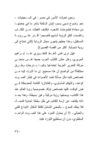 ‫ﻭﺤﻴﻥ ﺘﺤﻭﻟﺕ ﺍﻷﻤﻭﺭ ﻓﻲ ﻤﺼﺭ- ﻓﻲ ﺍﻟﺴـﺒﻌﻴﻨﻴﺎﺕ –‬
‫ﻨﺤﻭ ﻭﻀﻭﺡ ﻨﺴﺒﻲ ﺒﺴﺒﺏ ﺇﺘﻴﺎﻥ ﺍﻟﺴﻠﻁﺔ ﺒﺂﺨﺭ ﻤﺎ ﻓﻲ ﺠﻌﺒﺘﻬـﺎ‬
‫ﻤﻥ ﻤﻌﺎﺩﺍﺓ ﻟﻁﻤﻭﺤﺎﺕ ﺍﻟﺸﻌﺏ، ﺍﻨﻜﺸﻑ ﺍﻟﻐﻁﺎﺀ ﻋـﻥ ﺍﻟﻜﺘـﺎﺏ‬
‫ﻭﺍﻨﻘﺴﻤﺕ ﺁﻓﺎﻕ ﺍﻟﺭﺅﻴﺔ ﺃﻤﺎﻤﻬﻡ ﻓﺄﺼﺒﺤﻭﺍ ﺃﻗـﺩﺭ ﻋﻠـﻰ ﺭﺅﻴـﺔ‬
‫ﺍﻟﻤﺴﺘﻘﺒل، ﻭﻫﺫﺍ ﺠﻌﻠﻬﻡ ﻴﻠﺠﻭﻥ ﻤﺠﺎل ﺍﻟﺭﻭﺍﻴﺔ )ﺍﻟﺘﻲ ﺘﺤﺘﺎﺝ ﺇﻟﻰ‬
                  ‫ﺭﺅﻴﺔ ﺸﻤﻭﻟﻴﺔ. ﺃﻜﺜﺭ ﻤﻥ ﺍﻟﻘﺼﺔ ﺍﻟﻘﺼﻴﺭﺓ(.‬
‫ﻓﻬل ﻨﺭﻯ ﻨﻔﺱ ﺍﻟﺨـﻁ ﺍﻟﺘﻁـﻭﻴﺭﻱ ﻋﻨـﺩ ﺇﺒـﺭﺍﻫﻴﻡ‬
‫ﺍﻟﺤﺭﻴﺭﻱ، ﻭﻫل ﻋﺎﺵ ﺍﻟﻜﺘﺎﺏ ﺍﻟﻌﺭﺏ ﺠﻤﻴ ‪‬ﺎ ﻨﻔـﺱ ﻤﻨﺤﻨـﻰ‬
             ‫ﻌ‬
‫ﺤﺭﻜﺔ ﺍﻟﺘﺤﺭﻴﺭ ﺍﻟﻌﺭﺒﻴﺔ ﺍﺠﺘﻤﺎﻋ ‪‬ﺎ ﻭﻓﻨ ‪‬ـﺎ ﺒـﺩﺭﺠﺎﺕ ﻭﻁـﺭﻕ‬
                ‫ﻴ‬      ‫ﻴ‬
‫ﻤﺨﺘﻠﻔﺔ؟ ﻤﻥ ﺍﻟﻭﺍﻀﺢ ﺃﻥ ﻫﺫﺍ ﺼﺤﻴﺢ. ﺇﻥ ﻤﺎ ﺃﺸﺭﺕ ﺇﻟﻴﻪ ﻤـﻥ‬
‫ﺨﺼﺎﺌﺹ ﻓﻨﻴﻪ ﻤﺜل ﻤﺴﺄﻟﺔ ﺘﻌﺩﺩ ﺍﻷﺼﻭﺍﺕ ﻓﻲ ﺇﻁﺎﺭ ﺍﻟﺼـﻭﺕ‬
‫ﺍﻟﻭﺍﺤﺩ، ﻭﺍﻟﺘﻬﻜﻡ ﺍﻟﻤﺄﺴﺎﻭﻱ، ﻭﺍﻟﻔﺎﻨﺘﺎﺯﻴﺎ ﺍﻟﻘﺎﺘﻤﺔ ﺍﻟﻤﻀﺤﻜﺔ ﻓـﻲ‬
‫ﻨﻔﺱ ﺍﻟﻭﻗﺕ، ﻜﻠﻬﺎ ﺨﺼﺎﺌﺹ ﺘﺅﻜﺩ ﺨﺼﻭﺼﻴﺔ ﺭﺅﻴﺎ ﺍﻟﻌﺎﻟﻡ ﻋﻨﺩ‬
‫ﻫﺫﺍ ﺍﻟﻜﺎﺘﺏ، ﺒﻭﺼﻔﻬﺎ ﺭﺅﻴﺔ ﻤﺭﻜﺒﺔ ﻭﻏﻴﺭ ﺒﺴﻴﻁﺔ، ﻭﻫﺫﺍ ﺒﺤـﺩ‬
‫ﺫﺍﺘﻪ ﻴﻜﺸﻑ ﻋﻥ ﺃﺯﻤﺔ ﺍﻟﻜﺎﺘﺏ ﻓﻲ ﻅل ﺴﻠﻁﺔ ﺃﺤﺎﺩﻴﺔ ﻗﺎﻤﻌـﺔ،‬
‫ﻓﻼ ﻴﻤﻠﻙ ﺍﻟﻤﺒﺩﻉ – ﺒﺎﻟﻤﻌﻨﻰ ﺍﻟﺸﺎﻤل ﻟﻜﺎﻓﺔ ﺃﺸﻜﺎل ﺍﻹﺒﺩﺍﻉ ﺍﻟﻔﻨﻲ‬
‫ﻭﺍﻟﺤﻴﺎﺘﻲ- ﺇﻻ ﺃﻥ ﻴﺤﺎﻭل ﺍﻟﺘﻤﺭﺩ ﻋﻠﻰ ﻫﺫﺍ ﺍﻟﺼـﻭﺕ ﺍﻟﻭﺍﺤـﺩ‬
                   ‫ﺍﻟﺴﻠﻁﻭﻱ، ﺩﻭﻥ ﺃﻥ ﻴﺴﺘﻁﻴﻊ ﺍﻟﺜﻭﺭﺓ ﻋﻠﻴﻪ.‬


‫٠٩٣‬
 