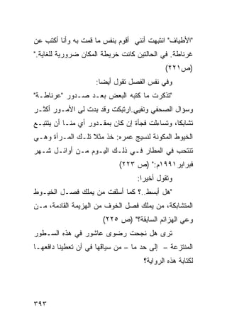 ‫"ﺍﻷﻁﻴﺎﻑ" ﺍﻨﺘﺒﻬﺕ ﺃﻨﻨﻲ ﺃﻗﻭﻡ ﺒﻨﻔﺱ ﻤﺎ ﻗﻤﺕ ﺒﻪ ﻭﺃﻨﺎ ﺃﻜﺘﺏ ﻋﻥ‬
‫ﻏﺭﻨﺎﻁﺔ. ﻓﻲ ﺍﻟﺤﺎﻟﺘﻴﻥ ﻜﺎﻨﺕ ﺨﺭﻴﻁﺔ ﺍﻟﻤﻜﺎﻥ ﻀﺭﻭﺭﻴﺔ ﻟﻠﻐﺎﻴﺔ."‬
                                             ‫)ﺹ١٢٢(‬
                     ‫ﻭﻓﻲ ﻨﻔﺱ ﺍﻟﻔﺼل ﺘﻘﻭل ﺃﻴ ‪‬ﺎ:‬
                       ‫ﻀ‬
‫"ﺘﺫﻜﺭﺕ ﻤﺎ ﻜﺘﺒﻪ ﺍﻟﺒﻌﺽ ﺒﻌـﺩ ﺼـﺩﻭﺭ "ﻋﺭﻨﺎﻁـﺔ"‬
‫ﻭﺴﺅﺍل ﺍﻟﺼﺤﻔﻲ ﻭﻨﻔﻴﻲ.ﺍﺭﺘﺒﻜﺕ ﻭﻗﺩ ﺒﺩﺕ ﻟﻰ ﺍﻷﻤـﻭﺭ ﺃﻜﺜـﺭ‬
‫ﺘﺸﺎﺒ ﹰﺎ، ﻭﺘﺴﺎﺀﻟﺕ ﻓﺠﺄﺓ ﺇﻥ ﻜﺎﻥ ﺒﻤﻘـﺩﻭﺭ ﺃﻱ ﻤﻨـﺎ ﺃﻥ ﻴﺘﺘﺒـﻊ‬
                                                ‫ﻜ‬
‫ﺍﻟﺨﻴﻭﻁ ﺍﻟﻤﻜﻭﻨﺔ ﻟﻨﺴﻴﺞ ﻋﻤﺭﻩ: ﺨﺫ ﻤﺜﻼ ﺘﻠـﻙ ﺍﻟﻤـﺭﺃﺓ ﻭﻫـﻲ‬
                  ‫ﹰ‬
‫ﺘﻨﺘﺤﺏ ﻓﻲ ﺍﻟﻤﻁﺎﺭ ﻓـﻲ ﺫﻟـﻙ ﺍﻟﻴـﻭﻡ ﻤـﻥ ﺃﻭﺍﺌـل ﺸـﻬﺭ‬
                             ‫ﻓﺒﺭﺍﻴﺭ١٩٩١ﻡ:" )ﺹ ٣٢٢(‬
                                   ‫ﻭﺘﻘﻭل ﺃﺨﻴ ‪‬ﺍ:‬
                                     ‫ﺭ‬
‫"ﻫل ﺃﺒﺴﻁ..؟ ﻜﻤﺎ ﺃﺴﻠﻔﺕ ﻤﻥ ﻴﻤﻠﻙ ﻓﺼـل ﺍﻟﺨﻴـﻭﻁ‬
‫ﺍﻟﻤﺘﺸﺎﺒﻜﺔ، ﻤﻥ ﻴﻤﻠﻙ ﻓﺼل ﺍﻟﺨﻭﻑ ﻤﻥ ﺍﻟﻬﺯﻴﻤﺔ ﺍﻟﻘﺎﺩﻤﺔ، ﻤـﻥ‬
                       ‫ﻭﻋﻲ ﺍﻟﻬﺯﺍﺌﻡ ﺍﻟﺴﺎﺒﻘﺔ؟" )ﺹ ٥٢٢(‬
‫ﺘﺭﻯ ﻫل ﻨﺠﺤﺕ ﺭﻀﻭﻯ ﻋﺎﺸﻭﺭ ﻓﻲ ﻫﺫﻩ ﺍﻟﺴـﻁﻭﺭ‬
‫ﺍﻟﻤﻨﺘﺯﻋﺔ – ﺇﻟﻰ ﺤﺩ ﻤﺎ – ﻤﻥ ﺴﻴﺎﻗﻬﺎ ﻓﻲ ﺃﻥ ﺘﻌﻁﻴﻨﺎ ﺩﺍﻓﻌﻬـﺎ‬
                                     ‫ﻟﻜﺘﺎﺒﺔ ﻫﺫﻩ ﺍﻟﺭﻭﺍﻴﺔ؟‬




‫٣٩٣‬
 