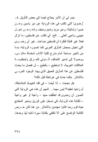 ‫ﻴﺒﺩﻭ ﻟﻲ ﺃﻥ ﺍﻷﻤﺭ ﻴﺤﺘﺎﺝ ﺃﻴ ‪‬ﺎ ﺇﻟﻰ ﺒﻌﺽ ﺍﻟﺘﺄﻭﻴل. ﻓـ‬
                     ‫ﻀ‬
‫"ﺭﻀﻭﻯ" ﺍﻟﺘﻲ ﺘﻜﺘﺏ ﻓﻲ ﻫﺫﻩ ﺍﻟﺭﻭﺍﻴﺔ ﻋﻥ ﺩﻴﺭ ﻴﺎﺴﻴﻥ ﻭﻋـﻥ‬
‫ﺼﺒﺭﺍ ﻭﺸﺎﺘﻴﻼ، ﻭﻋﻥ ﻤﺭﻴﺩ ﻭﺘﻤﻴﻡ ﻭﻤﻨﻴﻑ ﻭﺃﻤﻪ ﻭﻋـﻥ ﺇﻤﻴـل‬
‫ﺤﻴﻴﺒﻲ ﻭﻨﺎﺠﻲ ﺍﻟﻌﻠﻲ... ﺍﻟﺦ، ﺃﻱ ﺘﻜﺘﺏ ﻋﻥ ﻓﻠﺴﻁﻴﻥ، ﻤﺎ ﺘﺯﺍل‬
‫ﻓﻌﻼ ﻏﻴﺭ ﻗﺎﺒﻠﺔ ﻟﻔﻜﺭﺓ ﺃﻥ ﻓﻠﺴﻁﻴﻥ ﻀﺎﻋﺕ. ﻏﻴﺭ ﺃﻥ ﺭﻀـﻭﻯ‬
                                             ‫ﹰ‬
‫ﺍﻟﺘﻲ ﺘﻌﻴﺵ ﺒﻤﺠﻤل ﺍﻟﻤﺄﺯﻕ ﺍﻟﻌﺭﺒﻲ ﻜﻤﺎ ﺘﺼﻭﺭﻩ ﺍﻟﺭﻭﺍﻴﺔ، ﺒﺩ ‪‬ﺍ‬
 ‫ﺀ‬
‫ﻤﻥ ﺘﺄﺠﻴﺭ ﻤﺴﺎﺤﺔ ﺃﻤﺎﻡ ﻤﺩﺭﺝ ﻜﻠﻴﺔ ﺍﻵﺩﺍﺏ ﻟﻤﻐﺴﻠﺔ ﻤﻼﺒـﺱ،‬
‫ﻭﻭﺼﻭﻻ ﺇﻟﻰ ﺘﺩﻤﻴﺭ ﺍﻟﺘﺤﺎﻟﻑ ﺍﻟـﺩﻭﻟﻲ ﻟﻠﻌـﺭﺍﻕ ﻭﻟﻤﻨﻅﻭﻤـﺔ‬
                                            ‫ﹰ‬
‫ﺍﻟﻌﻼﻗﺎﺕ ﺍﻟﻌﺭﺒﻴﺔ، ﻻ ﺘﺴﺘﻁﻴﻊ – ﺒﺎﻟﻁﺒﻊ – ﺃﻥ ﺘﻔﺼل ﻤﺎ ﻴﺤﺩﺙ‬
‫ﻟﻔﻠﺴﻁﻴﻥ ﻋﻥ ﻫﺫﺍ ﺍﻟﻤﺄﺯﻕ ﺍﻟﻌﻤﻴﻕ ﺍﻟﺫﻱ ﻴﻬﺩﺩ ﺍﻟﻭﺠﻭﺩ ﺍﻟﻌﺭﺒـﻲ‬
                 ‫ﺒﺎﻻﻨﺩﺜﺎﺭ. ﻤﺜﻠﻤﺎ ﺤﺩﺙ ﻓﻲ ﻏﺭﻨﺎﻁﺔ ﻗﺒل ﺫﻟﻙ؟‬
‫ﻫل ﻨﺠﺤﺕ – ﺃﻨﺎ ﺃﻴ ‪‬ﺎ – ﻓﻲ ﻓﻙ ﺍﻟﺨﻴﻭﻁ ﺍﻟﻤﺘﺸﺎﺒﻜﺔ،‬
                           ‫ﻀ‬          ‫ﹸ‬
‫ﺃﻡ ﺯﺩﺘﻬﺎ ﺘﻌﻘﻴ ‪‬ﺍ؟ ﻟﻴﺱ ﻤﻬ ‪‬ﺎ... ﺍﻟﻤﻬﻡ ﺃﻥ ﻫﺫﻩ ﻫﻲ ﺍﻟﺭﻭﺍﻴﺔ ﺍﻟﺘﻲ‬
                                 ‫ﻤ‬          ‫ﺩ‬
‫ﺃﺘﺼﻭﺭ ﺃﻥ ﺭﻀﻭﻯ ﻗﺩ ﺍﻨﻁﻠﻘﺕ ﻤﻨﻬﺎ - ﻭﺍﻋﻴﺔ ﺃﻭ ﻏﻴﺭ ﻭﺍﻋﻴﺔ‬
‫– ﻟﻜﺘﺎﺒﺔ ﻫﺫﻩ ﺍﻟﺭﻭﺍﻴﺔ، ﻜﻲ ﺘﺴﺠل ﻋﻠﻰ ﺍﻟﻭﺭﻕ ﻭﺒﺤﺒﺭ ﺍﻟﻤﻁﺎﺒﻊ‬
‫ﺤﻴﺎﺓ ﻗﻭﻡ ﺭﺒﻤﺎ ﻜﺎﻨﻭﺍ ﻤﻬﺩﺩﻴﻥ ﺒﺎﻻﻨﺩﺜﺎﺭ. ﻤﻥ ﻫﻨﺎ ﻜﺎﻥ ﺤـﺭﺹ‬
‫ﺍﻟﻜﺎﺘﺒﺔ ﺍﻟﻭﺍﻀﺢ ﻋﻠﻰ ﺃﻻ ﺘﻜﺘﻔﻲ ﺒﻜﺘﺎﺒﺔ ﺴﻴﺭﺓ ﺫﺍﺘﻴﻪ ﻟﻬﺎ ﻭﺤﺩﻫﺎ،‬




‫٤٩٣‬
 