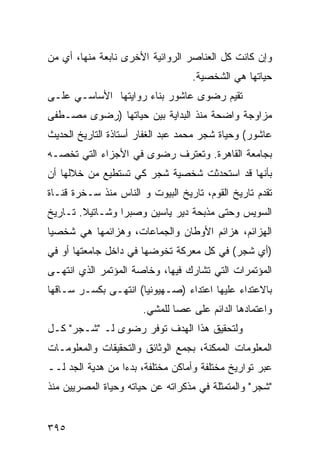 ‫ﻭﺇﻥ ﻜﺎﻨﺕ ﻜل ﺍﻟﻌﻨﺎﺼﺭ ﺍﻟﺭﻭﺍﺌﻴﺔ ﺍﻷﺨﺭﻯ ﻨﺎﺒﻌﺔ ﻤﻨﻬﺎ، ﺃﻱ ﻤﻥ‬
                                   ‫ﺤﻴﺎﺘﻬﺎ ﻫﻲ ﺍﻟﺸﺨﺼﻴﺔ.‬
‫ﺘﻘﻴﻡ ﺭﻀﻭﻯ ﻋﺎﺸﻭﺭ ﺒﻨﺎﺀ ﺭﻭﺍﻴﺘﻬﺎ ﺍﻷﺴﺎﺴـﻲ ﻋﻠـﻰ‬
‫ﻤﺯﺍﻭﺠﺔ ﻭﺍﻀﺤﺔ ﻤﻨﺫ ﺍﻟﺒﺩﺍﻴﺔ ﺒﻴﻥ ﺤﻴﺎﺘﻬﺎ )ﺭﻀﻭﻯ ﻤﺼـﻁﻔﻰ‬
‫ﻋﺎﺸﻭﺭ( ﻭﺤﻴﺎﺓ ﺸﺠﺭ ﻤﺤﻤﺩ ﻋﺒﺩ ﺍﻟﻐﻔﺎﺭ ﺃﺴﺘﺎﺫﺓ ﺍﻟﺘﺎﺭﻴﺦ ﺍﻟﺤﺩﻴﺙ‬
‫ﺒﺠﺎﻤﻌﺔ ﺍﻟﻘﺎﻫﺭﺓ. ﻭﺘﻌﺘﺭﻑ ﺭﻀﻭﻯ ﻓﻲ ﺍﻷﺠﺯﺍﺀ ﺍﻟﺘﻲ ﺘﺨﺼـﻪ‬
‫ﺒﺄﻨﻬﺎ ﻗﺩ ﺍﺴﺘﺤﺩﺜﺕ ﺸﺨﺼﻴﺔ ﺸﺠﺭ ﻜﻲ ﺘﺴﺘﻁﻴﻊ ﻤﻥ ﺨﻼﻟﻬﺎ ﺃﻥ‬
‫ﺘﻘﺩﻡ ﺘﺎﺭﻴﺦ ﺍﻟﻘﻭﻡ، ﺘﺎﺭﻴﺦ ﺍﻟﺒﻴﻭﺕ ﻭ ﺍﻟﻨﺎﺱ ﻤﻨﺫ ﺴـﺨﺭﺓ ﻗﻨـﺎﺓ‬
‫ﺍﻟﺴﻭﻴﺱ ﻭﺤﺘﻰ ﻤﺫﺒﺤﺔ ﺩﻴﺭ ﻴﺎﺴﻴﻥ ﻭﺼﺒﺭﺍ ﻭﺸـﺎﺘﻴﻼ. ﺘـﺎﺭﻴﺦ‬
‫ﺍﻟﻬﺯﺍﺌﻡ، ﻫﺯﺍﺌﻡ ﺍﻷﻭﻁﺎﻥ ﻭﺍﻟﺠﻤﺎﻋﺎﺕ، ﻭﻫﺯﺍﺌﻤﻬﺎ ﻫﻲ ﺸﺨﺼ ‪‬ﺎ‬
 ‫ﻴ‬
‫)ﺃﻱ ﺸﺠﺭ( ﻓﻲ ﻜل ﻤﻌﺭﻜﺔ ﺘﺨﻭﻀﻬﺎ ﻓﻲ ﺩﺍﺨل ﺠﺎﻤﻌﺘﻬﺎ ﺃﻭ ﻓﻲ‬
‫ﺍﻟﻤﺅﺘﻤﺭﺍﺕ ﺍﻟﺘﻲ ﺘﺸﺎﺭﻙ ﻓﻴﻬﺎ، ﻭﺨﺎﺼﺔ ﺍﻟﻤﺅﺘﻤﺭ ﺍﻟﺫﻱ ﺍﻨﺘﻬـﻰ‬
‫ﺒﺎﻻﻋﺘﺩﺍﺀ ﻋﻠﻴﻬﺎ ﺍﻋﺘﺩﺍﺀ )ﺼـﻬﻴﻭﻨ ‪‬ﺎ( ﺍﻨﺘﻬـﻰ ﺒﻜﺴـﺭ ﺴـﺎﻗﻬﺎ‬
                      ‫ﻴ‬
                       ‫ﻭﺍﻋﺘﻤﺎﺩﻫﺎ ﺍﻟﺩﺍﺌﻡ ﻋﻠﻰ ﻋﺼﺎ ﻟﻠﻤﺸﻲ.‬
‫ﻭﻟﺘﺤﻘﻴﻕ ﻫﺫﺍ ﺍﻟﻬﺩﻑ ﺘﻭﻓﺭ ﺭﻀﻭﻯ ﻟـ "ﺸـﺠﺭ" ﻜـل‬
‫ﺍﻟﻤﻌﻠﻭﻤﺎﺕ ﺍﻟﻤﻤﻜﻨﺔ، ﺒﺠﻤﻊ ﺍﻟﻭﺜﺎﺌﻕ ﻭﺍﻟﺘﺤﻘﻴﻘﺎﺕ ﻭﺍﻟﻤﻌﻠﻭﻤـﺎﺕ‬
‫ﻋﺒﺭ ﺘﻭﺍﺭﻴﺦ ﻤﺨﺘﻠﻔﺔ ﻭﺃﻤﺎﻜﻥ ﻤﺨﺘﻠﻔﺔ، ﺒﺩ ‪‬ﺍ ﻤﻥ ﻫﺩﻴﺔ ﺍﻟﺠﺩ ﻟــ‬
                  ‫ﺀ‬
‫"ﺸﺠﺭ" ﻭﺍﻟﻤﺘﻤﺜﻠﺔ ﻓﻲ ﻤﺫﻜﺭﺍﺘﻪ ﻋﻥ ﺤﻴﺎﺘﻪ ﻭﺤﻴﺎﺓ ﺍﻟﻤﺼﺭﻴﻴﻥ ﻤﻨﺫ‬


‫٥٩٣‬
 