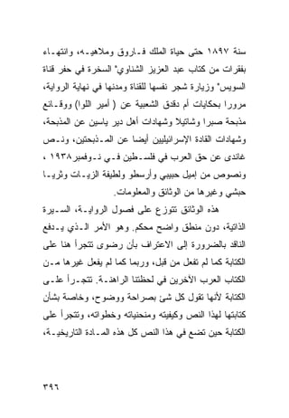 ‫ﺴﻨﺔ ٧٩٨١ ﺤﺘﻰ ﺤﻴﺎﺓ ﺍﻟﻤﻠﻙ ﻓـﺎﺭﻭﻕ ﻭﻤﻼﻫﻴـﻪ، ﻭﺍﻨﺘﻬـﺎﺀ‬
‫ﺒﻔﻘﺭﺍﺕ ﻤﻥ ﻜﺘﺎﺏ ﻋﺒﺩ ﺍﻟﻌﺯﻴﺯ ﺍﻟﺸﻨﺎﻭﻱ" ﺍﻟﺴﺨﺭﺓ ﻓﻲ ﺤﻔﺭ ﻗﻨﺎﺓ‬
‫ﺍﻟﺴﻭﻴﺱ" ﻭﺯﻴﺎﺭﺓ ﺸﺠﺭ ﻨﻔﺴﻬﺎ ﻟﻠﻘﻨﺎﺓ ﻭﻤﺩﻨﻬﺎ ﻓﻲ ﻨﻬﺎﻴﺔ ﺍﻟﺭﻭﺍﻴﺔ،‬
‫ﻤﺭﻭ ‪‬ﺍ ﺒﺤﻜﺎﻴﺎﺕ ﺃﻡ ﺩﻗﺩﻕ ﺍﻟﺸﻌﺒﻴﺔ ﻋﻥ ) ﺃﻤﻴﺭ ﺍﻟﻠﻭﺍ( ﻭﻭﻗـﺎﺌﻊ‬
                                                  ‫ﺭ‬
‫ﻤﺫﺒﺤﺔ ﺼﺒﺭﺍ ﻭﺸﺎﺘﻴﻼ ﻭﺸﻬﺎﺩﺍﺕ ﺃﻫل ﺩﻴﺭ ﻴﺎﺴﻴﻥ ﻋﻥ ﺍﻟﻤﺫﺒﺤﺔ،‬
‫ﻭﺸﻬﺎﺩﺍﺕ ﺍﻟﻘﺎﺩﺓ ﺍﻹﺴﺭﺍﺌﻴﻠﻴﻴﻥ ﺃﻴ ‪‬ﺎ ﻋﻥ ﺍﻟﻤـﺫﺒﺤﺘﻴﻥ، ﻭﻨـﺹ‬
                     ‫ﻀ‬
‫ﻏﺎﻨﺩﻯ ﻋﻥ ﺤﻕ ﺍﻟﻌﺭﺏ ﻓﻲ ﻓﻠﺴـﻁﻴﻥ ﻓـﻲ ﻨـﻭﻓﻤﺒﺭ٨٣٩١ ،‬
‫ﻭﻨﺼﻭﺹ ﻤﻥ ﺇﻤﻴل ﺤﺒﻴﺒﻲ ﻭﺃﺭﺴﻁﻭ ﻭﻟﻁﻴﻔﺔ ﺍﻟﺯﻴـﺎﺕ ﻭﺜﺭﻴـﺎ‬
                   ‫ﺤﺒﺸﻲ ﻭﻏﻴﺭﻫﺎ ﻤﻥ ﺍﻟﻭﺜﺎﺌﻕ ﻭﺍﻟﻤﻌﻠﻭﻤﺎﺕ.‬
‫ﻫﺫﻩ ﺍﻟﻭﺜﺎﺌﻕ ﺘﺘﻭﺯﻉ ﻋﻠﻰ ﻓﺼﻭل ﺍﻟﺭﻭﺍﻴـﺔ، ﺍﻟﺴـﻴﺭﺓ‬
‫ﺍﻟﺫﺍﺘﻴﺔ، ﺩﻭﻥ ﻤﻨﻁﻕ ﻭﺍﻀﺢ ﻤﺤﻜﻡ. ﻭﻫﻭ ﺍﻷﻤﺭ ﺍﻟـﺫﻱ ﻴـﺩﻓﻊ‬
‫ﺍﻟﻨﺎﻗﺩ ﺒﺎﻟﻀﺭﻭﺭﺓ ﺇﻟﻰ ﺍﻻﻋﺘﺭﺍﻑ ﺒﺄﻥ ﺭﻀﻭﻯ ﺘﺘﺠﺭﺃ ﻫﻨﺎ ﻋﻠﻰ‬
‫ﺍﻟﻜﺘﺎﺒﺔ ﻜﻤﺎ ﻟﻡ ﺘﻔﻌل ﻤﻥ ﻗﺒل، ﻭﺭﺒﻤﺎ ﻜﻤﺎ ﻟﻡ ﻴﻔﻌل ﻏﻴﺭﻫﺎ ﻤـﻥ‬
‫ﺍﻟﻜﺘﺎﺏ ﺍﻟﻌﺭﺏ ﺍﻵﺨﺭﻴﻥ ﻓﻲ ﻟﺤﻅﺘﻨﺎ ﺍﻟﺭﺍﻫﻨـﺔ. ﺘﺘﺠـﺭﺃ ﻋﻠـﻰ‬
‫ﺍﻟﻜﺘﺎﺒﺔ ﻷﻨﻬﺎ ﺘﻘﻭل ﻜل ﺸﺊ ﺒﺼﺭﺍﺤﺔ ﻭﻭﻀﻭﺡ، ﻭﺨﺎﺼﺔ ﺒﺸﺄﻥ‬
‫ﻜﺘﺎﺒﺘﻬﺎ ﻟﻬﺫﺍ ﺍﻟﻨﺹ ﻭﻜﻴﻔﻴﺘﻪ ﻭﻤﻨﺤﻨﻴﺎﺘﻪ ﻭﺨﻁﻭﺍﺘﻪ، ﻭﺘﺘﺠﺭﺃ ﻋﻠﻰ‬
‫ﺍﻟﻜﺘﺎﺒﺔ ﺤﻴﻥ ﺘﻀﻊ ﻓﻲ ﻫﺫﺍ ﺍﻟﻨﺹ ﻜل ﻫﺫﻩ ﺍﻟﻤـﺎﺩﺓ ﺍﻟﺘﺎﺭﻴﺨﻴـﺔ،‬




‫٦٩٣‬
 