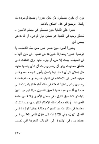 ‫ﺩﻭﻥ ﺃﻥ ﺘﻜﻭﻥ ﻤﻀﻁﺭﺓ ﻷﻥ ﺘﻌﻠﻥ ﻤﺒﺭ ‪‬ﺍ ﻭﺍﻀ ‪‬ﺎ ﻟﻭﺠﻭﺩﻫـﺎ،‬
           ‫ﺤ‬      ‫ﺭ‬
                   ‫ﻭﻟﻤﺎﺫﺍ ﺘﻭﻀﺢ ﻓﻲ ﻫﺫﻩ ﺍﻷﻤﺎﻜﻥ ﺒﺎﻟﺫﺍﺕ.‬
‫ﺘﺘﺠﺭﺃ ﻋﻠﻰ ﺍﻟﻜﺘﺎﺒﺔ ﺤﻴﻥ ﺘﺴﺘﺴﻠﻡ. ﻓﻲ ﻤﻌﻅﻡ ﺍﻷﺤﻴﺎﻥ –‬
‫ﻟﻤﻨﻁﻕ ﻭﺤﻴﺩ ﻓﻲ ﺍﻟﻜﺘﺎﺒﺔ ﻫﻭ ﻤﻨﻁﻕ ﺘﻴﺎﺭ ﺍﻟﻭﻋﻲ، ﺃﻭ ﺍﻟﺘـﺩﺍﻋﻲ‬
                                           ‫ﺒﻤﻌﻨﻰ ﺃﺩﻕ.‬
‫ﻭﺘﺘﺠﺭﺃ ﺃﺨﻴ ‪‬ﺍ ﺤﻴﻥ ﺘﺼﺭ ﻋﻠﻰ ﺨﻠﻕ ﻫﺫﻩ ﺍﻟﺸﺨﺼـﻴﺔ‬
                              ‫ﺭ‬
‫ﺍﻟﻭﻫﻤﻴﺔ "ﺸﺠﺭ" ﻭﻤﺤﺎﻭﻟﺔ ﺘﻤﻴﻴﺯﻫﺎ ﻋﻥ ﻨﻔﺴﻬﺎ، ﻓﻲ ﺤﻴﻥ ﺃﻨﻬﺎ –‬
‫ﻓﻲ ﺍﻟﺤﻘﻴﻘﺔ- ﻟﻴﺴﺕ ﺇﻻ ﻫﻲ، ﺃﻭ ﺠﺯ ‪‬ﺍ ﻤﻨﻬﺎ. ﻭﺇﻥ ﺍﺨﺘﻠﻔﺕ ﻓـﻲ‬
                      ‫ﺀ‬
‫ﻤﻨﺎﻁﻕ ﻤﺤﺩﻭﺩﺓ، ﻴﺒﺩﻭ ﺃﻥ ﺭﻀﻭﻯ ﺭﺃﺕ ﺃﻥ ﺘﻨﺄﻯ ﺒﻨﻔﺴﻬﺎ ﻋﻨﻬﺎ،‬
‫ﻤﺜل ﺇﻋﻼﻥ ﺍﻟﺭﺃﻱ ﺍﻟﺤﺎﺩ ﻓﻴﻤﺎ ﻴﺘﺼل ﺒﺄﻤﻭﺭ ﺍﻟﺠﺎﻤﻌـﺔ، ﻭﻫـﻭ‬
‫ﻤﺎﻴﻘﻭﺩ ﺸﺠﺭ ﺇﻟﻰ ﺍﻻﺴﺘﻘﺎﻟﺔ ﻓﻲ ﺍﻟﻨﻬﺎﻴـﺔ، ﻭﻫـﻭ ﻤـﺎﻟﻡ ﺘﻔﻌﻠـﻪ‬
‫ﺭﻀﻭﻯ ﺭﻏﻡ ﺭﻏﺒﺘﻬﺎ ﺍﻟﻤﻌﻠﻨﺔ ﻓﻲ ﺫﻟﻙ ﺃﻤﺎﻡ ﻁﻼﺒﻬﺎ، ﺒﺩﺕ ﻓـﻲ‬
‫ﻫﺫﻩ ﺍﻟﺠﺭﺃﺓ – ﺭﻏﻡ ﺩﺍﻓﻌﻬﺎ ﺍﻟﻌﻤﻴﻕ ﻟﺘﺴﺠﻴل ﺤﻴﺎﺓ ﻗﻭﻡ ﻤﻬـﺩﺩﻴﻥ‬
‫ﺒﺎﻻﻨﺩﺜﺎﺭ ﻜﻤﺎ ﺴﺒﻕ ﺍﻟﻘﻭل- ﻓﻲ ﺒﻌﺽ ﺍﻷﺤﻴﺎﻥ ﺯﺍﺌﺩﺓ ﻋﻥ ﺤﺎﺠﺔ‬
‫ﺍﻟﻨﺹ ﺇﺫﺍ ﺃﺭﺩﻨﺎﻩ ﻤﺤﻜ ‪‬ﺎ ﺫﻟﻙ ﺍﻹﺤﻜﺎﻡ ﺍﻟﺘﻘﻠﻴـﺩﻱ، ﺒـﺩﺍ ﺫﻟـﻙ‬
                                 ‫ﻤ‬
‫ﻭﺍﻀ ‪‬ﺎ ﻓﻲ ﻤﺫﻜﺭﺍﺕ ﺠﺩ "ﺸﺠﺭ"، ﻭﺤﻜﺎﻴﺔ ﺠﺩﺘﻬﺎ ﺍﻟﻭﺍﺭﺩﺓ ﻓـﻲ‬
                                              ‫ﺤ‬
‫ﺍﻟﻔﺼل ﺍﻷﻭل، ﻭﻓﻲ ﺍﻹﺸﺎﺭﺍﺕ ﺇﻟﻰ ﻤﻨﺯل ﻨﺎﺠﻲ ﺍﻟﻌﻠـﻲ ﻓـﻲ‬
‫ﻭﻴﻤﺒﻠﺩﻭﻥ، ﻭﻓﻲ ﺍﻹﺸﺎﺭﺓ ﺇﻟﻰ ﺍﻟﻨﻭﺒﺎﺕ ﺍﻟﺸﻌﺭﻴﺔ ﺍﻟﺘﻲ ﺘﺼﻴﺏ‬


‫٧٩٣‬
 