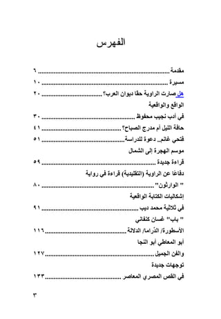 ‫ﺍﻟﻔﻬﺭﺱ‬

‫ﻣﻘﺪﻣﺔ ............................................................................ ٦‬
‫ﻣﺴﻴﺮة ......................................................................... ٠١‬
‫هﻞ ﺻﺎرت اﻟﺮاویﺔ ﺣ ًﺎ دیﻮان اﻟﻌﺮب؟ ................................... ٠٢‬
                                                     ‫ﻘ‬
                                                                ‫اﻟﻮاﻗﻊ واﻟﻮاﻗﻌﻴﺔ‬
‫ﻓﻲ أدب ﻧﺠﻴﺐ ﻣﺤﻔﻮظ ...................................................... ٠٣‬
‫ﺣﺎﻓﺔ اﻟﻠﻴﻞ أم ﻣﺪرج اﻟﺼﺒﺎح؟ .............................................. ١٤‬
‫ﻓﺘﺤﻲ ﻏﺎﻧﻢ.. دﻋﻮة ﻟﻠﺪراﺱﺔ ................................................ ١٥‬
                                                     ‫ﻣﻮﺱﻢ اﻟﻬﺠﺮة إﻟﻰ اﻟﺸﻤﺎل‬
‫ﻗﺮاءة ﺝﺪیﺪة .................................................................. ٩٥‬
                             ‫دﻓﺎ ًﺎ ﻋﻦ اﻟﺮاویﺔ )اﻟﺘﻘﻠﻴﺪیﺔ( ﻗﺮاءة ﻓﻲ روایﺔ‬
                                                                    ‫ﻋ‬
‫" اﻟﻮارﺛﻮن" ................................................................. ٠٨‬
                                                     ‫إﺵﻜﺎﻟﻴﺎت اﻟﻜﺘﺎﺏﺔ اﻟﻮاﻗﻌﻴﺔ‬
‫ﻓﻲ ﺛﻼﺛﻴﺔ ﻣﺤﻤﺪ دیﺐ ........................................................ ١٩‬
                                                         ‫" ﺏﺎب" ﻏﺴﺎن آﻨﻔﺎﻧﻲ‬
‫اﻷﺱﻄﻮرة/ اﻟ ﱢراﻣﺎ/ اﻟﺪﻻﻟﺔ ............................................... ٦١١‬
                                                                ‫ﺪ‬
                                                          ‫أﺏﻮ اﻟﻤﻌﺎﻃﻲ أﺏﻮ اﻟﻨﺠﺎ‬
‫واﻟﻔﻦ اﻟﺠﻤﻴﻞ ............................................................... ٧٢١‬
                                                                  ‫ﺕﻮﺝﻬﺎت ﺝﺪیﺪة‬
‫ﻓﻲ اﻟﻘﺺ اﻟﻤﺼﺮي اﻟﻤﻌﺎﺻﺮ ............................................ ٣٣١‬

‫٣‬
 