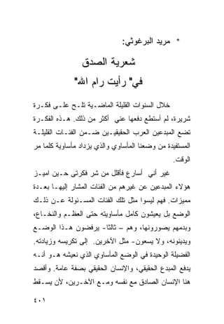 ‫* ﻤﺭﻴﺩ ﺍﻟﺒﺭﻏﻭﺜﻲ:‬

                ‫ﺸﻌﺭﻴﺔ ﺍﻟﺼﺩﻕ‬
              ‫ﻓﻲ" ﺭﺃﻴﺕ ﺭﺍﻡ ﺍﷲ"‬
‫ﺨﻼل ﺍﻟﺴﻨﻭﺍﺕ ﺍﻟﻘﻠﻴﻠﺔ ﺍﻟﻤﺎﻀـﻴﺔ ﺘﻠـﺢ ﻋﻠـﻰ ﻓﻜـﺭﺓ‬
      ‫‪‬‬
‫ﺸﺭﻴﺭﺓ، ﻟﻡ ﺃﺴﺘﻁﻊ ﺩﻓﻌﻬﺎ ﻋﻨﻲ ﺃﻜﺜﺭ ﻤﻥ ﺫﻟﻙ. ﻫـﺫﻩ ﺍﻟﻔﻜـﺭﺓ‬
‫ﺘﻀﻊ ﺍﻟﻤﺒﺩﻋﻴﻥ ﺍﻟﻌﺭﺏ ﺍﻟﺤﻘﻴﻘﻴـﻴﻥ ﻀـﻤﻥ ﺍﻟﻔﺌـﺎﺕ ﺍﻟﻘﻠﻴﻠـﺔ‬
‫ﺍﻟﻤﺴﺘﻔﻴﺩﺓ ﻤﻥ ﻭﻀﻌﻨﺎ ﺍﻟﻤﺄﺴﺎﻭﻱ ﻭﺍﻟﺫﻱ ﻴﺯﺩﺍﺩ ﻤﺄﺴﺎﻭﻴﺔ ﻜﻠﻤﺎ ﻤﺭ‬
‫‪‬‬
                                                ‫ﺍﻟﻭﻗﺕ.‬
‫ﻏﻴﺭ ﺃﻨﻲ ﺃﺴﺎﺭﻉ ﻓﺄﻗﻠل ﻤﻥ ﺸﺭ ﻓﻜﺭﺘﻰ ﺤـﻴﻥ ﺍﻤﻴـﺯ‬
‫ﻫﺅﻻﺀ ﺍﻟﻤﺒﺩﻋﻴﻥ ﻋﻥ ﻏﻴﺭﻫﻡ ﻤﻥ ﺍﻟﻔﺌﺎﺕ ﺍﻟﻤﺸﺎﺭ ﺇﻟﻴﻬـﺎ ﺒﻌـﺩﺓ‬
‫ﻤﻤﻴﺯﺍﺕ. ﻓﻬﻡ ﻟﻴﺴﻭﺍ ﻤﺜل ﺘﻠﻙ ﺍﻟﻔﺌﺎﺕ ﺍﻟﻤﺴـﺌﻭﻟﺔ ﻋـﻥ ﺫﻟـﻙ‬
‫ﺍﻟﻭﻀﻊ ﺒل ﻴﻌﻴﺸﻭﻥ ﻜﺎﻤل ﻤﺄﺴﺎﻭﻴﺘﻪ ﺤﺘﻰ ﺍﻟﻌﻅـﻡ ﻭﺍﻟﻨﺨـﺎﻉ،‬
‫ﻭﺒﺩﻤﻬﻡ ﻴﺼﻭﺭﻭﻨﻬﺎ، ﻭﻫﻡ – ﺜﺎﻟ ﹰﺎ- ﻴﺭﻓﻀﻭﻥ ﻫـﺫﺍ ﺍﻟﻭﻀـﻊ‬
                     ‫ﺜ‬
‫ﻭﻴﺩﻴﻨﻭﻨﻪ، ﻭﻻ ﻴﺴﻌﻭﻥ- ﻤﺜل ﺍﻵﺨﺭﻴﻥ. ﺇﻟﻰ ﺘﻜﺭﻴﺴﻪ ﻭﺯﻴﺎﺩﺘﻪ.‬
‫ﺍﻟﻔﻀﻴﻠﺔ ﺍﻟﻭﺤﻴﺩﺓ ﻓﻲ ﺍﻟﻭﻀﻊ ﺍﻟﻤﺄﺴﺎﻭﻱ ﺍﻟﺫﻱ ﻨﻌﻴﺸﻪ ﻫـﻭ ﺃﻨـﻪ‬
‫ﻴﺩﻓﻊ ﺍﻟﻤﺒﺩﻉ ﺍﻟﺤﻘﻴﻘﻲ، ﻭﺍﻹﻨﺴﺎﻥ ﺍﻟﺤﻘﻴﻘﻲ ﺒﺼﻔﺔ ﻋﺎﻤﺔ. ﻭﺃﻗﺼﺩ‬
‫ﻫﻨﺎ ﺍﻹﻨﺴﺎﻥ ﺍﻟﺼﺎﺩﻕ ﻤﻊ ﻨﻔﺴﻪ ﻭﻤـﻊ ﺍﻵﺨـﺭﻴﻥ، ﻷﻥ ﻴﺴـﻘﻁ‬

‫١٠٤‬
 