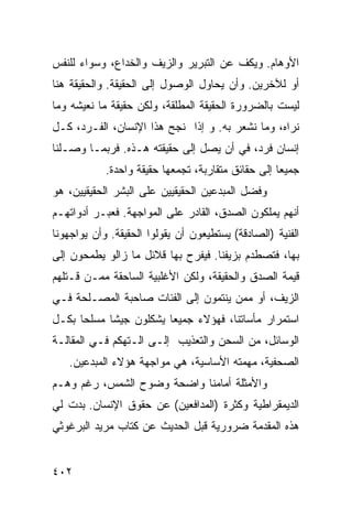 ‫ﺍﻷﻭﻫﺎﻡ. ﻭﻴﻜﻑ ﻋﻥ ﺍﻟﺘﺒﺭﻴﺭ ﻭﺍﻟﺯﻴﻑ ﻭﺍﻟﺨﺩﺍﻉ، ﻭﺴﻭﺍﺀ ﻟﻠﻨﻔﺱ‬
‫ﺃﻭ ﻟﻶﺨﺭﻴﻥ. ﻭﺃﻥ ﻴﺤﺎﻭل ﺍﻟﻭﺼﻭل ﺇﻟﻰ ﺍﻟﺤﻘﻴﻘﺔ. ﻭﺍﻟﺤﻘﻴﻘﺔ ﻫﻨﺎ‬
‫ﻟﻴﺴﺕ ﺒﺎﻟﻀﺭﻭﺭﺓ ﺍﻟﺤﻘﻴﻘﺔ ﺍﻟﻤﻁﻠﻘﺔ، ﻭﻟﻜﻥ ﺤﻘﻴﻘﺔ ﻤﺎ ﻨﻌﻴﺸﻪ ﻭﻤﺎ‬
‫ﻨﺭﺍﻩ، ﻭﻤﺎ ﻨﺸﻌﺭ ﺒﻪ. ﻭ ﺇﺫﺍ ﻨﺠﺢ ﻫﺫﺍ ﺍﻹﻨﺴﺎﻥ، ﺍﻟﻔـﺭﺩ، ﻜـل‬
‫ﺇﻨﺴﺎﻥ ﻓﺭﺩ، ﻓﻲ ﺃﻥ ﻴﺼل ﺇﻟﻰ ﺤﻘﻴﻘﺘﻪ ﻫـﺫﻩ. ﻓﺭﺒﻤـﺎ ﻭﺼـﻠﻨﺎ‬
            ‫ﺠﻤﻴ ‪‬ﺎ ﺇﻟﻰ ﺤﻘﺎﺌﻕ ﻤﺘﻘﺎﺭﺒﺔ، ﺘﺠﻤﻌﻬﺎ ﺤﻘﻴﻘﺔ ﻭﺍﺤﺩﺓ.‬
                                                    ‫ﻌ‬
‫ﻭﻓﻀل ﺍﻟﻤﺒﺩﻋﻴﻥ ﺍﻟﺤﻘﻴﻘﻴﻴﻥ ﻋﻠﻰ ﺍﻟﺒﺸﺭ ﺍﻟﺤﻘﻴﻘﻴﻴﻥ، ﻫﻭ‬
‫ﺃﻨﻬﻡ ﻴﻤﻠﻜﻭﻥ ﺍﻟﺼﺩﻕ، ﺍﻟﻘﺎﺩﺭ ﻋﻠﻰ ﺍﻟﻤﻭﺍﺠﻬﺔ. ﻓﻌﺒـﺭ ﺃﺩﻭﺍﺘﻬـﻡ‬
‫ﺍﻟﻔﻨﻴﺔ )ﺍﻟﺼﺎﺩﻗﺔ( ﻴﺴﺘﻁﻴﻌﻭﻥ ﺃﻥ ﻴﻘﻭﻟﻭﺍ ﺍﻟﺤﻘﻴﻘﺔ. ﻭﺃﻥ ﻴﻭﺍﺠﻬﻭﻨﺎ‬
‫ﺒﻬﺎ، ﻓﺘﺼﻁﺩﻡ ﺒﺯﻴﻔﻨﺎ. ﻓﻴﻔﺭﺡ ﺒﻬﺎ ﻗﻼﺌل ﻤﺎ ﺯﺍﻟﻭ ﻴﻁﻤﺤﻭﻥ ﺇﻟﻰ‬
‫ﻗﻴﻤﺔ ﺍﻟﺼﺩﻕ ﻭﺍﻟﺤﻘﻴﻘﺔ، ﻭﻟﻜﻥ ﺍﻷﻏﻠﺒﻴﺔ ﺍﻟﺴﺎﺤﻘﺔ ﻤﻤـﻥ ﻗـﺘﻠﻬﻡ‬
‫ﺍﻟﺯﻴﻑ، ﺃﻭ ﻤﻤﻥ ﻴﻨﺘﻤﻭﻥ ﺇﻟﻰ ﺍﻟﻔﺌﺎﺕ ﺼﺎﺤﺒﺔ ﺍﻟﻤﺼـﻠﺤﺔ ﻓـﻲ‬
‫ﺍﺴﺘﻤﺭﺍﺭ ﻤﺄﺴﺎﺘﻨﺎ، ﻓﻬﺅﻻﺀ ﺠﻤﻴ ‪‬ﺎ ﻴﺸﻜﻠﻭﻥ ﺠﻴ ﹰﺎ ﻤﺴﻠ ‪‬ﺎ ﺒﻜـل‬
      ‫ﺤ‬      ‫ﺸ‬            ‫ﻌ‬
‫ﺍﻟﻭﺴﺎﺌل، ﻤﻥ ﺍﻟﺴﺤﻥ ﻭﺍﻟﺘﻌﺫﻴﺏ ﺇﻟـﻰ ﺍﻟـﺘﻬﻜﻡ ﻓـﻲ ﺍﻟﻤﻘﺎﻟـﺔ‬
   ‫ﺍﻟﺼﺤﻔﻴﺔ، ﻤﻬﻤﺘﻪ ﺍﻷﺴﺎﺴﻴﺔ، ﻫﻲ ﻤﻭﺍﺠﻬﺔ ﻫﺅﻻﺀ ﺍﻟﻤﺒﺩﻋﻴﻥ.‬
‫ﻭﺍﻷﻤﺜﻠﺔ ﺃﻤﺎﻤﻨﺎ ﻭﺍﻀﺤﺔ ﻭﻀﻭﺡ ﺍﻟﺸﻤﺱ، ﺭﻏﻡ ﻭﻫـﻡ‬
‫ﺍﻟﺩﻴﻤﻘﺭﺍﻁﻴﺔ ﻭﻜﺜﺭﺓ )ﺍﻟﻤﺩﺍﻓﻌﻴﻥ( ﻋﻥ ﺤﻘﻭﻕ ﺍﻹﻨﺴﺎﻥ. ﺒﺩﺕ ﻟﻲ‬
‫ﻫﺫﻩ ﺍﻟﻤﻘﺩﻤﺔ ﻀﺭﻭﺭﻴﺔ ﻗﺒل ﺍﻟﺤﺩﻴﺙ ﻋﻥ ﻜﺘﺎﺏ ﻤﺭﻴﺩ ﺍﻟﺒﺭﻏﻭﺜﻲ‬


‫٢٠٤‬
 