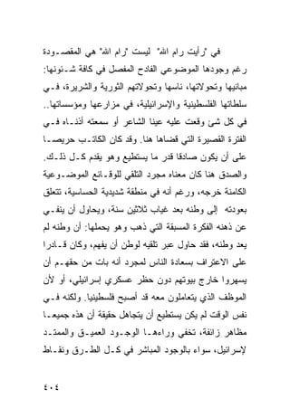 ‫ﻓﻲ "ﺭﺃﻴﺕ ﺭﺍﻡ ﺍﷲ" ﻟﻴﺴﺕ "ﺭﺍﻡ ﺍﷲ" ﻫﻲ ﺍﻟﻤﻘﺼـﻭﺩﺓ‬
‫ﺭﻏﻡ ﻭﺠﻭﺩﻫﺎ ﺍﻟﻤﻭﻀﻭﻋﻲ ﺍﻟﻔﺎﺩﺡ ﺍﻟﻤﻔﺼل ﻓﻲ ﻜﺎﻓﺔ ﺸـﺌﻭﻨﻬﺎ:‬
‫ﻤﺒﺎﻨﻴﻬﺎ ﻭﺘﺤﻭﻻﺘﻬﺎ، ﻨﺎﺴﻬﺎ ﻭﺘﺤﻭﻻﺘﻬﻡ ﺍﻟﺜﻭﺭﻴﺔ ﻭﺍﻟﺸﺭﻴﺭﺓ، ﻓـﻲ‬
‫ﺴﻠﻁﺎﺘﻬﺎ ﺍﻟﻔﻠﺴﻁﻴﻨﻴﺔ ﻭﺍﻹﺴﺭﺍﺌﻴﻠﻴﺔ، ﻓﻲ ﻤﺯﺍﺭﻋﻬﺎ ﻭﻤﺅﺴﺴﺎﺘﻬﺎ..‬
‫ﻓﻲ ﻜل ﺸﺊ ﻭﻗﻌﺕ ﻋﻠﻴﻪ ﻋﻴﻨﺎ ﺍﻟﺸﺎﻋﺭ ﺃﻭ ﺴﻤﻌﺘﻪ ﺃﺫﻨـﺎﻩ ﻓـﻲ‬
‫ﺍﻟﻔﺘﺭﺓ ﺍﻟﻘﺼﻴﺭﺓ ﺍﻟﺘﻲ ﻗﻀﺎﻫﺎ ﻫﻨﺎ. ﻭﻗﺩ ﻜﺎﻥ ﺍﻟﻜﺎﺘـﺏ ﺤﺭﻴ ‪‬ـﺎ‬
  ‫ﺼ‬
‫ﻋﻠﻰ ﺃﻥ ﻴﻜﻭﻥ ﺼﺎﺩ ﹰﺎ ﻗﺩﺭ ﻤﺎ ﻴﺴﺘﻁﻴﻊ ﻭﻫﻭ ﻴﻘﺩﻡ ﻜـل ﺫﻟـﻙ.‬
                                  ‫ﻗ‬
‫ﻭﺍﻟﺼﺩﻕ ﻫﻨﺎ ﻜﺎﻥ ﻤﻌﻨﺎﻩ ﻤﺠﺭﺩ ﺍﻟﺘﻠﻘﻲ ﻟﻠﻭﻗـﺎﺌﻊ ﺍﻟﻤﻭﻀـﻭﻋﻴﺔ‬
‫ﺍﻟﻜﺎﻤﻨﺔ ﺨﺭﺠﻪ، ﻭﺭﻏﻡ ﺃﻨﻪ ﻓﻲ ﻤﻨﻁﻘﺔ ﺸﺩﻴﺩﻴﺔ ﺍﻟﺤﺴﺎﺴﻴﺔ، ﺘﺘﻌﻠﻕ‬
‫ﺒﻌﻭﺩﺘﻪ ﺇﻟﻰ ﻭﻁﻨﻪ ﺒﻌﺩ ﻏﻴﺎﺏ ﺜﻼﺜﻴﻥ ﺴﻨﺔ، ﻭﻴﺤﺎﻭل ﺃﻥ ﻴﻨﻔـﻲ‬
‫ﻋﻥ ﺫﻫﻨﻪ ﺍﻟﻔﻜﺭﺓ ﺍﻟﻤﺴﺒﻘﺔ ﺍﻟﺘﻲ ﺫﻫﺏ ﻭﻫﻭ ﻴﺤﻤﻠﻬﺎ: ﺃﻥ ﻭﻁﻨﻪ ﻟﻡ‬
‫ﻴﻌﺩ ﻭﻁﻨﻪ، ﻓﻘﺩ ﺤﺎﻭل ﻋﺒﺭ ﺘﻠﻘﻴﻪ ﻟﻭﻁﻥ ﺃﻥ ﻴﻔﻬﻡ، ﻭﻜﺎﻥ ﻗـﺎﺩ ‪‬ﺍ‬
 ‫ﺭ‬
‫ﻋﻠﻰ ﺍﻻﻋﺘﺭﺍﻑ ﺒﺴﻌﺎﺩﺓ ﺍﻟﻨﺎﺱ ﻟﻤﺠﺭﺩ ﺃﻨﻪ ﺒﺎﺕ ﻤﻥ ﺤﻘﻬـﻡ ﺃﻥ‬
‫ﻴﺴﻬﺭﻭﺍ ﺨﺎﺭﺝ ﺒﻴﻭﺘﻬﻡ ﺩﻭﻥ ﺤﻅﺭ ﻋﺴﻜﺭﻱ ﺇﺴﺭﺍﺌﻴﻠﻲ، ﺃﻭ ﻷﻥ‬
‫ﺍﻟﻤﻭﻅﻑ ﺍﻟﺫﻱ ﻴﺘﻌﺎﻤﻠﻭﻥ ﻤﻌﻪ ﻗﺩ ﺃﺼﺒﺢ ﻓﻠﺴﻁﻴﻨ ‪‬ﺎ. ﻭﻟﻜﻨﻪ ﻓـﻲ‬
            ‫ﻴ‬
‫ﻨﻔﺱ ﺍﻟﻭﻗﺕ ﻟﻡ ﻴﻜﻥ ﻴﺴﺘﻁﻴﻊ ﺃﻥ ﻴﺘﺠﺎﻫل ﺤﻘﻴﻘﺔ ﺃﻥ ﻫﺫﻩ ﺠﻤﻴ ‪‬ـﺎ‬
  ‫ﻌ‬
‫ﻤﻅﺎﻫﺭ ﺯﺍﺌﻔﺔ، ﺘﺨﻔﻲ ﻭﺭﺍﺀﻫـﺎ ﺍﻟﻭﺠـﻭﺩ ﺍﻟﻌﻤﻴـﻕ ﻭﺍﻟﻤﻤﺘـﺩ‬
‫ﻹﺴﺭﺍﺌﻴل، ﺴﻭﺍﺀ ﺒﺎﻟﻭﺠﻭﺩ ﺍﻟﻤﺒﺎﺸﺭ ﻓﻲ ﻜـل ﺍﻟﻁـﺭﻕ ﻭﻨﻘـﺎﻁ‬


‫٤٠٤‬
 