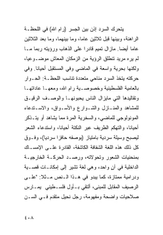 ‫ﻴﺘﺤﺭﻙ ﺍﻟﺴﺭﺩ ﺇﺫﻥ ﺒﻴﻥ ﺍﻟﺠﺴﺭ )ﺭﺍﻡ ﺍﷲ( ﻓﻲ ﺍﻟﻠﺤﻅـﺔ‬
‫ﺍﻟﺭﺍﻫﻨﺔ، ﻭﺒﻴﻨﻬﺎ ﻗﺒل ﺜﻼﺜﻴﻥ ﻋﺎ ‪‬ﺎ، ﻭﻤﺎ ﺒﻴﻨﻬﻤﺎ، ﻭﻤﺎ ﺒﻌﺩ ﺍﻟﺜﻼﺜﻴﻥ‬
                              ‫ﻤ‬
‫ﻋﺎ ‪‬ﺎ ﺃﻴ ‪‬ﺎ. ﻤﺎﺯﺍل ﺘﻤﻴﻡ ﻗﺎﺩ ‪‬ﺍ ﻋﻠﻰ ﺍﻟﺫﻫﺎﺏ ﻭﺭﺅﻴﺘﻪ ﺭﺒﻤﺎ ﻤـﺎ‬
                            ‫ﺭ‬                  ‫ﻤ ﻀ‬
‫ﻟﻡ ﻴﺭﻩ ﻤﺭﻴﺩ ﺘﻨﻁﻠﻕ ﺍﻟﺭﺅﻴﺔ ﻤﻥ ﺍﻟﺯﻤﻜﺎﻥ ﺍﻟﻤﻌﺎﺵ ﻤﻭﻀـﻭﻋ ‪‬ﺎ،‬
  ‫ﻴ‬
‫ﻭﻟﻜﻨﻬﺎ ﺒﺤﺭﻴﺔ ﻭﺍﺴﻌﺔ ﻓﻲ ﺍﻟﻤﺎﻀﻲ ﻭﻓﻲ ﺍﻟﻤﺴﺘﻘﺒل ﺃﺤﻴﺎ ﹰﺎ. ﻭﻓﻲ‬
      ‫ﻨ‬
‫ﺤﺭﻜﺘﻪ ﻴﺘﺨﺫ ﺍﻟﺴﺭﺩ ﻤﻨﺎﺤﻲ ﻤﺘﻌﺩﺩﺓ ﺘﻨﺎﺴﺏ ﺍﻟﻠﺤﻅـﺔ: ﺍﻟﺤـﻭﺍﺭ‬
‫ﺒﺎﻟﻌﺎﻤﻴﺔ ﺍﻟﻔﻠﺴﻁﻴﻨﻴﺔ ﻭﺨﺼﻭﺼـﻴﺔ ﺭﺍﻡ ﺍﷲ، ﻭﻤﻌﻬـﺎ ﻋﺎﺩﺍﺘﻬـﺎ‬
‫ﻭﺘﻘﺎﻟﻴﺩﻫﺎ ﺍﻟﺘﻲ ﻤﺎﻴﺯﺍل ﺍﻟﻨﺎﺱ ﻴﺤﺒﻭﻨﻬـﺎ ﻭﺍﻟﻭﺼـﻑ ﺍﻟﺭﻗﻴـﻕ‬
‫ﻟﻠﻤﺸﺎﻫﺩ ﻭﺍﻟﻤﻨـﺎﺯل ﻭﺍﻟﺸـﻭﺍﺭﻉ ﻭﺍﻷﺴـﻭﺍﻕ، ﻭﺍﻻﺴـﺘﺩﻋﺎﺀ‬
‫ﺍﻟﻤﻭﻨﻭﻟﻭﺠﻲ ﻟﻠﻤﺎﻀﻲ، ﻭﺍﻟﺴﺨﺭﻴﺔ ﺍﻟﻤﺭﺓ ﻤﻤﺎ ﻴﺸﺎﻫﺩ ﺃﻭ ﻴﺘـﺫﻜﺭ‬
‫ﺃﺤﻴﺎ ﹰﺎ، ﻭﺍﻟﺘﻬﻜﻡ ﺍﻟﻁﺭﻴﻑ ﻋﺒﺭ ﺍﻟﻨﻜﺘﺔ ﺃﺤﻴﺎ ﹰﺎ، ﻭﺍﺴﺘﺩﻋﺎﺀ ﺍﻟﺸﻌﺭ‬
                 ‫ﻨ‬                                  ‫ﻨ‬
‫ﻟﻴﺼﺒﺢ ﻭﺴﻴﻠﺔ ﺴﺭﺩﻴﺔ ﺒﺎﻤﺘﻴﺎﺯ )ﺒﻭﺼﻔﻪ ﺤﺎﻓ ‪‬ﺍ ﺴﺭﺩ ‪‬ﺎ(، ﻭﻓـﻭﻕ‬
         ‫ﻴ‬      ‫ﺯ‬
‫ﻜل ﺫﻟﻙ ﻫﺫﻩ ﺍﻟﻠﻐﺔ ﺍﻟﺸﻔﺎﻓﺔ ﺍﻟﻜﺎﺸﻔﺔ، ﺍﻟﻘﺎﺩﺭﺓ ﻋﻠـﻰ ﺍﻹﻤﺴـﺎﻙ‬
‫ﺒﻤﻨﺤﻨﻴﺎﺕ ﺍﻟﺸﻌﻭﺭ ﻭﺘﺤﻭﻻﺘﻪ، ﻭﺭﺼـﺩ ﺍﻟﺤﺭﻜـﺔ ﺍﻟﺨﺎﺭﺠﻴـﺔ‬
‫ﺍﻟﺩﺍﺨﻠﻴﺔ ﻓﻲ ﺁﻥ ﻭﺍﺤﺩ، ﻭﻫﻲ ﻟﻐﺔ ﺘﺸﻴﺭ ﺇﻟﻰ ﺇﻤﻜﺎﻨـﺎﺕ ﻗ ‪‬ـﻴﺔ‬
   ‫ﺼ‬                                   ‫ٍ‬
‫ﻭﺩﺭﺍﻤﻴﺔ ﻤﻤﺘﺎﺯﺓ، ﻜﻤﺎ ﻴﺒﺩﻭ ﻓﻲ ﻫـﺫﺍ ﺍﻟـﻨﺹ ﻤـﺜﻼ: "ﻋﻠـﻰ‬
       ‫ﹰ‬
‫ﺍﻟﺭﺼﻴﻑ ﺍﻟﻤﻘﺎﺒل ﻟﻠﻤﺒﻨﻰ، ﺃﻟﺘﻘﻲ ﺒـﺄﻭل ﻓﻠﺴـﻁﻴﻨﻲ ﻴﻤـﺎﺭﺱ‬
‫ﺼﻼﺤﻴﺎﺕ ﻭﺍﻀﺤﺔ ﻭﻤﻔﻬﻭﻤﺔ، ﺭﺠل ﻨﺤﻴل ﻤﺘﻘﺩﻡ ﻓـﻲ ﺍﻟﺴـﻥ‬


‫٨٠٤‬
 