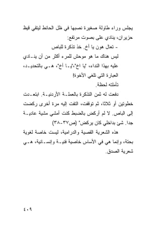 ‫ﻴﺠﻠﺱ ﻭﺭﺍﺀ ﻁﺎﻭﻟﺔ ﺼﻐﻴﺭﺓ ﻨﺼﺒﻬﺎ ﻓﻲ ﻅل ﺍﻟﺤﺎﺌﻁ ﻟﻴﺘﻘﻲ ﻗﻴﻅ‬
                       ‫ﺤﺯﻴﺭﺍﻥ، ﻴﻨﺎﺩﻱ ﻋﻠﻰ ﺒﺼﻭﺕ ﻤﺭﺘﻔﻊ:‬
                                   ‫‪‬‬
              ‫- ﺘﻌﺎل ﻫﻭﻥ ﻴﺎ ﺃﺥ. ﺨﺫ ﺘﺫﻜﺭﺓ ﻟﻠﺒﺎﺹ‬
‫ﻟﻴﺱ ﻫﻨﺎﻙ ﻤﺎ ﻫﻭ ﻤﻭﺤﺵ ﻟﻠﻤﺭﺀ ﺃﻜﺜﺭ ﻤﻥ ﺃﻥ ﻴﻨـﺎﺩﻱ‬
‫ﻋﻠﻴﻪ ﺒﻬﺫﺍ ﺍﻟﻨﺩﺍﺀ، "ﻴﺎ ﺍﺥ"،"ﻴـﺎ ﺃﺥ"، ﻫـﻲ ﺒﺎﻟﺘﺤﺩﻴـﺩ،‬
                          ‫ﺍﻟﻌﺒﺎﺭﺓ ﺍﻟﺘﻲ ﺘﻠﻐﻲ ﺍﻷﺨ ‪‬ﺓ!‬
                            ‫ﻭ‬
                                      ‫ﺘﺄﻤﻠﺘﻪ ﻟﺤﻅﺔ.‬
‫ﺩﻓﻌﺕ ﻟﻪ ﺜﻤﻥ ﺍﻟﺘﺫﻜﺭﺓ ﺒﺎﻟﻌﻤﻠـﺔ ﺍﻷﺭﺩﻨﻴـﺔ. ﺍﺒﺘﻌـﺩﺕ‬
‫ﹸ‬                                         ‫ﹸ‬
‫ﺨﻁﻭﺘﻴﻥ ﺃﻭ ﺜﻼ ﹰﺎ، ﺜﻡ ﺘﻭﻗﻔﺕ، ﺍﻟﺘﻔﺕ ﺇﻟﻴﻪ ﻤﺭﺓ ﺃﺨﺭﻯ ﺭﻜﻀﺕ‬
                   ‫ﹸ‬                 ‫ﺜ‬
‫ﺇﻟﻰ ﺍﻟﺒﺎﺹ. ﻻ ﻟﻡ ﺃﺭﻜﺽ ﺒﺎﻟﻀﺒﻁ ﻜﻨﺕ ﺃﻤﺸﻲ ﻤﺸﻴﺔ ﻋﺎﺩﻴـﺔ‬
               ‫ﺠ ‪‬ﺍ. ﺸﺊ ﺒﺩﺍﺨﻠﻲ ﻜﺎﻥ ﻴﺭﻜﺽ" )ﺹ٧٣-٨٣(‬
                                              ‫ﺩ‬
‫ﻫﺫﻩ ﺍﻟﺸﻌﺭﻴﺔ ﺍﻟﻘ ‪‬ﻴﺔ ﻭﺍﻟﺩﺭﺍﻤﻴﺔ، ﻟﻴﺴﺕ ﺨﺎﺼﺔ ﻟﻐﻭﻴﺔ‬
                             ‫ﺼ‬
‫ﺒﺤﺘﺔ، ﻭﺇﻨﻤﺎ ﻫﻲ ﻓﻲ ﺍﻷﺴﺎﺱ ﺨﺎﺼﻴﺔ ﻓﻨﻴـﺔ ﻭﺇﻨﺴـﺎﻨﻴﺔ، ﻫـﻲ‬
                                           ‫ﺸﻌﺭﻴﺔ ﺍﻟﺼﺩﻕ.‬




‫٩٠٤‬
 