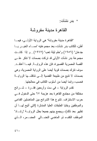 ‫* ﺒﺩﺭ ﻨﺸﺄﺕ:‬

             ‫ﺍﻟﻘﺎﻫﺭﺓ ﻤﺩﻴﻨﺔ ﻤﻔﺭﻭﺸﺔ‬
‫"ﺍﻟﻘﺎﻫﺭﺓ ﻤﺩﻴﻨﺔ ﻤﻔﺭﻭﺸﺔ" ﻫﻲ ﺍﻟﺭﻭﺍﻴﺔ ﺍﻷﻭﻟـﻰ، ﻓﻴﻤـﺎ‬
‫ﺃﻅﻥ، ﻟﻠﻜﺎﺘﺏ ﺒﺩﺭ ﻨﺸﺄﺕ، ﺒﻌﺩ ﻤﺠﻤﻭﻋﺘﻴﻪ "ﻤﺴـﺎﺀ ﺍﻟﺨﻴـﺭ ﻴـﺎ‬
‫ﺠﺩﻋﺎﻥ" )٦٥٩١( ﻭ"ﺤﻠﻡ ﻟﻴﻠﺔ ﺘﻌﺏ" )٢٦٩١(.. ﻭ ﺇﺫﺍ ﻜﺎﻨـﺕ‬
‫ﻤﺠﻤﻭﻋﺔ ﺒﺩﺭ ﻨﺸﺄﺕ ﺍﻷﻭﻟﻰ ﻗﺩ ﺘﺭﻜﺕ ﺒﺼﻤﺎﺕ ﻻ ﺘﻨﻜﺭ ﻋﻠـﻰ‬
‫ﺍﻟﻘﺼﺔ ﺍﻟﻤﺼﺭﻴﺔ ﺍﻟﻘﺼﻴﺭﺓ، ﻓﺈﻥ ﻫﺫﻩ ﺍﻟﺭﻭﺍﻴـﺔ. ﻓﻴﻤـﺎ ﺃﻋﺘﻘـﺩ.‬
‫ﺴﻭﻑ ﺘﺘﺭﻙ ﺒﺼﻤﺎﺕ ﻗﻭﻴﺔ ﺃﻴ ‪‬ﺎ ﻋﻠﻰ ﺍﻟﺭﻭﺍﻴﺔ ﺍﻟﻤﺼﺭﻴﺔ، ﻭﻫﻲ‬
                          ‫ﻀ‬
‫ﺒﺼﻤﺎﺕ ﻻ ﺘﻨﺒﻊ ﻤﻥ ﻁﺒﻴﻌﺔ ﺍﻟﻘﻀﻴﺔ ﺇﻟـﻰ ﺘﻨﺎﻗﺸـﻬﺎ ﺍﻟﺭﻭﺍﻴـﺔ‬
        ‫ﻓﺤﺴﺏ، ﻭﺇﻨﻤﺎ ﺃﻴ ‪‬ﺎ ﻤﻥ ﺃﺴﻠﻭﺏ ﺍﻟﻜﺎﺘﺏ ﻓﻲ ﻤﻌﺎﻟﺠﺘﻬﺎ.‬
                                      ‫ﻀ‬
‫ﺘﻘﺩﻡ ﺍﻟﺭﻭﺍﻴﺔ – ﻓﻲ ﺴﺕ ﻭﺃﺭﺒﻌﻴﻥ ﻓﻘـﺭﺓ – ﺸـﺭﺍﺌﺢ‬
‫ﻤﺨﺘﻠﻔﺔ ﻤﻥ ﻤﺠﺘﻤﻊ ﺍﻟﻘﺎﻫﺭﺓ ﺒﻌﺩ ﻫﺯﻴﻤﺔ ٧٦ ﺤﺘﻰ ﺍﻟﺩﺨﻭل ﻓـﻲ‬
‫ﺤﺭﺏ ﺍﻻﺴﺘﻨﺯﺍﻑ. ﺘﺘﻨﻭﻉ ﻫﺫﺍ ﺍﻟﺸﺭﺍﺌﺢ ﺒﻴﻥ ﺍﻟﻤﻨﺎﻀﻠﻴﻥ ﺍﻟﻘﺩﺍﻤﻰ‬
‫ﻭﺍﻟﻤﻭﻅﻔﻴﻥ ﻭﺒﻘﺎﻴﺎ ﺍﻟﻁﺒﻘﺎﺕ ﺍﻟﻌﻠﻴﺎ ﺍﻟﻤﻨﺩﺜﺭﺓ )ﺍﻟﺘﻲ ﺃﺘﻴﺢ ﻟﻬـﺎ ﺃﻥ‬
‫ﺘﻅﻬﺭ ﺒﻌﺩ ﺫﻟﻙ(، ﻭﻴﺠﻤﻊ ﺒﻴﻨﻬﻡ ﺠﻤﻴ ‪‬ﺎ ﺒﻁل ﺍﻟﺭﻭﺍﻴـﺔ "ﺭﺸـﺎﺩ"‬
                      ‫ﻌ‬
‫ﺍﻟﻤﻭﻅﻑ ﺍﻟﻜﻑﺀ ﺫﻭ ﺍﻟﻤﺎﻀﻲ ﺍﻟﻨﻀـﺎﻟﻲ ﺍﻟﻤﻀـﻤﺭ، ﺍﻟـﺫﻱ‬


‫٠١٤‬
 