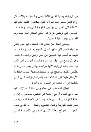 ‫ﻓﻲ ﺍﻟﺭﻭﺍﻴﺔ، ﻭﻤﻨﻬﺎ ﺍﻟﻔـﻥ ﺍﻻﻨﻔﺘـﺎﺤﻲ ﻭﺍﻟﺩﻋﺎﻴـﺔ ﻭﺍﻹﻋـﻼﻥ‬
‫)ﻭﺍﻹﻋﻼﻡ( ﻤﺼﺭ ﺒﻐ ‪‬ﺎ ﻟﻬﺅﻻﺀ ﺍﻟﺫﻴﻥ ﻴﺘﻜﺎﻟﺒﻭﻥ ﻋﻠﻴﻬﺎ "ﺘﻘﺩﻡ ﻟﻬﻡ‬
                                      ‫ﻴ‬
‫ﺍﻟﺸﻐﺎﻟﺔ ﺍﻟﺘﻲ ﺘﺨﺩﻡ ﻓﻲ ﺒﻴﻭﺘﻬﻡ.. ﺍﻟﺨﻭﺠﺔ ﺍﻟﺫﻱ ﻴﻌﻠﻡ ﺃﻭﻻﺩﻫـﻡ..‬
‫ﺍﻟﻤﻭﻤﺱ ﺍﻟﺘﻲ ﺘﺭﻀﻲ ﻏﺭﺍﺌﺯﻫﻡ.. ﺤﺘﻰ ﺍﻟﺠﻨﺩﻱ ﺍﻟﺫﻱ ﻴﺤـﺎﺭﺏ‬
                             ‫ﻟﻘﻀﻴﺘﻬﻡ ﻭﻴﻤﻭﺕ ﻨﻴﺎﺒﺔ ﻋﻨﻬﻡ".‬
‫ﻭﻴﻌﺎﻨﻲ ﺍﻟﺒﻁل ﻤﻥ ﻨﺘﺎﺌﺞ ﻫﺫﻩ ﺍﻟﻠﺤﻅﺔ، ﻓﻬﻭ ﺤﻴﻥ ﻴﻠﺘﻘﻲ‬
‫ﺒﺼﺩﻴﻘﻪ ﺍﻟﻘﺩﻴﻡ ﺍﻟﺫﻱ ﻫﺎﺠﺭ ﻟﻠﻌﻤل ﺒﺎﻟﺨﻠﻴﺞ ﻴﺼﺎﺏ ﺒﺄﺯﻤﺔ ﺤـﺎﺩﺓ‬
‫ﻨﺘﻴﺠﺔ ﻤﺎ ﺃﺼﺒﺢ ﻓﻴﻪ ﺍﻟﺼﺩﻴﻕ ﻤﻥ ﺩﻨﺱ ﻭﻨﻔﺎﻕ ﻭﺍﺩﻋﺎﺀ ﻜـﺎﺫﺏ،‬
‫ﻭﻫﻭ ﻟﻡ ﻴﻨﺠﺢ ﻓﻲ ﺍﻻﻗﺘﺭﺍﺏ ﻤﻥ )ﻋﻨﺎﻴﺎﺕ( ﺍﻟﻤﻭﻤﺱ ﺍﻟﺘﻲ ﺍﻟﺘﻘﻰ‬
‫ﺒﻬﺎ، ﻤﻨﺫ ﺒﺩﺍﻴﺔ ﺍﻟﺭﻭﺍﻴﺔ، ﻷﻨﻬﺎ ﻤﺭﺘﺒﻁﺔ ﺒﻬﻨﺩﻱ ﻴﻌﻤل ﻓـﻲ ﺒﻠـﺩ‬
‫ﺨﻠﻴﺠﻲ. ﻜﺫﻟﻙ ﻟﻡ ﻴﻨﺠﺢ ﻓﻲ ﺃﻥ ﻴﺤﺘﻔﻅ ﺒﺴﻤﻴﺤﺔ "ﺒﻨـﺕ ﺍﻟﻁﺒﻘـﺔ‬
‫ﺍﻷﺭﺴﺘﻘﺭﺍﻁﻴﺔ" ﺍﻟﺘﻲ ﺍﺴﺘﻤﺘﻌﺕ ﺒﻪ ﺠﻨﺴ ‪‬ﺎ، ﺜﻡ ﺘﺭﻜﺘﻪ ﺇﻟـﻰ ﺍﺒـﻥ‬
                     ‫ﻴ‬
              ‫ﻁﺒﻘﺘﻬﺎ ﺇﻟﻰ ﺃﻥ ﻋﺎﺩﺕ ﺇﻟﻰ ﺍﻟﻅﻬﻭﺭ ﻤﺭﺓ ﺃﺨﺭﻯ.‬
‫ﺍﻟﺒﻁل ﺍﻟﻤﻀﻁﻬﺩ ﻓﻲ ﻋﻤﻠﻪ ﻭﻓﻲ ﻋﻼﻗﺎﺘـﻪ ﺍﻹﻨﺴـﺎﻨﻴﺔ‬
‫ﺴﻭﺍﺀ ﻤﻊ ﺍﻟﻨﺴﺎﺀ ﺃﻭ ﻤﻊ ﺯﻤﻼﺌﻪ ﻓﻲ ﺍﻟﻤﻘﻬﻲ، ﻴﻌـﻴﺵ – ﺇﺫﻥ –‬
‫ﺤﺎﻟﺔ ﺍﻏﺘﺭﺍﺏ ﻴﺭﺍﻗﺏ ﻋﺒﺭﻫﺎ ﻤﺎ ﻴﺤﺩﺙ ﻓﻲ ﺍﻟﺤﻴﺎﺓ ﺍﻟﻤﺼﺭﻴﺔ ﻤﻥ‬
‫ﺘﻐﻴﺭ ﻨﺘﻴﺠﺔ ﻟﻠﻬﺯﻴﻤﺔ ﻭﺍﻟﻤﺎل ﺍﻟﻨﻔﻁﻲ، ﻭﺍﻟﺒﻁل ـ ﻋﻠـﻰ ﻫـﺫﺍ‬
‫ﺍﻟﻨﺤﻭ ـ ﻨﻤﻭﺫﺝ ﻟﻤﻌﺎﻨﺎﺓ ﺍﻹﻨﺴﺎﻥ ﺍﻟﻤﺼﺭﻱ، ﺍﻟﻘﻁﻴﻌـﺔ ﺍﻟﺘـﻲ‬


‫٢١٤‬
 