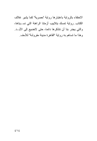‫ﺍﻻﺤﺘﻔﺎﺀ ﺒﺎﻟﺭﻭﺍﻴﺔ ﺒﺎﻋﺘﺒﺎﺭﻫﺎ ﺭﻭﺍﻴﺔ "ﻤﺼﺭﻴﺔ" ﻜﻤﺎ ﻴﺸﻴﺭ ﻏﻼﻑ‬
‫ﺍﻟﻜﺘﺎﺏ. ﺭﻭﺍﻴﺔ ﺘﻤﺴﻙ ﺒﺘﻼﺒﻴﺏ ﺃﺯﻤﺘﻨﺎ ﺍﻟﺭﺍﻫﻨﺔ ﺍﻟﺘﻲ ﻨﺴـﻴﻨﺎﻫﺎ،‬
‫ﻭﺍﻟﺘﻲ ﻴﺠﺩﺭ ﺒﻨﺎ ﺃﻥ ﻨﺘﺫﻜﺭﻫﺎ ﺩﺍﺌ ‪‬ﺎ، ﺤﺘﻰ ﻻﻨﻀﻴﻊ ﺇﻟﻰ ﺍﻷﺒـﺩ.‬
                       ‫ﻤ‬
    ‫ﻭﻫﺫﺍ ﻤﺎ ﺘﺴﺎﻫﻡ ﺒﻪ ﺭﻭﺍﻴﺔ "ﺍﻟﻘﺎﻫﺭﺓ ﻤﺩﻴﻨﺔ ﻤﻔﺭﻭﺸﺔ" ﻟﻸﺴﻑ.‬




‫٤١٤‬
 