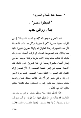 ‫* ﻤﺤﻤﺩ ﻋﺒﺩ ﺍﻟﺴﻼﻡ ﺍﻟﻌﻤﺭﻱ:‬

                  ‫" ﺍﻫﺒﻁﻭﺍ ﻤﺼﺭ"..‬
                 ‫ﺇﺒﺩﺍﻉ ﺭﻭﺍﺌﻲ ﺠﺩﻴﺩ‬
‫ﻗﺩﻡ ﺍﻟﻌﻤﺭﻱ ﻤﺠﻤﻭﻋﺘﻪ "ﺇﻟﺤﺎﺡ ﺍﻟﺠﺴﺩ ﺍﻟﻤﻨﻬـﻙ" ﺇﻟـﻰ‬
‫ﺍﻟﻘﺭﺍﺀ، ﻋﻠﻴﻬﺎ ﺼﻭﺭﺓ ﻻﻤﺭﺃﺓ ﻋﺎﺭﻴﺔ. ﻭﻜﺎﻥ ﻫﺫﺍ ﺨﻁﺄ ﻓﺎﺩ ‪‬ـﺎ؛‬
   ‫ﺤ‬
‫ﻷﻥ ﻫﺫﻩ ﺍﻟﺼﻭﺭﺓ، ﻭﻫﺫﺍ ﺍﻟﻌﻨﻭﺍﻥ ﻟﻡ ﻴﻜﻭﻨﺎ ﻤﻌﺒﺭﻴﻥ ﺘﻌﺒﻴ ‪‬ﺍ ﺩﻗﻴ ﹰﺎ‬
 ‫ﺭ ﻘ‬
‫ﻋﻤﺎ ﺒﺩﺍﺨل ﻫﺫﻩ ﺍﻟﻤﺠﻤﻭﻋﺔ ﺍﻟﺠﺎﺩﺓ، ﺜﻡ ﺘﻭﺍﻟﺕ ﺃﻋﻤﺎﻟﻪ ﺒﻌﺩ ﺫﻟـﻙ‬
‫ﻟﺘﺜﺒﺕ ﺃﻨﻪ ﻜﺎﺘﺏ ﺠﺎﺩ، ﻴﺘﺨﺫ ﺍﻷﺩﺏ ﻁﺭﻴ ﹰﺎ ﻭﻫﺩ ﹰﺎ، ﻭﻴﻌﻤل ﻋﻠـﻰ‬
             ‫ﻓ‬      ‫ﻘ‬
‫ﺇﻨﺠﺎﺯ ﺃﻋﻤﺎل ﻤﺘﻤﻴﺯﺓ ﻭﻤﻬﻤﺔ ﻓﻲ ﻫﺫﺍ ﺍﻟﻁﺭﻴﻕ، ﻟﻜﻥ ﻜﺎﻨﺕ ﻫﺫﻩ‬
‫ﺍﻷﻋﻤﺎل ﺠﻤﻴ ‪‬ﺎ ﻓﻲ ﺇﻁﺎﺭ ﺍﻟﻘﺼﺔ ﺍﻟﻘﺼـﻴﺭﺓ، ﺍﻵﻥ ﻨﺤـﻥ ﺇﺯﺍﺀ‬
                                       ‫ﻌ‬
‫ﺍﻜﺘﻤﺎل ﻫﺫﻩ ﺍﻟﺠﺩﻴﺔ، ﻭﺍﻻﻨﺘﻘﺎل ﻤـﻥ ﺍﻟﻘﺼـﺔ ﺍﻟﻘﺼـﻴﺭﺓ ﺇﻟـﻰ‬
‫ﺍﻟﺭﻭﺍﻴﺔ، ﻭﺍﻟﺘﻲ ﺘﺸﻴﺭ ﺇﻟﻰ ﺃﻥ ﻫﺫﺍ ﺍﻟﻜﺎﺘﺏ ﻴﻤﺘﻠﻙ ﻨﻔ ‪‬ﺎ ﺭﻭﺍﺌ ‪‬ـﺎ‬
  ‫ﻴ‬       ‫ﺴ‬
‫ﺤﻘﻴﻘ ‪‬ﺎ ﻭﻤﺘﻤﻴ ‪‬ﺍ ﻤﻤﺎ ﻴﺸﻴﺭ ﺇﻟﻰ ﺃﻥ ﺍﻟﻤﺴﺘﻘﺒل ﺍﻟﻘﺎﺩﻡ ﻟﻜﺘﺎﺒﺘﻪ ﺴﻴﻘﺩﻡ‬
                                               ‫ﺯ‬        ‫ﻴ‬
                                        ‫ﻟﻸﺩﺏ ﺍﻟﻌﺭﺒﻲ ﺍﻟﻜﺜﻴﺭ.‬
‫ﻫﺫﺍ ﺍﻟﻌﻤل ﻴﺘﻤﻴﺯ ﺒﺄﻨﻪ ﻴﺩﺨل ﻤﻨﻁﻘﺔ، ﺭﻏﻡ ﺃﻥ ﺒﻌـﺽ‬
‫ﺍﻟﻜﺘﺎﺒﺎﺕ ﻗﺩ ﺒﺩﺃﺕ ﻓﻲ ﺍﻟﺩﺨﻭل ﺇﻟﻴﻬﺎ ﻤﻨﺫ ﻓﺘﺭﺓ، ﺇﻻ ﺃﻨﻬﺎ ﻤﺎﺯﺍﻟﺕ‬
‫ﻤﺠﺎﻻ ﺨﺼ ‪‬ﺎ ﻭﺜﺭ ‪‬ﺎ ﺠ ‪‬ﺍ ﻭﺸﺩﻴﺩ ﺍﻷﻫﻤﻴﺔ ﺒﺎﻟﻨﺴـﺒﺔ ﻟﻤﺸـﻜﻼﺕ‬
                               ‫ﻴ ﺩ‬         ‫ﺒ‬    ‫ﹰ‬

‫٥١٤‬
 