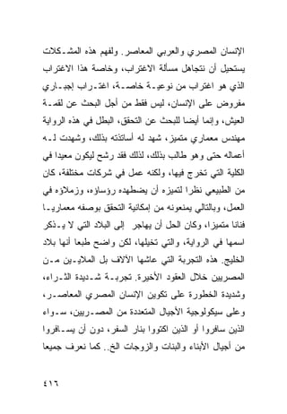 ‫ﺍﻹﻨﺴﺎﻥ ﺍﻟﻤﺼﺭﻱ ﻭﺍﻟﻌﺭﺒﻲ ﺍﻟﻤﻌﺎﺼﺭ. ﻭﻟﻔﻬﻡ ﻫﺫﻩ ﺍﻟﻤﺸـﻜﻼﺕ‬
‫ﻴﺴﺘﺤﻴل ﺃﻥ ﻨﺘﺠﺎﻫل ﻤﺴﺄﻟﺔ ﺍﻻﻏﺘﺭﺍﺏ، ﻭﺨﺎﺼﺔ ﻫﺫﺍ ﺍﻻﻏﺘﺭﺍﺏ‬
‫ﺍﻟﺫﻱ ﻫﻭ ﺍﻏﺘﺭﺍﺏ ﻤﻥ ﻨﻭﻋﻴـﺔ ﺨﺎﺼـﺔ، ﺍﻏﺘـﺭﺍﺏ ﺇﺠﺒـﺎﺭﻱ‬
‫ﻤﻔﺭﻭﺽ ﻋﻠﻰ ﺍﻹﻨﺴﺎﻥ، ﻟﻴﺱ ﻓﻘﻁ ﻤﻥ ﺃﺠل ﺍﻟﺒﺤﺙ ﻋﻥ ﻟﻘﻤـﺔ‬
‫ﺍﻟﻌﻴﺵ، ﻭﺇﻨﻤﺎ ﺃﻴ ‪‬ﺎ ﻟﻠﺒﺤﺙ ﻋﻥ ﺍﻟﺘﺤﻘﻕ، ﺍﻟﺒﻁل ﻓﻲ ﻫﺫﻩ ﺍﻟﺭﻭﺍﻴﺔ‬
                                       ‫ﻀ‬
‫ﻤﻬﻨﺩﺱ ﻤﻌﻤﺎﺭﻱ ﻤﺘﻤﻴﺯ، ﺸﻬﺩ ﻟﻪ ﺃﺴﺎﺘﺫﺘﻪ ﺒﺫﻟﻙ، ﻭﺸﻬﺩﺕ ﻟـﻪ‬
‫ﺃﻋﻤﺎﻟﻪ ﺤﺘﻰ ﻭﻫﻭ ﻁﺎﻟﺏ ﺒﺫﻟﻙ، ﻟﺫﻟﻙ ﻓﻘﺩ ﺭﺸﺢ ﻟﻴﻜﻭﻥ ﻤﻌﻴ ‪‬ﺍ ﻓﻲ‬
    ‫ﺩ‬
‫ﺍﻟﻜﻠﻴﺔ ﺍﻟﺘﻲ ﺘﺨﺭﺝ ﻓﻴﻬﺎ، ﻭﻟﻜﻨﻪ ﻋﻤل ﻓﻲ ﺸﺭﻜﺎﺕ ﻤﺨﺘﻠﻔﺔ، ﻜﺎﻥ‬
‫ﻤﻥ ﺍﻟﻁﺒﻴﻌﻲ ﻨﻅ ‪‬ﺍ ﻟﺘﻤﻴﺯﻩ ﺃﻥ ﻴﻀﻁﻬﺩﻩ ﺭﺅﺴﺎﺅﻩ، ﻭﺯﻤﻼﺅﻩ ﻓﻲ‬
                                    ‫ﺭ‬
‫ﺍﻟﻌﻤل، ﻭﺒﺎﻟﺘﺎﻟﻲ ﻴﻤﻨﻌﻭﻨﻪ ﻤﻥ ﺇﻤﻜﺎﻨﻴﺔ ﺍﻟﺘﺤﻘﻕ ﺒﻭﺼﻔﻪ ﻤﻌﻤﺎﺭ ‪‬ـﺎ‬
  ‫ﻴ‬
‫ﻓﻨﺎ ﹰﺎ ﻤﺘﻤﻴ ‪‬ﺍ، ﻭﻜﺎﻥ ﺍﻟﺤل ﺃﻥ ﻴﻬﺎﺠﺭ ﺇﻟﻰ ﺍﻟﺒﻼﺩ ﺍﻟﺘﻲ ﻻ ﻴـﺫﻜﺭ‬
                                            ‫ﺯ‬       ‫ﻨ‬
‫ﺍﺴﻤﻬﺎ ﻓﻲ ﺍﻟﺭﻭﺍﻴﺔ، ﻭﺍﻟﺘﻲ ﺘﺨﻴﻠﻬﺎ، ﻟﻜﻥ ﻭﺍﻀﺢ ﻁﺒ ‪‬ﺎ ﺃﻨﻬﺎ ﺒﻼﺩ‬
          ‫ﻌ‬
‫ﺍﻟﺨﻠﻴﺞ. ﻫﺫﻩ ﺍﻟﺘﺠﺭﺒﺔ ﺍﻟﺘﻲ ﻋﺎﺸﻬﺎ ﺍﻵﻻﻑ ﺒل ﺍﻟﻤﻼﻴـﻴﻥ ﻤـﻥ‬
‫ﺍﻟﻤﺼﺭﻴﻴﻥ ﺨﻼل ﺍﻟﻌﻘﻭﺩ ﺍﻷﺨﻴﺭﺓ. ﺘﺠﺭﺒـﺔ ﺸـﺩﻴﺩﺓ ﺍﻟﺜـﺭﺍﺀ،‬
‫ﻭﺸﺩﻴﺩﺓ ﺍﻟﺨﻁﻭﺭﺓ ﻋﻠﻰ ﺘﻜﻭﻴﻥ ﺍﻹﻨﺴﺎﻥ ﺍﻟﻤﺼﺭﻱ ﺍﻟﻤﻌﺎﺼـﺭ،‬
‫ﻭﻋﻠﻰ ﺴﻴﻜﻭﻟﻭﺠﻴﺔ ﺍﻷﺠﻴﺎل ﺍﻟﻤﺘﻌﺩﺩﺓ ﻤﻥ ﺍﻟﻤﺼـﺭﻴﻴﻥ، ﺴـﻭﺍﺀ‬
‫ﺍﻟﺫﻴﻥ ﺴﺎﻓﺭﻭﺍ ﺃﻭ ﺍﻟﺫﻴﻥ ﺍﻜﺘﻭﻭﺍ ﺒﻨﺎﺭ ﺍﻟﺴﻔﺭ، ﺩﻭﻥ ﺃﻥ ﻴﺴـﺎﻓﺭﻭﺍ‬
‫ﻤﻥ ﺃﺠﻴﺎل ﺍﻷﺒﻨﺎﺀ ﻭﺍﻟﺒﻨﺎﺕ ﻭﺍﻟﺯﻭﺠﺎﺕ ﺍﻟﺦ.. ﻜﻤﺎ ﻨﻌﺭﻑ ﺠﻤﻴ ‪‬ﺎ‬
 ‫ﻌ‬


‫٦١٤‬
 