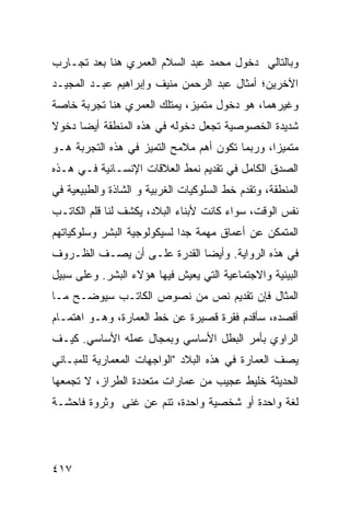 ‫ﻭﺒﺎﻟﺘﺎﻟﻲ ﺩﺨﻭل ﻤﺤﻤﺩ ﻋﺒﺩ ﺍﻟﺴﻼﻡ ﺍﻟﻌﻤﺭﻱ ﻫﻨﺎ ﺒﻌﺩ ﺘﺠـﺎﺭﺏ‬
‫ﺍﻵﺨﺭﻴﻥ؛ ﺃﻤﺜﺎل ﻋﺒﺩ ﺍﻟﺭﺤﻤﻥ ﻤﻨﻴﻑ ﻭﺇﺒﺭﺍﻫﻴﻡ ﻋﺒـﺩ ﺍﻟﻤﺠﻴـﺩ‬
‫ﻭﻏﻴﺭﻫﻤﺎ، ﻫﻭ ﺩﺨﻭل ﻤﺘﻤﻴﺯ، ﻴﻤﺘﻠﻙ ﺍﻟﻌﻤﺭﻱ ﻫﻨﺎ ﺘﺠﺭﺒﺔ ﺨﺎﺼﺔ‬
‫ﺸﺩﻴﺩﺓ ﺍﻟﺨﺼﻭﺼﻴﺔ ﺘﺠﻌل ﺩﺨﻭﻟﻪ ﻓﻲ ﻫﺫﻩ ﺍﻟﻤﻨﻁﻘﺔ ﺃﻴ ‪‬ﺎ ﺩﺨﻭﻻ‬
‫ﹰ‬     ‫ﻀ‬
‫ﻤﺘﻤﻴ ‪‬ﺍ، ﻭﺭﺒﻤﺎ ﺘﻜﻭﻥ ﺃﻫﻡ ﻤﻼﻤﺢ ﺍﻟﺘﻤﻴﺯ ﻓﻲ ﻫﺫﻩ ﺍﻟﺘﺠﺭﺒﺔ ﻫـﻭ‬
                                                ‫ﺯ‬
‫ﺍﻟﺼﺩﻕ ﺍﻟﻜﺎﻤل ﻓﻲ ﺘﻘﺩﻴﻡ ﻨﻤﻁ ﺍﻟﻌﻼﻗﺎﺕ ﺍﻹﻨﺴـﺎﻨﻴﺔ ﻓـﻲ ﻫـﺫﻩ‬
‫ﺍﻟﻤﻨﻁﻘﺔ، ﻭﺘﻘﺩﻡ ﺨﻁ ﺍﻟﺴﻠﻭﻜﻴﺎﺕ ﺍﻟﻐﺭﺒﻴﺔ ﻭ ﺍﻟﺸﺎﺫﺓ ﻭﺍﻟﻁﺒﻴﻌﻴﺔ ﻓﻲ‬
‫ﻨﻔﺱ ﺍﻟﻭﻗﺕ، ﺴﻭﺍﺀ ﻜﺎﻨﺕ ﻷﺒﻨﺎﺀ ﺍﻟﺒﻼﺩ، ﻴﻜﺸﻑ ﻟﻨﺎ ﻗﻠﻡ ﺍﻟﻜﺎﺘـﺏ‬
‫ﺍﻟﻤﺘﻤﻜﻥ ﻋﻥ ﺃﻋﻤﺎﻕ ﻤﻬﻤﺔ ﺠ ‪‬ﺍ ﻟﺴﻴﻜﻭﻟﻭﺠﻴﺔ ﺍﻟﺒﺸﺭ ﻭﺴﻠﻭﻜﻴﺎﺘﻬﻡ‬
                             ‫ﺩ‬
‫ﻓﻲ ﻫﺫﻩ ﺍﻟﺭﻭﺍﻴﺔ. ﻭﺃﻴ ‪‬ﺎ ﺍﻟﻘﺩﺭﺓ ﻋﻠـﻰ ﺃﻥ ﻴﺼـﻑ ﺍﻟﻅـﺭﻭﻑ‬
                             ‫ﻀ‬
‫ﺍﻟﺒﻴﺌﻴﺔ ﻭﺍﻻﺠﺘﻤﺎﻋﻴﺔ ﺍﻟﺘﻲ ﻴﻌﻴﺵ ﻓﻴﻬﺎ ﻫﺅﻻﺀ ﺍﻟﺒﺸﺭ. ﻭﻋﻠﻰ ﺴﺒﻴل‬
‫ﺍﻟﻤﺜﺎل ﻓﺈﻥ ﺘﻘﺩﻴﻡ ﻨﺹ ﻤﻥ ﻨﺼﻭﺹ ﺍﻟﻜﺎﺘـﺏ ﺴﻴﻭﻀـﺢ ﻤـﺎ‬
‫ﺃﻗﺼﺩﻩ، ﺴﺄﻗﺩﻡ ﻓﻘﺭﺓ ﻗﺼﻴﺭﺓ ﻋﻥ ﺨﻁ ﺍﻟﻌﻤﺎﺭﺓ، ﻭﻫـﻭ ﺍﻫﺘﻤـﺎﻡ‬
‫ﺍﻟﺭﺍﻭﻱ ﺒﺄﻤﺭ ﺍﻟﺒﻁل ﺍﻷﺴﺎﺴﻲ ﻭﺒﻤﺠﺎل ﻋﻤﻠﻪ ﺍﻷﺴﺎﺴﻲ. ﻜﻴـﻑ‬
‫ﻴﺼﻑ ﺍﻟﻌﻤﺎﺭﺓ ﻓﻲ ﻫﺫﻩ ﺍﻟﺒﻼﺩ "ﺍﻟﻭﺍﺠﻬﺎﺕ ﺍﻟﻤﻌﻤﺎﺭﻴﺔ ﻟﻠﻤﺒـﺎﻨﻲ‬
‫ﺍﻟﺤﺩﻴﺜﺔ ﺨﻠﻴﻁ ﻋﺠﻴﺏ ﻤﻥ ﻋﻤﺎﺭﺍﺕ ﻤﺘﻌﺩﺩﺓ ﺍﻟﻁﺭﺍﺯ، ﻻ ﺘﺠﻤﻌﻬﺎ‬
‫ﻟﻐﺔ ﻭﺍﺤﺩﺓ ﺃﻭ ﺸﺨﺼﻴﺔ ﻭﺍﺤﺩﺓ، ﺘﻨﻡ ﻋﻥ ﻏﻨﻰ ﻭﺜﺭﻭﺓ ﻓﺎﺤﺸـﺔ‬




‫٧١٤‬
 