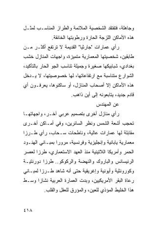 ‫ﻭﺠﺎﻫﻠﺔ، ﻓﺘﻔﺘﻘﺩ ﺍﻟﺸﺨﺼﻴﺔ ﺍﻟﻤﻼﺌﻤﺔ ﻭﺍﻟﻁﺭﺍﺯ ﺍﻟﻤﻨﺎﺴـﺏ ﻟﻤﺜـل‬
              ‫ﻫﺫﻩ ﺍﻷﻤﺎﻜﻥ ﺍﻟﻠﺯﺠﺔ ﺍﻟﺤﺎﺭﺓ ﻭﺭﻁﻭﺒﺘﻬﺎ ﺍﻟﺨﺎﻨﻘﺔ.‬
‫ﺭﺃﻱ ﻋﻤﺎﺭﺍﺕ "ﺠﺎﺭﺜﻴﺎ" ﺍﻟﻘﺩﻴﻤﺔ ﻻ ﺘﺭﺘﻔﻊ ﺃﻜﺜـﺭ ﻤـﻥ‬
‫ﻁﺎﺒﻘﻴﻥ، ﺸﺨﺼﻴﺘﻬﺎ ﺍﻟﻤﻌﻤﺎﺭﻴﺔ ﻤﺘﻤﻴﺯﺓ، ﻭﺍﺠﻬﺎﺕ ﺍﻟﻤﻨﺎﺯل ﺨﺸﺏ‬
‫ﺒﻐﺩﺍﺩﻱ، ﺸﺒﺎﺒﻴﻜﻬﺎ ﺼﻐﻴﺭﺓ ﻭﺠﻤﻴﻠﺔ ﺘﻨﺎﺴﺏ ﺍﻟﺠﻭ ﺍﻟﺤﺎﺭ ﺒﺎﻟﺘﺄﻜﻴﺩ،‬
‫ﺍﻟﺸﻭﺍﺭﻉ ﻤﺘﻨﺎﺴﺒﺔ ﻤﻊ ﺍﺭﺘﻔﺎﻋﺎﺘﻬﺎ، ﻟﻬﺎ ﺨﺼﻭﺼﻴﺘﻬﺎ، ﻻ ﻴـﺩﺨل‬
‫ﻫﺫﻩ ﺍﻷﻤﺎﻜﻥ ﺇﻻ ﺃﺼﺤﺎﺏ ﺍﻟﻤﻨﺎﺯل، ﺃﻭ ﺴﺎﻜﻨﻭﻫﺎ، ﻴﻌﺭﻓـﻭﻥ ﺃﻱ‬
                        ‫ﻗﺎﺩﻡ ﺠﺩﻴﺩ، ﻴﺘﺎﺒﻌﻭﻨﻪ ﺇﻟﻰ ﺃﻴﻥ ﺫﺍﻫﺏ.‬
                                     ‫ﻋﻥ ﺍﻟﻤﻬﻨﺩﺱ‬
‫ﺭﺃﻱ ﻤﻨﺎﺯل ﺃﺨﺭﻯ ﺒﺘﺼﻤﻴﻡ ﻋﺭﺒﻲ ﺁﺨـﺭ، ﻭﺍﺠﻬﺎﺘﻬـﺎ‬
‫ﺘﺤﺠﺏ ﺃﺸﻌﺔ ﺍﻟﺸﻤﺱ ﻭﻨﻅﺭ ﺍﻟﺴﺎﺌﺭﻴﻥ، ﻭﻓﻲ ﺃﻤـﺎﻜﻥ ﺃﺨـﺭﻯ‬
‫ﻤﻘﺎﺒﻠﺔ ﻟﻬﺎ ﻋﻤﺎﺭﺍﺕ ﻋﺎﻟﻴﺔ، ﻭﻨﺎﻁﺤﺎﺕ ﺴـﺤﺎﺏ، ﺭﺃﻱ ﻁـﺭ ‪‬ﺍ‬
 ‫ﺯ‬
‫ﻤﻌﻤﺎﺭﻴﺔ ﻴﺎﺒﺎﻨﻴﺔ ﻭﺇﻨﺠﻠﻴﺯﻴﺔ ﻭﻓﺭﻨﺴﻴﺔ، ﻤﺭﻭ ‪‬ﺍ ﺒﻤﺒـﺎﻨﻲ ﺍﻟﻬﻨـﻭﺩ‬
                 ‫ﺭ‬
‫ﺍﻟﺤﻤﺭ ﻭﺃﻤﺭﻴﻜﺎ ﺍﻟﻼﺘﻴﻨﻴﺔ ﻤﻨﺫ ﺍﻟﻌﻬﺩ ﺍﻻﺴﺘﻌﻤﺎﺭﻱ، ﻁﺭ ‪‬ﺍ ﻟﻌﺼﺭ‬
      ‫ﺯ‬
‫ﺍﻟﺭﻨﻴﺴﺎﻨﺱ ﻭﺍﻟﺒﺎﺭﻭﻙ ﻭﺍﻟﻨﻬﻀﺔ ﻭﺍﻟﺭﻜﻭﻜﻭ.. ﻁﺭﺯﺍ ﺩﻭﺭﻨﺘﻴـﺔ‬
‫ﻭﻜﻭﺭﻭﻨﺜﻴﺔ ﻭﺃﻴﻭﻨﻴﺔ ﻭﺇﻏﺭﻴﻘﻴﺔ ﺤﺘﻰ ﺃﻨﻪ ﺸﺎﻫﺩ ﻁـﺭ ‪‬ﺍ ﻟﻤﺒـﺎﻨﻲ‬
         ‫ﺯ‬
‫ﺭﻋﺎﺓ ﺍﻟﺒﻘﺭ ﺍﻷﻤﺭﻴﻜﻴﻴﻥ، ﻭﺒﺩﺕ ﺍﻟﻌﻤﺎﺭﺓ ﺍﻟﻌﺭﺒﻴﺔ ﻨﺸﺎ ‪‬ﺍ ﻭﺴـﻁ‬
      ‫ﺯ‬
          ‫ﻫﺫﺍ ﺍﻟﺨﻠﻴﻁ ﺍﻟﻤﺅﺫﻱ ﻟﻠﻌﻴﻥ، ﻭﺍﻟﻤﺅﺭﻕ ﻟﻠﻌﻘل ﻭﺍﻟﻘﻠﺏ.‬


‫٨١٤‬
 