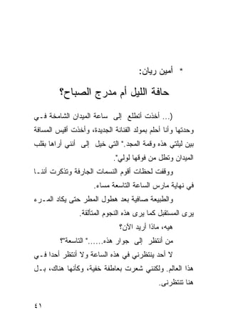 ‫* ﺃﻤﻴﻥ ﺭﻴﺎﻥ:‬

         ‫ﺤﺎﻓﺔ ﺍﻟﻠﻴل ﺃﻡ ﻤﺩﺭﺝ ﺍﻟﺼﺒﺎﺡ؟‬
‫)... ﺃﺨﺫﺕ ﺃﺘﻁﻠﻊ ﺇﻟﻰ ﺴﺎﻋﺔ ﺍﻟﻤﻴﺩﺍﻥ ﺍﻟﺸﺎﻤﺨﺔ ﻓـﻲ‬
‫ﻭﺤﺩﺘﻬﺎ ﻭﺃﻨﺎ ﺃﺤﻠﻡ ﺒﻤﻭﻟﺩ ﺍﻟﻔﻨﺎﻨﺔ ﺍﻟﺠﺩﻴﺩﺓ، ﻭﺃﺨﺫﺕ ﺃﻗﻴﺱ ﺍﻟﻤﺴﺎﻓﺔ‬
‫ﺒﻴﻥ ﻟﻴﻠﺘﻲ ﻫﺫﻩ ﻭﻗﻤﺔ ﺍﻟﻤﺠﺩ." ﺍﻟﺘﻲ ﺨﻴل ﺇﻟﻰ ﺃﻨﻨﻲ ﺃﺭﺍﻫﺎ ﺒﻘﻠﺏ‬
                ‫‪‬‬
                            ‫ﺍﻟﻤﻴﺩﺍﻥ ﻭﺘﻁل ﻤﻥ ﻓﻭﻗﻬﺎ ﻟﻭﻟﻲ".‬
‫ﻭﻭﻗﻔﺕ ﻟﺤﻅﺎﺕ ﺃﻗﻭﻡ ﺍﻟﻨﺴﻤﺎﺕ ﺍﻟﺠﺎﺭﻓﺔ ﻭﺘﺫﻜﺭﺕ ﺃﻨﻨـﺎ‬
                     ‫ﻓﻲ ﻨﻬﺎﻴﺔ ﻤﺎﺭﺱ ﺍﻟﺴﺎﻋﺔ ﺍﻟﺘﺎﺴﻌﺔ ﻤﺴﺎﺀ.‬
‫ﻭﺍﻟﻁﺒﻴﻌﺔ ﺼﺎﻓﻴﺔ ﺒﻌﺩ ﻫﻁﻭل ﺍﻟﻤﻁﺭ ﺤﺘﻰ ﻴﻜﺎﺩ ﺍﻟﻤـﺭﺀ‬
                ‫ﻴﺭﻯ ﺍﻟﻤﺴﺘﻘﺒل ﻜﻤﺎ ﻴﺭﻯ ﻫﺫﻩ ﺍﻟﻨﺠﻭﻡ ﺍﻟﻤﺘﺄﻟﻘﺔ.‬
                               ‫ﻫﻴﻪ، ﻤﺎﺫﺍ ﺃﺭﻴﺩ ﺍﻵﻥ؟‬
         ‫ﻤﻥ ﺃﻨﺘﻅﺭ ﺇﻟﻰ ﺠﻭﺍﺭ ﻫﺫﻩ......" ﺍﻟﺘﺎﺴﻌﺔ"؟‬
‫ﻻ ﺃﺤﺩ ﻴﻨﺘﻅﺭﻨﻲ ﻓﻲ ﻫﺫﻩ ﺍﻟﺴﺎﻋﺔ ﻭﻻ ﺃﻨﺘﻅﺭ ﺃﺤ ‪‬ﺍ ﻓـﻲ‬
     ‫ﺩ‬
‫ﻫﺫﺍ ﺍﻟﻌﺎﻟﻡ. ﻭﻟﻜﻨﻨﻲ ﺸﻌﺭﺕ ﺒﻌﺎﻁﻔﺔ ﺨﻔﻴﺔ، ﻭﻜﺄﻨﻬﺎ ﻫﻨﺎﻙ، ﺒـل‬
                                             ‫ﻫﻨﺎ ﺘﻨﺘﻅﺭﻨﻰ.‬

‫١٤‬
 