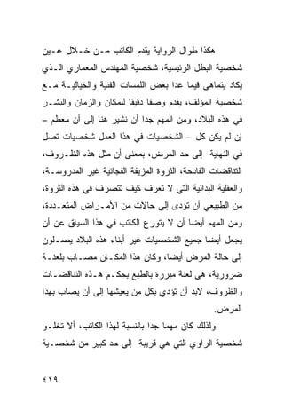 ‫ﻫﻜﺫﺍ ﻁﻭﺍل ﺍﻟﺭﻭﺍﻴﺔ ﻴﻘﺩﻡ ﺍﻟﻜﺎﺘﺏ ﻤـﻥ ﺨـﻼل ﻋـﻴﻥ‬
‫ﺸﺨﺼﻴﺔ ﺍﻟﺒﻁل ﺍﻟﺭﺌﻴﺴﻴﺔ، ﺸﺨﺼﻴﺔ ﺍﻟﻤﻬﻨﺩﺱ ﺍﻟﻤﻌﻤﺎﺭﻱ ﺍﻟـﺫﻱ‬
‫ﻴﻜﺎﺩ ﻴﺘﻤﺎﻫﻰ ﻓﻴﻤﺎ ﻋﺩﺍ ﺒﻌﺽ ﺍﻟﻠﻤﺴﺎﺕ ﺍﻟﻔﻨﻴﺔ ﻭﺍﻟﺨﻴﺎﻟﻴـﺔ ﻤـﻊ‬
‫ﺸﺨﺼﻴﺔ ﺍﻟﻤﺅﻟﻑ، ﻴﻘﺩﻡ ﻭﺼ ﹰﺎ ﺩﻗﻴ ﹰﺎ ﻟﻠﻤﻜﺎﻥ ﻭﺍﻟﺯﻤﺎﻥ ﻭﺍﻟﺒﺸـﺭ‬
                        ‫ﻔ ﻘ‬
‫ﻓﻲ ﻫﺫﻩ ﺍﻟﺒﻼﺩ، ﻭﻤﻥ ﺍﻟﻤﻬﻡ ﺠ ‪‬ﺍ ﺃﻥ ﻨﺸﻴﺭ ﻫﻨﺎ ﺇﻟﻰ ﺃﻥ ﻤﻌﻅﻡ –‬
                           ‫ﺩ‬
‫ﺇﻥ ﻟﻡ ﻴﻜﻥ ﻜل – ﺍﻟﺸﺨﺼﻴﺎﺕ ﻓﻲ ﻫﺫﺍ ﺍﻟﻌﻤل ﺸﺨﺼﻴﺎﺕ ﺘﺼل‬
‫ﻓﻲ ﺍﻟﻨﻬﺎﻴﺔ ﺇﻟﻰ ﺤﺩ ﺍﻟﻤﺭﺽ، ﺒﻤﻌﻨﻰ ﺃﻥ ﻤﺜل ﻫﺫﻩ ﺍﻟﻅـﺭﻭﻑ،‬
‫ﺍﻟﺘﻨﺎﻗﻀﺎﺕ ﺍﻟﻔﺎﺩﺤﺔ، ﺍﻟﺜﺭﻭﺓ ﺍﻟﻤﺯﻴﻔﺔ ﺍﻟﻔﺠﺎﺌﻴﺔ ﻏﻴﺭ ﺍﻟﻤﺩﺭﻭﺴـﺔ،‬
‫ﻭﺍﻟﻌﻘﻠﻴﺔ ﺍﻟﺒﺩﺍﺌﻴﺔ ﺍﻟﺘﻲ ﻻ ﺘﻌﺭﻑ ﻜﻴﻑ ﺘﺘﺼﺭﻑ ﻓﻲ ﻫﺫﻩ ﺍﻟﺜﺭﻭﺓ،‬
‫ﻤﻥ ﺍﻟﻁﺒﻴﻌﻲ ﺃﻥ ﺘﺅﺩﻯ ﺇﻟﻰ ﺤﺎﻻﺕ ﻤﻥ ﺍﻷﻤـﺭﺍﺽ ﺍﻟﻤﺘﻌـﺩﺩﺓ،‬
‫ﻭﻤﻥ ﺍﻟﻤﻬﻡ ﺃﻴ ‪‬ﺎ ﺃﻥ ﻻ ﻴﺘﻭﺭﻉ ﺍﻟﻜﺎﺘﺏ ﻓﻲ ﻫﺫﺍ ﺍﻟﺴﻴﺎﻕ ﻋﻥ ﺃﻥ‬
                                       ‫ﻀ‬
‫ﻴﺠﻌل ﺃﻴ ‪‬ﺎ ﺠﻤﻴﻊ ﺍﻟﺸﺨﺼﻴﺎﺕ ﻏﻴﺭ ﺃﺒﻨﺎﺀ ﻫﺫﻩ ﺍﻟﺒﻼﺩ ﻴﺼـﻠﻭﻥ‬
                                          ‫ﻀ‬
‫ﺇﻟﻰ ﺤﺎﻟﺔ ﺍﻟﻤﺭﺽ ﺃﻴ ‪‬ﺎ، ﻭﻜﺎﻥ ﻫﺫﺍ ﺍﻟﻤﻜـﺎﻥ ﻤﺼـﺎﺏ ﺒﻠﻌﻨـﺔ‬
                                ‫ﻀ‬
‫ﻀﺭﻭﺭﻴﺔ، ﻫﻲ ﻟﻌﻨﺔ ﻤﺒﺭﺭﺓ ﺒﺎﻟﻁﺒﻊ ﺒﺤﻜـﻡ ﻫـﺫﻩ ﺍﻟﺘﻨﺎﻗﻀـﺎﺕ‬
‫ﻭﺍﻟﻅﺭﻭﻑ، ﻻﺒﺩ ﺃﻥ ﺘﺅﺩﻱ ﺒﻜل ﻤﻥ ﻴﻌﻴﺸﻬﺎ ﺇﻟﻰ ﺃﻥ ﻴﺼﺎﺏ ﺒﻬﺫﺍ‬
                                                 ‫ﺍﻟﻤﺭﺽ.‬
‫ﻭﻟﺫﻟﻙ ﻜﺎﻥ ﻤﻬ ‪‬ﺎ ﺠ ‪‬ﺍ ﺒﺎﻟﻨﺴﺒﺔ ﻟﻬﺫﺍ ﺍﻟﻜﺎﺘﺏ، ﺃﻻ ﺘﺨﻠـﻭ‬
                               ‫ﻤ ﺩ‬
‫ﺸﺨﺼﻴﺔ ﺍﻟﺭﺍﻭﻱ ﺍﻟﺘﻲ ﻫﻲ ﻗﺭﻴﺒﺔ ﺇﻟﻰ ﺤﺩ ﻜﺒﻴﺭ ﻤﻥ ﺸﺨﺼـﻴﺔ‬


‫٩١٤‬
 