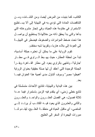 ‫ﺍﻟﻜﺎﺘﺏ، ﻜﻤﺎ ﺒﻨﻴﺕ، ﻤﻥ ﺍﻟﻤﺭﺽ ﺃﻴ ‪‬ﺎ، ﻭﻤﻥ ﺍﻟﺘﺸـﺘﺕ، ﻭﻤـﻥ‬
                    ‫ﻀ‬
‫ﺍﻟﺘﻨﺎﻗﻀﺎﺕ ﺍﻟﺤﺎﺩﺓ ﺍﻟﺘﻲ ﺘﺅﺩﻱ ﺒﻪ ﻓﻲ ﺍﻟﻨﻬﺎﻴﺔ ﺇﻟﻰ ﺃﻻ ﻴﺴـﺘﻁﻴﻊ‬
‫ﺍﻻﺴﺘﻤﺭﺍﺭ ﻓﻲ ﻤﻘﺎﻭﻤﺔ ﻫﺫﻩ ﺍﻟﺤﻴﺎﺓ، ﻭﻓﻲ ﺇﻨﺠﺎﺯ ﻤﺸﺭﻭﻋﺎﺘﻪ ﺍﻟﺘﻲ‬
‫ﺒﺩﺃﻫﺎ ﻭﺍﻟﺘﻲ ﺒﺩﺃ ﻴﺤﻘﻕ ﺫﺍﺘﻪ ﻤﻥ ﺨﻼﻟﻬﺎ،ﻻ ﻴﺴﺘﻁﻴﻊ ﺃﻥ ﻴﻭﺍﺼـل‬
‫ﻫﺫﺍ ﺘﺤﺕ ﻀﻐﻁ ﺍﻟﻤﺅﺍﻤﺭﺍﺕ ﻭﺍﻟﻀﻐﻭﻁ، ﻓﻴﻀﻁﺭ ﻓﻲ ﺍﻟﻨﻬﺎﻴـﺔ‬
            ‫ﺇﻟﻰ ﺍﻟﻌﻭﺩﺓ ﺇﻟﻰ ﺒﻼﺩﻩ ﻫﺎﺭ ‪‬ﺎ، ﻭﺘﻘﺭﻴ ‪‬ﺎ ﺸﺒﻪ ﻤﺨﺘﻑ.‬
             ‫ٍ‬         ‫ﺒ‬         ‫ﺒ‬
‫ﺘﻘﻭﻡ ﺍﻟﺭﻭﺍﻴﺔ ﻋﻠﻰ ﻤﺎ ﻴﻤﻜﻥ ﺃﻥ ﻨﻌﺘﺒﺭﻩ ﺤﺒﻜﺔ ﺃﺴﺎﺴﻴﺔ،‬
‫ﺘﺒﺩﺃ ﻤﻥ ﻟﺤﻅﺔ ﺍﻟﻤﻁﺎﺭ، ﺤﻴﺙ ﻴﻬـﺒﻁ ﺍﻟـﺭﺍﻭﻱ ﻓـﻲ ﻤﻁـﺎﺭ‬
‫"ﺠﺎﺭﺜﻴﺎ"، ﻭﺘﻨﺘﻬﻲ ﺒﺎﻟﺭﺍﻭﻱ ﻴﻌﻭﺩ ﺇﻟﻰ ﻤﻁﺎﺭ ﺍﻟﻘـﺎﻫﺭﺓ ﻭﻴﻘـﺭﺃ‬
‫ﺍﻟﺠﻤﻠﺔ ﺍﻟﻭﺤﻴﺩﺓ ﺍﻟﺘﻲ ﺃﻋﺘﻘﺩ ﺃﻥ ﻟﻬﺎ ﺼﻠﺔ ﺤﻘﻴﻘﻴﺔ ﺒﻌﻨﻭﺍﻥ ﺍﻟﺭﻭﺍﻴﺔ‬
‫"ﺍﻫﺒﻁﻭﺍ ﻤﺼﺭ" ﻭﺴﻭﻑ ﺃﺘﻨﺎﻭل ﻤﺩﻯ ﺃﻫﻤﻴﺔ ﻫﺫﺍ ﺍﻟﻌﻨﻭﺍﻥ ﻓﻴﻤـﺎ‬
                                                      ‫ﺒﻌﺩ.‬
‫ﺒﻴﻥ ﻫﺫﻩ ﺍﻟﺒﺩﺍﻴﺔ ﻭﺍﻟﻨﻬﺎﻴﺔ، ﺘﺘﺘﺎﺒﻊ ﺍﻷﺤﺩﺍﺙ ﻤﺘﺴﻠﺴﻠﺔ ﻓﻲ‬
‫ﺘﺘﺎﺒﻊ ﺨﻁﻲ ﺯﻤﻨﻲ، ﺃﻱ ﻴﺘﻘﺩﻡ ﻓﻴﻪ ﺍﻟﺯﻤﻥ ﺒﺎﺴﺘﻤﺭﺍﺭ ﻓﻴﻤﺎ ﻋـﺩﺍ‬
‫ﺜﻼﺜﺔ ﻓﺼﻭل، ﻫﻲ ﺍﻟﻔﺼل ﺍﻟﻌﺸـﺭﻭﻥ ﻭﺍﻟﻭﺍﺤـﺩ ﻭﺍﻟﻌﺸـﺭﻭﻥ‬
‫ﻭﺍﻟﺜﺎﻨﻲ ﻭﺍﻟﻌﺸﺭﻭﻥ ﺍﻟﺫﻱ ﻴﻌﻭﺩ ﻓﻴـﻪ ﺍﻟﻜﺎﺘـﺏ ﺃﻭ ﻴﺭﺘـﺩ ﺇﻟـﻰ‬
‫ﺍﻟﻤﺎﻀﻲ، ﺃﻱ ﻤﺎﻗﺒل ﺍﻟﺤﻴﺎﺓ ﻓﻲ ﻤﻨﻁﻘـﺔ ﺍﻟﺨﻠـﻴﺞ، ﻟﻴﻘـﺩﻡ ﻟﻨـﺎ‬
                      ‫ﻤﺒﺭﺭﺍﺕ ﺍﻟﻬﺠﺭﺓ ﺃﻭ ﺍﻟﺴﻔﺭ ﺇﻟﻰ ﺍﻟﺨﻠﻴﺞ.‬


‫٠٢٤‬
 