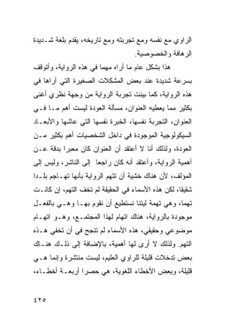 ‫ﺍﻟﺭﺍﻭﻱ ﻤﻊ ﻨﻔﺴﻪ ﻭﻤﻊ ﺘﺠﺭﺒﺘﻪ ﻭﻤﻊ ﺘﺎﺭﻴﺨﻪ، ﻴﻘﺩﻡ ﺒﻠﻐﺔ ﺸـﺩﻴﺩﺓ‬
                                    ‫ﺍﻟﺭﻫﺎﻓﺔ ﻭﺍﻟﺨﺼﻭﺼﻴﺔ.‬
‫ﻫﺫﺍ ﺒﺸﻜل ﻋﺎﻡ ﻤﺎ ﺃﺭﺍﻩ ﻤﻬ ‪‬ﺎ ﻓﻲ ﻫﺫﻩ ﺍﻟﺭﻭﺍﻴﺔ، ﻭﺃﺘﻭﻗﻑ‬
                        ‫ﻤ‬
‫ﺒﺴﺭﻋﺔ ﺸﺩﻴﺩﺓ ﻋﻨﺩ ﺒﻌﺽ ﺍﻟﻤﺸﻜﻼﺕ ﺍﻟﺼﻐﻴﺭﺓ ﺍﻟﺘﻲ ﺃﺭﺍﻫﺎ ﻓﻲ‬
‫ﻫﺫﻩ ﺍﻟﺭﻭﺍﻴﺔ، ﻜﻤﺎ ﺒﻴﻨﺕ ﺘﺠﺭﺒﺔ ﺍﻟﺭﻭﺍﻴﺔ ﻤﻥ ﻭﺠﻬﺔ ﻨﻅﺭﻱ ﺃﻏﻨﻰ‬
‫ﺒﻜﺜﻴﺭ ﻤﻤﺎ ﻴﻌﻁﻴﻪ ﺍﻟﻌﻨﻭﺍﻥ، ﻤﺴﺄﻟﺔ ﺍﻟﻌﻭﺩﺓ ﻟﻴﺴﺕ ﺃﻫﻡ ﻤـﺎ ﻓـﻲ‬
‫ﺍﻟﻌﻨﻭﺍﻥ، ﺍﻟﺘﺠﺭﺒﺔ ﻨﻔﺴﻬﺎ، ﺍﻟﺨﺒﺭﺓ ﻨﻔﺴﻬﺎ ﺍﻟﺘﻲ ﻋﺎﺸﻬﺎ ﻭﺍﻷﺒﻌـﺎﺩ‬
‫ﺍﻟﺴﻴﻜﻭﻟﻭﺠﻴﺔ ﺍﻟﻤﻭﺠﻭﺩﺓ ﻓﻲ ﺩﺍﺨل ﺍﻟﺸﺨﺼﻴﺎﺕ ﺃﻫﻡ ﺒﻜﺜﻴﺭ ﻤـﻥ‬
‫ﺍﻟﻌﻭﺩﺓ، ﻭﻟﺫﻟﻙ ﺃﻨﺎ ﻻ ﺃﻋﺘﻘﺩ ﺃﻥ ﺍﻟﻌﻨﻭﺇﻥ ﻜﺎﻥ ﻤﻌﺒ ‪‬ﺍ ﺒﺩﻗﺔ ﻋـﻥ‬
          ‫ﺭ‬
‫ﺃﻫﻤﻴﺔ ﺍﻟﺭﻭﺍﻴﺔ، ﻭﺃﻋﺘﻘﺩ ﺃﻨﻪ ﻜﺎﻥ ﺭﺍﺠ ‪‬ﺎ ﺇﻟﻰ ﺍﻟﻨﺎﺸﺭ، ﻭﻟﻴﺱ ﺇﻟﻰ‬
                      ‫ﻌ‬
‫ﺍﻟﻤﺅﻟﻑ، ﻷﻥ ﻫﻨﺎﻙ ﺨﺸﻴﺔ ﺃﻥ ﺘﺘﻬﻡ ﺍﻟﺭﻭﺍﻴﺔ ﺒﺄﻨﻬﺎ ﺘﻬـﺎﺠﻡ ﺒﻠـ ‪‬ﺍ‬
 ‫ﺩ‬
‫ﺸﻘﻴ ﹰﺎ، ﻟﻜﻥ ﻫﺫﻩ ﺍﻷﺴﻤﺎﺀ ﻓﻲ ﺍﻟﺤﻘﻴﻘﺔ ﻟﻡ ﺘﺨﻑ ﺍﻟﺘﻬﻡ، ﺇﻥ ﻜﺎﻨـﺕ‬
                                                   ‫ﻘ‬
‫ﺘﻬﻤﺎ، ﻭﻫﻲ ﺘﻬﻤﺔ ﻟﻴﺘﻨﺎ ﻨﺴﺘﻁﻴﻊ ﺃﻥ ﻨﻘﻭﻡ ﺒﻬـﺎ ﻭﻫـﻲ ﺒﺎﻟﻔﻌـل‬
‫ﻤﻭﺠﻭﺩﺓ ﺒﺎﻟﺭﻭﺍﻴﺔ، ﻫﻨﺎﻙ ﺍﺘﻬﺎﻡ ﻟﻬﺫﺍ ﺍﻟﻤﺠﺘﻤـﻊ، ﻭﻫـﻭ ﺍﺘﻬـﺎﻡ‬
‫ﻤﻭﻀﻭﻋﻲ ﻭﺤﻘﻴﻘﻲ، ﻫﺫﻩ ﺍﻷﺴﻤﺎﺀ ﻟﻡ ﺘﻨﺠﺢ ﻓﻲ ﺃﻥ ﺘﺨﻔﻲ ﻫـﺫﻩ‬
‫ﺍﻟﺘﻬﻡ. ﻭﻟﺫﻟﻙ ﻻ ﺃﺭﻯ ﻟﻬﺎ ﺃﻫﻤﻴﺔ، ﺒﺎﻹﻀﺎﻓﺔ ﺇﻟﻰ ﺫﻟـﻙ ﻫﻨـﺎﻙ‬
‫ﺒﻌﺽ ﺘﺩﺨﻼﺕ ﻗﻠﻴﻠﺔ ﻟﻠﺭﺍﻭﻱ ﺍﻟﻌﻠﻴﻡ، ﻟﻴﺴﺕ ﻤﻨﺘﺸﺭﺓ ﻭﺇﻨﻤﺎ ﻫـﻲ‬
‫ﻗﻠﻴﻠﺔ، ﻭﺒﻌﺽ ﺍﻷﺨﻁﺎﺀ ﺍﻟﻠﻐﻭﻴﺔ، ﻫﻲ ﺤﺼ ‪‬ﺍ ﺃﺭﺒﻌـﺔ ﺃﺨﻁـﺎﺀ،‬
                ‫ﺭ‬


‫٥٢٤‬
 