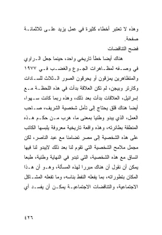 ‫ﻭﻫﺫﻩ ﻻ ﺘﻌﺘﺒﺭ ﺃﺨﻁﺎﺀ ﻜﺜﻴﺭﺓ ﻓﻲ ﻋﻤل ﻴﺯﻴﺩ ﻋﻠـﻰ ﺜﻼﺜﻤﺎﺌـﺔ‬
                                                   ‫ﺼﻔﺤﺔ.‬
                                          ‫ﻓﻀﺢ ﺍﻟﺘﻨﺎﻗﻀﺎﺕ‬
‫ﻫﻨﺎﻙ ﺃﻴ ‪‬ﺎ ﺨﻁﺄ ﺘﺎﺭﻴﺨﻲ ﻭﺍﺤﺩ، ﺤﻴﻨﻤﺎ ﺠﻌل ﺍﻟـﺭﺍﻭﻱ‬
                                    ‫ﻀ‬
‫ﻓﻲ ﻭﺼـﻔﻪ ﻟﻤﻅـﺎﻫﺭﺍﺕ ﺍﻟﺠـﻭﻉ ﻭﺍﻟﻐﻀـﺏ ﻓـﻲ ٧٧٩١‬
‫ﻭﺍﻟﻤﺘﻅﺎﻫﺭﻴﻥ ﻴﻤﺯﻗﻭﻥ ﺃﻭ ﻴﺤﺭﻗﻭﻥ ﺍﻟﺼﻭﺭ ﺍﻟـﺜﻼﺙ ﻟﻠﺴـﺎﺩﺍﺕ‬
‫ﻭﻜﺎﺭﺘﺭ ﻭﺒﻴﺠﻥ، ﻟﻡ ﺘﻜﻥ ﺍﻟﻌﻼﻗﺔ ﺒﺩﺃﺕ ﻓﻲ ﻫﺫﻩ ﺍﻟﻠﺤﻅـﺔ ﻤـﻊ‬
‫ﺇﺴﺭﺍﺌﻴل، ﺍﻟﻌﻼﻗﺎﺕ ﺒﺩﺃﺕ ﺒﻌﺩ ﺫﻟﻙ، ﻭﻫﺫﻩ ﺭﺒﻤﺎ ﻜﺎﻨﺕ ﺴـﻬ ‪‬ﺍ،‬
  ‫ﻭ‬
‫ﺃﻴ ‪‬ﺎ ﻫﻨﺎﻙ ﻗﻠﻕ ﻴﺤﺘﺎﺝ ﺇﻟﻰ ﺘﺄﻤل ﺸﺨﺼﻴﺔ ﺍﻟﺸﺭﻴﻑ، ﺼـﺎﺤﺏ‬
                                             ‫ﻀ‬
‫ﺍﻟﻌﻤل، ﺍﻟﺫﻱ ﻴﺒﺩﻭ ﻭﻁﻨ ‪‬ﺎ ﺒﻤﻌﻨﻰ ﻤﺎ، ﻫﺭﺏ ﻤـﻥ ﺤﻜـﻡ ﻫـﺫﻩ‬
                      ‫‪‬‬      ‫ﻴ‬
‫ﺍﻟﻤﻨﻁﻘﺔ ﺒﻁﺎﺌﺭﺘﻪ، ﻭﻫﺫﻩ ﻭﺍﻗﻌﺔ ﺘﺎﺭﻴﺨﻴﺔ ﻤﻌﺭﻭﻓﺔ ﻴﻠﺒﺴﻬﺎ ﺍﻟﻜﺎﺘﺏ‬
‫ﻋﻠﻰ ﻫﺫﻩ ﺍﻟﺸﺨﺼﻴﺔ ﺇﻟﻰ ﻤﺼﺭ ﺘﻀﺎﻤ ﹰﺎ ﻤﻊ ﻋﺒﺩ ﺍﻟﻨﺎﺼﺭ، ﻟﻜﻥ‬
                    ‫ﻨ‬
‫ﻤﺠﻤل ﻤﻼﻤﺢ ﺍﻟﺸﺨﺼﻴﺔ ﺍﻟﺘﻲ ﺘﻘﻭﻡ ﻟﻨﺎ ﺒﻌﺩ ﺫﻟﻙ ﻻﻴﺒﺩﻭ ﻟﻨﺎ ﻓﻴﻬﺎ‬
‫ﺍﺘﺴﺎﻕ ﻤﻊ ﻫﺫﻩ ﺍﻟﺸﺨﺼﻴﺔ، ﺍﻟﺘﻲ ﺘﺒﺩﻭ ﻓﻲ ﺍﻟﻨﻬﺎﻴﺔ ﻭﻁﻨﻴﺔ، ﻁﺒ ‪‬ﺎ‬
 ‫ﻌ‬
‫ﻴﻤﻜﻥ ﺃﻥ ﻨﻘﻭل ﺃﻥ ﻫﻨﺎﻙ ﻤﺒﺭ ‪‬ﺍ ﻟﻬﺫﻩ ﺍﻟﻤﺴﺄﻟﺔ، ﻭﻫـﻭ ﺃﻥ ﻫـﺫﺍ‬
                            ‫ﺭ‬
‫ﺍﻟﻤﻜﺎﻥ ﺒﺘﻁﻭﺭﺍﺘﻪ، ﺒﻤﺎ ﻴﻔﻌﻠﻪ ﺍﻟﻨﻔﻁ ﺒﻨﺎﺴﻪ، ﻭﻤﺎ ﺘﻔﻌﻠﻪ ﺍﻟﻤﺸـﺎﻜل‬
‫ﺍﻻﺠﺘﻤﺎﻋﻴﺔ، ﻭﺍﻟﺘﻨﺎﻗﻀﺎﺕ ﺍﻻﺠﺘﻤﺎﻋﻴـﺔ ﻴﻤﻜـﻥ ﺃﻥ ﻴﻔﺴـﺩ ﺃﻱ‬




‫٦٢٤‬
 