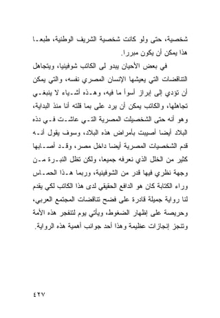 ‫ﺸﺨﺼﻴﺔ، ﺤﺘﻰ ﻭﻟﻭ ﻜﺎﻨﺕ ﺸﺨﺼﻴﺔ ﺍﻟﺸﺭﻴﻑ ﺍﻟﻭﻁﻨﻴﺔ، ﻁﺒ ‪‬ـﺎ‬
  ‫ﻌ‬
                                 ‫ﻫﺫﺍ ﻴﻤﻜﻥ ﺃﻥ ﻴﻜﻭﻥ ﻤﺒﺭ ‪‬ﺍ.‬
                                   ‫ﺭ‬
‫ﻓﻲ ﺒﻌﺽ ﺍﻷﺤﻴﺎﻥ ﻴﺒﺩﻭ ﻟﻰ ﺍﻟﻜﺎﺘﺏ ﺸﻭﻓﻴﻨﻴﺎ، ﻭﻴﺘﺠﺎﻫل‬
‫ﺍﻟﺘﻨﺎﻗﻀﺎﺕ ﺍﻟﺘﻲ ﻴﻌﻴﺸﻬﺎ ﺍﻹﻨﺴﺎﻥ ﺍﻟﻤﺼﺭﻱ ﻨﻔﺴﻪ، ﻭﺍﻟﺘﻲ ﻴﻤﻜﻥ‬
‫ﺃﻥ ﺘﺅﺩﻱ ﺇﻟﻰ ﺇﺒﺭﺍﺯ ﺃﺴﻭﺃ ﻤﺎ ﻓﻴﻪ، ﻭﻫـﺫﻩ ﺃﺸـﻴﺎﺀ ﻻ ﻴﻨﺒﻐـﻲ‬
‫ﺘﺠﺎﻫﻠﻬﺎ، ﻭﺍﻟﻜﺎﺘﺏ ﻴﻤﻜﻥ ﺃﻥ ﻴﺭﺩ ﻋﻠﻰ ﺒﻤﺎ ﻗﻠﺘﻪ ﺃﻨﺎ ﻤﻨﺫ ﺍﻟﺒﺩﺍﻴﺔ،‬
                          ‫‪‬‬
‫ﻭﻫﻭ ﺃﻨﻪ ﺤﺘﻰ ﺍﻟﺸﺨﺼﻴﻠﺕ ﺍﻟﻤﺼﺭﻴﺔ ﺍﻟﺘـﻲ ﻋﺎﺸـﺕ ﻓـﻲ ﺩﺫﻩ‬
‫ﺍﻟﺒﻼﺩ ﺃﻴ ‪‬ﺎ ﺃﺼﻴﺒﺕ ﺒﺄﻤﺭﺍﺽ ﻫﺫﻩ ﺍﻟﺒﻼﺩ، ﻭﺴﻭﻑ ﻴﻘﻭل ﺃﻨـﻪ‬
                                        ‫ﻀ‬
‫ﻗﺩﻡ ﺍﻟﺸﺨﺼﻴﺎﺕ ﺍﻟﻤﺼﺭﻴﺔ ﺃﻴ ‪‬ﺎ ﺩﺍﺨل ﻤﺼﺭ، ﻭﻗـﺩ ﺃﺼـﺎﺒﻬﺎ‬
                        ‫ﻀ‬
‫ﻜﺜﻴﺭ ﻤﻥ ﺍﻟﺨﻠل ﺍﻟﺫﻱ ﻨﻌﺭﻓﻪ ﺠﻤﻴ ‪‬ﺎ، ﻭﻟﻜﻥ ﺘﻅل ﺍﻟﻨﺒـﺭﺓ ﻤـﻥ‬
                       ‫ﻌ‬
‫ﻭﺠﻬﺔ ﻨﻅﺭﻱ ﻓﻴﻬﺎ ﻗﺩﺭ ﻤﻥ ﺍﻟﺸﻭﻓﻴﻨﻴﺔ، ﻭﺭﺒﻤﺎ ﻫـﺫﺍ ﺍﻟﺤﻤـﺎﺱ‬
‫ﻭﺭﺍﺀ ﺍﻟﻜﺘﺎﺒﺔ ﻜﺎﻥ ﻫﻭ ﺍﻟﺩﺍﻓﻊ ﺍﻟﺤﻘﻴﻘﻲ ﻟﺩﻯ ﻫﺫﺍ ﺍﻟﻜﺎﺘﺏ ﻟﻜﻲ ﻴﻘﺩﻡ‬
‫ﻟﻨﺎ ﺭﻭﺍﻴﺔ ﺠﻤﻴﻠﺔ ﻗﺎﺩﺭﺓ ﻋﻠﻰ ﻓﻀﺢ ﺘﻨﺎﻗﻀﺎﺕ ﺍﻟﻤﺠﺘﻤﻊ ﺍﻟﻌﺭﺒﻲ،‬
‫ﻭﺤﺭﻴﺼﺔ ﻋﻠﻰ ﺇﻅﻬﺎﺭ ﺍﻟﻀﻐﻭﻁ، ﻭﻴﺄﺘﻲ ﻴﻭﻡ ﻟﺘﻨﻔﺠﺭ ﻫﺫﻩ ﺍﻷﻤﺔ‬
‫ﻭﺘﻨﺠﺯ ﺇﻨﺠﺎﺯﺍﺕ ﻋﻅﻴﻤﺔ ﻭﻫﺫﺍ ﺃﺤﺩ ﺠﻭﺍﻨﺏ ﺃﻫﻤﻴﺔ ﻫﺫﻩ ﺍﻟﺭﻭﺍﻴﺔ.‬




‫٧٢٤‬
 