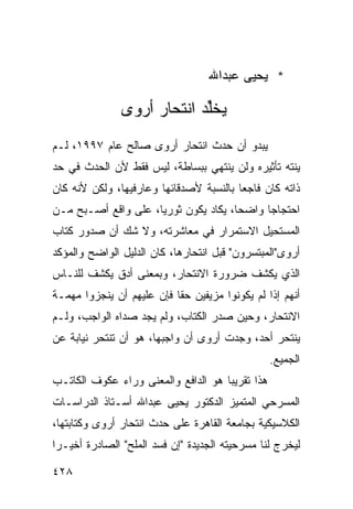 ‫* ﻴﺤﻴﻰ ﻋﺒﺩﺍﷲ‬

               ‫ﻴﺨﱢﺩ ﺍﻨﺘﺤﺎﺭ ﺃﺭ ‪‬ﻯ‬
                ‫‪‬ﻭ‬           ‫ﻠ‬
‫ﻴﺒﺩﻭ ﺃﻥ ﺤﺩﺙ ﺍﻨﺘﺤﺎﺭ ﺃﺭﻭﻯ ﺼﺎﻟﺢ ﻋﺎﻡ ٧٩٩١، ﻟـﻡ‬
‫ﻴﻨﺘﻪ ﺘﺄﺜﻴﺭﻩ ﻭﻟﻥ ﻴﻨﺘﻬﻲ ﺒﺒﺴﺎﻁﺔ، ﻟﻴﺱ ﻓﻘﻁ ﻷﻥ ﺍﻟﺤﺩﺙ ﻓﻲ ﺤﺩ‬
‫ﺫﺍﺘﻪ ﻜﺎﻥ ﻓﺎﺠ ‪‬ﺎ ﺒﺎﻟﻨﺴﺒﺔ ﻷﺼﺩﻗﺎﺌﻬﺎ ﻭﻋﺎﺭﻓﻴﻬﺎ، ﻭﻟﻜﻥ ﻷﻨﻪ ﻜﺎﻥ‬
                                         ‫ﻌ‬
‫ﺍﺤﺘﺠﺎ ‪‬ﺎ ﻭﺍﻀ ‪‬ﺎ، ﻴﻜﺎﺩ ﻴﻜﻭﻥ ﺜﻭﺭ ‪‬ﺎ، ﻋﻠﻰ ﻭﺍﻗﻊ ﺃﺼـﺒﺢ ﻤـﻥ‬
                     ‫ﻴ‬                 ‫ﺤ‬      ‫ﺠ‬
‫ﺍﻟﻤﺴﺘﺤﻴل ﺍﻻﺴﺘﻤﺭﺍﺭ ﻓﻲ ﻤﻌﺎﺸﺭﺘﻪ، ﻭﻻ ﺸﻙ ﺃﻥ ﺼﺩﻭﺭ ﻜﺘﺎﺏ‬
‫ﺃﺭﻭﻯ"ﺍﻟﻤﺒﺘﺴﺭﻭﻥ" ﻗﺒل ﺍﻨﺘﺤﺎﺭﻫﺎ، ﻜﺎﻥ ﺍﻟﺩﻟﻴل ﺍﻟﻭﺍﻀﺢ ﻭﺍﻟﻤﺅﻜﺩ‬
‫ﺍﻟﺫﻱ ﻴﻜﺸﻑ ﻀﺭﻭﺭﺓ ﺍﻻﻨﺘﺤﺎﺭ، ﻭﺒﻤﻌﻨﻰ ﺃﺩﻕ ﻴﻜﺸﻑ ﻟﻠﻨـﺎﺱ‬
‫ﺃﻨﻬﻡ ﺇﺫﺍ ﻟﻡ ﻴﻜﻭﻨﻭﺍ ﻤﺯﻴﻔﻴﻥ ﺤ ﹰﺎ ﻓﺈﻥ ﻋﻠﻴﻬﻡ ﺃﻥ ﻴﻨﺠﺯﻭﺍ ﻤﻬﻤـﺔ‬
                           ‫ﻘ‬
‫ﺍﻻﻨﺘﺤﺎﺭ، ﻭﺤﻴﻥ ﺼﺩﺭ ﺍﻟﻜﺘﺎﺏ، ﻭﻟﻡ ﻴﺠﺩ ﺼﺩﺍﻩ ﺍﻟﻭﺍﺠﺏ، ﻭﻟـﻡ‬
‫ﻴﻨﺘﺤﺭ ﺃﺤﺩ، ﻭﺠﺩﺕ ﺃﺭﻭﻯ ﺃﻥ ﻭﺍﺠﺒﻬﺎ، ﻫﻭ ﺃﻥ ﺘﻨﺘﺤﺭ ﻨﻴﺎﺒﺔ ﻋﻥ‬
                                                  ‫ﺍﻟﺠﻤﻴﻊ.‬
‫ﻫﺫﺍ ﺘﻘﺭﻴ ‪‬ﺎ ﻫﻭ ﺍﻟﺩﺍﻓﻊ ﻭﺍﻟﻤﻌﻨﻰ ﻭﺭﺍﺀ ﻋﻜﻭﻑ ﺍﻟﻜﺎﺘـﺏ‬
                                     ‫ﺒ‬
‫ﺍﻟﻤﺴﺭﺤﻲ ﺍﻟﻤﺘﻤﻴﺯ ﺍﻟﺩﻜﺘﻭﺭ ﻴﺤﻴﻰ ﻋﺒﺩﺍﷲ ﺃﺴـﺘﺎﺫ ﺍﻟﺩﺭﺍﺴـﺎﺕ‬
‫ﺍﻟﻜﻼﺴﻴﻜﻴﺔ ﺒﺠﺎﻤﻌﺔ ﺍﻟﻘﺎﻫﺭﺓ ﻋﻠﻰ ﺤﺩﺙ ﺍﻨﺘﺤﺎﺭ ﺃﺭﻭﻯ ﻭﻜﺘﺎﺒﺘﻬﺎ،‬
‫ﻟﻴﺨﺭﺝ ﻟﻨﺎ ﻤﺴﺭﺤﻴﺘﻪ ﺍﻟﺠﺩﻴﺩﺓ "ﺇﻥ ﻓﺴﺩ ﺍﻟﻤﻠﺢ" ﺍﻟﺼﺎﺩﺭﺓ ﺃﺨﻴـ ‪‬ﺍ‬
 ‫ﺭ‬

‫٨٢٤‬
 