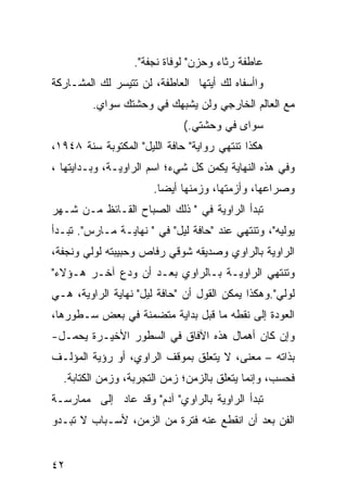 ‫ﻋﺎﻁﻔﺔ ﺭﺜﺎﺀ ﻭﺤﺯﻥ" ﻟﻭﻓﺎﺓ ﻨﺠﻔﺔ".‬
‫ﻭﺍﺃﺴﻔﺎﻩ ﻟﻙ ﺃﻴﺘﻬﺎ ﺍﻟﻌﺎﻁﻔﺔ، ﻟﻥ ﺘﺘﻴﺴﺭ ﻟﻙ ﺍﻟﻤﺸـﺎﺭﻜﺔ‬
         ‫ﻤﻊ ﺍﻟﻌﺎﻟﻡ ﺍﻟﺨﺎﺭﺠﻲ ﻭﻟﻥ ﻴﺸﺒﻬﻙ ﻓﻲ ﻭﺤﺸﺘﻙ ﺴﻭﺍﻱ.‬
                             ‫ﺴﻭﺍﻯ ﻓﻲ ﻭﺤﺸﺘﻲ.(‬
‫ﻫﻜﺫﺍ ﺘﻨﺘﻬﻲ ﺭﻭﺍﻴﺔ" ﺤﺎﻓﺔ ﺍﻟﻠﻴل" ﺍﻟﻤﻜﺘﻭﺒﺔ ﺴﻨﺔ ٨٤٩١،‬
‫ﻭﻓﻲ ﻫﺫﻩ ﺍﻟﻨﻬﺎﻴﺔ ﻴﻜﻤﻥ ﻜل ﺸﻲﺀ؛ ﺍﺴﻡ ﺍﻟﺭﺍﻭﻴـﺔ، ﻭﺒـﺩﺍﻴﺘﻬﺎ ،‬
                       ‫ﻭﺼﺭﺍﻋﻬﺎ، ﻭﺃﺯﻤﺘﻬﺎ، ﻭﺯﻤﻨﻬﺎ ﺃﻴ ‪‬ﺎ.‬
                         ‫ﻀ‬
‫ﺘﺒﺩﺃ ﺍﻟﺭﺍﻭﻴﺔ ﻓﻲ " ﺫﻟﻙ ﺍﻟﺼﺒﺎﺡ ﺍﻟﻘـﺎﺌﻅ ﻤـﻥ ﺸـﻬﺭ‬
‫ﻴﻭﻟﻴﻪ"، ﻭﺘﻨﺘﻬﻲ ﻋﻨﺩ "ﺤﺎﻓﺔ ﻟﻴل" ﻓﻲ " ﻨﻬﺎﻴـﺔ ﻤـﺎﺭﺱ". ﺘﺒـﺩﺃ‬
‫ﺍﻟﺭﺍﻭﻴﺔ ﺒﺎﻟﺭﺍﻭﻱ ﻭﺼﺩﻴﻘﻪ ﺸﻭﻗﻲ ﺭﻓﺎﺹ ﻭﺤﺒﻴﺒﺘﻪ ﻟﻭﻟﻲ ﻭﻨﺠﻔﺔ،‬
‫ﻭﺘﻨﺘﻬﻲ ﺍﻟﺭﺍﻭﻴـﺔ ﺒـﺎﻟﺭﺍﻭﻱ ﺒﻌـﺩ ﺃﻥ ﻭﺩﻉ ﺁﺨـﺭ ﻫـﺅﻻﺀ"‬
‫ﻟﻭﻟﻲ".ﻭﻫﻜﺫﺍ ﻴﻤﻜﻥ ﺍﻟﻘﻭل ﺃﻥ "ﺤﺎﻓﺔ ﻟﻴل" ﻨﻬﺎﻴﺔ ﺍﻟﺭﺍﻭﻴﺔ، ﻫـﻲ‬
‫ﺍﻟﻌﻭﺩﺓ ﺇﻟﻰ ﻨﻘﻁﻪ ﻤﺎ ﻗﺒل ﺒﺩﺍﻴﺔ ﻤﺘﻀﻤﻨﺔ ﻓﻲ ﺒﻌﺽ ﺴـﻁﻭﺭﻫﺎ،‬
‫ﻭﺇﻥ ﻜﺎﻥ ﺃﻫﻤﺎل ﻫﺫﻩ ﺍﻵﻓﺎﻕ ﻓﻲ ﺍﻟﺴﻁﻭﺭ ﺍﻷﺨﻴـﺭﺓ ﻴﺤﻤـل-‬
‫ﺒﺫﺍﺘﻪ – ﻤﻌﻨ ‪ ،‬ﻻ ﻴﺘﻌﻠﻕ ﺒﻤﻭﻗﻑ ﺍﻟﺭﺍﻭﻱ، ﺃﻭ ﺭﺅﻴﺔ ﺍﻟﻤﺅﻟـﻑ‬
                                       ‫ﻰ‬
  ‫ﻓﺤﺴﺏ، ﻭﺇﻨﻤﺎ ﻴﺘﻌﻠﻕ ﺒﺎﻟﺯﻤﻥ؛ ﺯﻤﻥ ﺍﻟﺘﺠﺭﺒﺔ، ﻭﺯﻤﻥ ﺍﻟﻜﺘﺎﺒﺔ.‬
‫ﺘﺒﺩﺃ ﺍﻟﺭﺍﻭﻴﺔ ﺒﺎﻟﺭﺍﻭﻱ" ﺁﺩﻡ" ﻭﻗﺩ ﻋﺎﺩ ﺇﻟﻰ ﻤﻤﺎﺭﺴـﺔ‬
‫ﺍﻟﻔﻥ ﺒﻌﺩ ﺃﻥ ﺍﻨﻘﻁﻊ ﻋﻨﻪ ﻓﺘﺭﺓ ﻤﻥ ﺍﻟﺯﻤﻥ، ﻷﺴـﺒﺎﺏ ﻻ ﺘﺒـﺩﻭ‬


‫٢٤‬
 