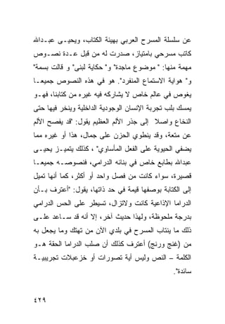 ‫ﻋﻥ ﺴﻠﺴﻠﺔ ﺍﻟﻤﺴﺭﺡ ﺍﻟﻌﺭﺒﻲ ﺒﻬﻴﺌﺔ ﺍﻟﻜﺘﺎﺏ، ﻭﻴﺤﻴـﻰ ﻋﺒـﺩﺍﷲ‬
‫ﻜﺎﺘﺏ ﻤﺴﺭﺤﻲ ﺒﺎﻤﺘﻴﺎﺯ، ﺼﺩﺭﺕ ﻟﻪ ﻤﻥ ﻗﺒل ﻋـﺩﺓ ﻨﺼـﻭﺹ‬
‫ﻤﻬﻤﺔ ﻤﻨﻬﺎ: " ﻤﻭﻀﻭﻉ ﻤﺎﺠﺩﺓ" ﻭ" ﺤﻜﺎﻴﺔ ﻟﺒﻨﻰ" ﻭ ﻗﺎﻟﺕ ﺒﺴﻤﺔ"‬
‫ﻭ" ﻫﻭﺍﻴﺔ ﺍﻻﺴﺘﻤﺎﻉ ﺍﻟﻤﻨﻔﺭﺩ". ﻫﻭ ﻓﻲ ﻫﺫﻩ ﺍﻟﻨﺼﻭﺹ ﺠﻤﻴ ‪‬ـﺎ‬
  ‫ﻌ‬
‫ﻴﻐﻭﺹ ﻓﻲ ﻋﺎﻟﻡ ﺨﺎﺹ ﻻ ﻴﺸﺎﺭﻜﻪ ﻓﻴﻪ ﻏﻴﺭﻩ ﻤﻥ ﹸﺘﺎﺒﻨﺎ، ﻓﻬـﻭ‬
           ‫ﻜ‬
‫ﻴﻤﺴﻙ ﺒﻠﺏ ﺘﺠﺭﺒﺔ ﺍﻹﻨﺴﺎﻥ ﺍﻟﻭﺠﻭﺩﻴﺔ ﺍﻟﺩﺍﺨﻠﻴﺔ ﻭﻴﻨﺨﺭ ﻓﻴﻬﺎ ﺤﺘﻰ‬
‫ﺍﻟﻨﺨﺎﻉ ﻭﺍﺼﻼ ﺇﻟﻰ ﺠﺫﺭ ﺍﻷﻟﻡ ﺍﻟﻌﻅﻴﻡ ﻴﻘﻭل: "ﻗﺩ ﻴﻔﺼﺢ ﺍﻷﻟﻡ‬
                                        ‫ﹰ‬
‫ﻋﻥ ﻤﺘﻌﺔ، ﻭﻗﺩ ﻴﻨﻁﻭﻱ ﺍﻟﺤﺯﻥ ﻋﻠﻰ ﺠﻤﺎل، ﻫﺫﺍ ﺃﻭ ﻏﻴﺭﻩ ﻤﻤﺎ‬
‫ﻴﻀﻔﻲ ﺍﻟﺤﻴﻭﻴﺔ ﻋﻠﻰ ﺍﻟﻔﻌل ﺍﻟﻤﺄﺴﺎﻭﻱ" ، ﻜﺫﻟﻙ ﻴﺘﻤﻴـﺯ ﻴﺤﻴـﻰ‬
‫ﻋﺒﺩﺍﷲ ﺒﻁﺎﺒﻊ ﺨﺎﺹ ﻓﻲ ﺒﻨﺎﺌﻪ ﺍﻟﺩﺭﺍﻤﻲ، ﻓﻨﺼﻭﺼـﻪ ﺠﻤﻴ ‪‬ـﺎ‬
  ‫ﻌ‬
‫ﻗﺼﻴﺭﺓ، ﺴﻭﺍﺀ ﻜﺎﻨﺕ ﻤﻥ ﻓﺼل ﻭﺍﺤﺩ ﺃﻭ ﺃﻜﺜﺭ، ﻜﻤﺎ ﺃﻨﻬﺎ ﺘﻤﻴل‬
‫ﺇﻟﻰ ﺍﻟﻜﺘﺎﺒﺔ ﺒﻭﺼﻔﻬﺎ ﻗﻴﻤﺔ ﻓﻲ ﺤﺩ ﺫﺍﺘﻬﺎ، ﻴﻘﻭل: "ﺃﻋﺘﺭﻑ ﺒـﺄﻥ‬
‫ﺍﻟﺩﺭﺍﻤﺎ ﺍﻹﺫﺍﻋﻴﺔ ﻜﺎﻨﺕ ﻭﻻﺘﺯﺍل، ﺘﺴﻴﻁﺭ ﻋﻠﻰ ﺍﻟﺤﺱ ﺍﻟﺩﺭﺍﻤﻲ‬
‫ﺒﺩﺭﺠﺔ ﻤﻠﺤﻭﻅﺔ، ﻭﻟﻬﺫﺍ ﺤﺩﻴﺙ ﺁﺨﺭ، ﺇﻻ ﺃﻨﻪ ﻗﺩ ﺴـﺎﻋﺩ ﻋﻠـﻰ‬
‫ﺫﻟﻙ ﻤﺎ ﻴﻨﺘﺎﺏ ﺍﻟﻤﺴﺭﺡ ﻓﻲ ﺒﻠﺩﻱ ﺍﻵﻥ ﻤﻥ ﺘﻬﺘﻙ ﻭﻤﺎ ﻴﺠﻌل ﺒﻪ‬
‫ﻤﻥ )ﻏﻨﺞ ﻭﺭﻨﺞ( ﺃﻋﺘﺭﻑ ﻜﺫﻟﻙ ﺃﻥ ﺼﻠﺏ ﺍﻟﺩﺭﺍﻤﺎ ﺍﻟﺤﻘﺔ ﻫـﻭ‬
‫ﺍﻟﻜﻠﻤﺔ – ﺍﻟﻨﺹ ﻭﻟﻴﺱ ﺃﻴﺔ ﺘﺼﻭﺭﺍﺕ ﺃﻭ ﺨﺯﻋﺒﻼﺕ ﺘﺠﺭﻴﺒﻴـﺔ‬
                                               ‫ﺴﺎﺌﺩﺓ".‬


‫٩٢٤‬
 