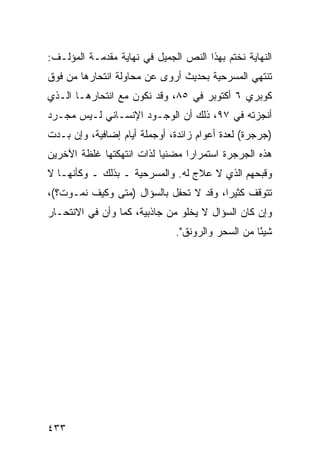 ‫ﺍﻟﻨﻬﺎﻴﺔ ﻨﺨﺘﻡ ﺒﻬﺫﺍ ﺍﻟﻨﺹ ﺍﻟﺠﻤﻴل ﻓﻲ ﻨﻬﺎﻴﺔ ﻤﻘﺩﻤـﺔ ﺍﻟﻤﺅﻟـﻑ:‬
‫ﺘﻨﺘﻬﻲ ﺍﻟﻤﺴﺭﺤﻴﺔ ﺒﺤﺩﻴﺙ ﺃﺭﻭﻯ ﻋﻥ ﻤﺤﺎﻭﻟﺔ ﺍﻨﺘﺤﺎﺭﻫﺎ ﻤﻥ ﻓﻭﻕ‬
‫ﻜﻭﺒﺭﻱ ٦ ﺃﻜﺘﻭﺒﺭ ﻓﻲ ٥٨، ﻭﻗﺩ ﻨﻜﻭﻥ ﻤﻊ ﺍﻨﺘﺤﺎﺭﻫـﺎ ﺍﻟـﺫﻱ‬
‫ﺃﻨﺠﺯﺘﻪ ﻓﻲ ٧٩، ﺫﻟﻙ ﺃﻥ ﺍﻟﻭﺠـﻭﺩ ﺍﻹﻨﺴـﺎﻨﻲ ﻟـﻴﺱ ﻤﺠـﺭﺩ‬
‫)ﺠﺭﺠﺭﺓ( ﻟﻌﺩﺓ ﺃﻋﻭﺍﻡ ﺯﺍﺌﺩﺓ، ﺃﻭﺠﻤﻠﺔ ﺃﻴﺎﻡ ﺇﻀﺎﻓﻴﺔ، ﻭﺇﻥ ﺒـﺩﺕ‬
‫ﻫﺫﻩ ﺍﻟﺠﺭﺠﺭﺓ ﺍﺴﺘﻤﺭﺍ ‪‬ﺍ ﻤﻀﻨ ‪‬ﺎ ﻟﺫﺍﺕ ﺍﻨﺘﻬﻜﺘﻬﺎ ﻏﻠﻅﺔ ﺍﻵﺨﺭﻴﻥ‬
                           ‫ﻴ‬      ‫ﺭ‬
‫ﻭﻗﺒﺤﻬﻡ ﺍﻟﺫﻱ ﻻ ﻋﻼﺝ ﻟﻪ. ﻭﺍﻟﻤﺴﺭﺤﻴﺔ ـ ﺒﺫﻟﻙ ـ ﻭﻜﺄﻨﻬـﺎ ﻻ‬
‫ﺘﺘﻭﻗﻑ ﻜﺜﻴ ‪‬ﺍ، ﻭﻗﺩ ﻻ ﺘﺤﻔل ﺒﺎﻟﺴﺅﺍل )ﻤﺘﻰ ﻭﻜﻴﻑ ﻨﻤـﻭﺕ؟(،‬
                                        ‫ﺭ‬
‫ﻭﺇﻥ ﻜﺎﻥ ﺍﻟﺴﺅﺍل ﻻ ﻴﺨﻠﻭ ﻤﻥ ﺠﺎﺫﺒﻴﺔ، ﻜﻤﺎ ﻭﺃﻥ ﻓﻲ ﺍﻻﻨﺘﺤـﺎﺭ‬
                              ‫ﺸﻴ ًﺎ ﻤﻥ ﺍﻟﺴﺤﺭ ﻭﺍﻟﺭﻭﻨﻕ".‬
                                                  ‫ﺌ‬




‫٣٣٤‬
 