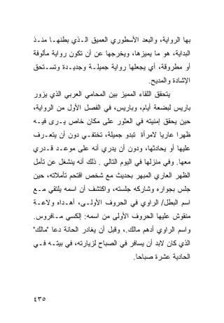 ‫ﺒﻬﺎ ﺍﻟﺭﻭﺍﻴﺔ، ﻭﺍﻟﺒﻌﺩ ﺍﻷﺴﻁﻭﺭﻱ ﺍﻟﻌﻤﻴﻕ ﺍﻟـﺫﻱ ﺒﻁﻨﻬـﺎ ﻤﻨـﺫ‬
‫ﺍﻟﺒﺩﺍﻴﺔ، ﻫﻭ ﻤﺎ ﻴﻤﻴﺯﻫﺎ، ﻭﻴﺨﺭﺠﻬﺎ ﻋﻥ ﺃﻥ ﺘﻜﻭﻥ ﺭﻭﺍﻴﺔ ﻤﺄﻟﻭﻓﺔ‬
‫ﺃﻭ ﻤﻁﺭﻭﻗﺔ، ﺃﻱ ﻴﺠﻌﻠﻬﺎ ﺭﻭﺍﻴﺔ ﺠﻤﻴﻠـﺔ ﻭﺠﺩﻴـﺩﺓ ﻭﺘﺴـﺘﺤﻕ‬
                                         ‫ﺍﻹﺸﺎﺩﺓ ﻭﺍﻟﻤﺩﻴﺢ.‬
‫ﻴﺘﺤﻘﻕ ﺍﻟﻠﻘﺎﺀ ﺍﻟﻤﻤﻴﺯ ﺒﻴﻥ ﺍﻟﻤﺤﺎﻤﻲ ﺍﻟﻌﺭﺒﻲ ﺍﻟﺫﻱ ﻴﺯﻭﺭ‬
‫ﺒﺎﺭﻴﺱ ﻟﺒﻀﻌﺔ ﺃﻴﺎﻡ، ﻭﺒﺎﺭﻴﺱ، ﻓﻲ ﺍﻟﻔﺼل ﺍﻷﻭل ﻤﻥ ﺍﻟﺭﻭﺍﻴﺔ،‬
‫ﺤﻴﻥ ﻴﺤﻘﻕ ﺇﻤﻨﻴﺘﻪ ﻓﻲ ﺍﻟﻌﺜﻭﺭ ﻋﻠﻰ ﻤﻜﺎﻥ ﺨﺎﺹ ﻴـﺭﻯ ﻓﻴـﻪ‬
‫ﻅﻬ ‪‬ﺍ ﻋﺎﺭ ‪‬ﺎ ﻻﻤﺭﺃﺓ ﺘﺒﺩﻭ ﺠﻤﻴﻠﺔ، ﺘﺨﺘﻔـﻲ ﺩﻭﻥ ﺃﻥ ﻴﺘﻌـﺭﻑ‬
                                        ‫ﻴ‬      ‫ﺭ‬
‫ﻋﻠﻴﻬﺎ ﺃﻭ ﻴﺤﺎﺩﺜﻬﺎ، ﻭﺩﻭﻥ ﺃﻥ ﻴﺩﺭﻱ ﺃﻨﻪ ﻋﻠﻰ ﻤﻭﻋـﺩ ﻗـﺩﺭﻱ‬
‫ﻤﻌﻬﺎ. ﻭﻓﻲ ﻤﻨﺯﻟﻬﺎ ﻓﻲ ﺍﻟﻴﻭﻡ ﺍﻟﺘﺎﻟﻲ . ﺫﻟﻙ ﺃﻨﻪ ﻴﻨﺸﻐل ﻋﻥ ﺘﺄﻤل‬
‫ﺍﻟﻅﻬﺭ ﺍﻟﻌﺎﺭﻱ ﺍﻟﻤﺒﻬﺭ ﺒﺤﺩﻴﺙ ﻤﻊ ﺸﺨﺹ ﺍﻗﺘﺤﻡ ﺘﺄﻤﻼﺘﻪ، ﺤﻴﻥ‬
‫ﺠﻠﺱ ﺒﺠﻭﺍﺭﻩ ﻭﺸﺎﺭﻜﻪ ﺠﻠﺴﺘﻪ، ﻭﺍﻜﺘﺸﻑ ﺃﻥ ﺍﺴﻤﻪ ﻴﻠﺘﻘﻲ ﻤـﻊ‬
‫ﺍﺴﻡ ﺍﻟﺒﻁل/ ﺍﻟﺭﺍﻭﻱ ﻓﻲ ﺍﻟﺤﺭﻭﻑ ﺍﻷﻭﻟـﻰ، ﺃﻫـﺩﺍﻩ ﻭﻻﻋـﺔ‬
‫ﻤﻨﻘﻭﺵ ﻋﻠﻴﻬﺎ ﺍﻟﺤﺭﻭﻑ ﺍﻷﻭﻟﻰ ﻤﻥ ﺍﺴﻤﻪ: ﺇﻟﻜﺴﻲ ﻤـﺎﻓﺭﻭﺱ.‬
‫ﻭﺍﺴﻡ ﺍﻟﺭﺍﻭﻱ ﺃﺩﻫﻡ ﻤﺎﻟﻙ.، ﻭﻗﺒل ﺃﻥ ﻴﻐﺎﺩﺭ ﺍﻟﺤﺎﻨﺔ ﺩﻋﺎ "ﻤﺎﻟﻙ"‬
‫ﺍﻟﺫﻱ ﻜﺎﻥ ﻻﺒﺩ ﺃﻥ ﻴﺴﺎﻓﺭ ﻓﻲ ﺍﻟﺼﺒﺎﺡ ﻟﺯﻴﺎﺭﺘﻪ، ﻓﻲ ﺒﻴﺘـﻪ ﻓـﻲ‬
                                   ‫ﺍﻟﺤﺎﺩﻴﺔ ﻋﺸﺭﺓ ﺼﺒﺎ ‪‬ﺎ.‬
                                     ‫ﺤ‬




‫٥٣٤‬
 