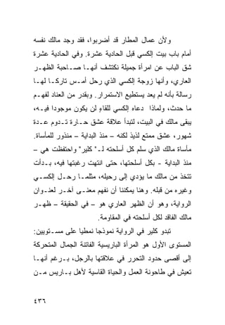 ‫ﻭﻷﻥ ‪‬ﻤﺎل ﺍﻟﻤﻁﺎﺭ ﻗﺩ ﺃﻀﺭﺒﻭﺍ، ﻓﻘﺩ ﻭﺠﺩ ﻤﺎﻟﻙ ﻨﻔﺴﻪ‬
                                       ‫ﻋ‬
‫ﺃﻤﺎﻡ ﺒﺎﺏ ﺒﻴﺕ ﺇﻟﻜﺴﻲ ﻗﺒل ﺍﻟﺤﺎﺩﻴﺔ ﻋﺸﺭﺓ. ﻭﻓﻲ ﺍﻟﺤﺎﺩﻴﺔ ﻋﺸﺭﺓ‬
‫ﺸﻕ ﺍﻟﺒﺎﺏ ﻋﻥ ﺍﻤﺭﺃﺓ ﺠﻤﻴﻠﺔ ﻨﻜﺘﺸﻑ ﺃﻨﻬـﺎ ﺼـﺎﺤﺒﺔ ﺍﻟﻅﻬـﺭ‬
‫ﺍﻟﻌﺎﺭﻱ، ﻭﺃﻨﻬﺎ ﺯﻭﺠﺔ ﺇﻟﻜﺴﻲ ﺍﻟﺫﻱ ﺭﺤل ﺃﻤـﺱ ﺘﺎﺭ ﹰـﺎ ﻟﻬـﺎ‬
       ‫ﻜ‬
‫ﺭﺴﺎﻟﺔ ﺒﺄﻨﻪ ﻟﻡ ﻴﻌﺩ ﻴﺴﺘﻁﻴﻊ ﺍﻻﺴﺘﻤﺭﺍﺭ. ﻭﺒﻘﺩﺭ ﻤﻥ ﺍﻟﻌﻨﺎﺩ ﻟﻔﻬـﻡ‬
‫ﻤﺎ ﺤﺩﺙ، ﻭﻟﻤﺎﺫﺍ ﺩﻋﺎﻩ ﺇﻟﻜﺴﻲ ﻟﻠﻘﺎﺀ ﻟﻥ ﻴﻜﻭﻥ ﻤﻭﺠﻭ ‪‬ﺍ ﻓﻴـﻪ،‬
       ‫ﺩ‬              ‫ٍ‬
‫ﻴﺒﻘﻰ ﻤﺎﻟﻙ ﻓﻲ ﺍﻟﺒﻴﺕ، ﻟﺘﺒﺩﺃ ﻋﻼﻗﺔ ﻋﺸﻕ ﺤـﺎﺭﺓ ﺘـﺩﻭﻡ ﻋـﺩﺓ‬
‫ﺸﻬﻭﺭ، ﻋﺸﻕ ﻤﻤﺘﻊ ﻟﺫﻴﺫ ﻟﻜﻨﻪ – ﻤﻨﺫ ﺍﻟﺒﺩﺍﻴﺔ – ﻤﻨﺫﻭﺭ ﻟﻠﻤﺄﺴﺎﺓ.‬
‫ﻤﺄﺴﺎﺓ ﻤﺎﻟﻙ ﺍﻟﺫﻱ ﺴﻠﻡ ﻜل ﺃﺴﻠﺤﺘﻪ ﻟـ" ﻜﻠﻴﺭ" ﻭﺍﺤﺘﻔﻅﺕ ﻫﻲ –‬
‫ﻤﻨﺫ ﺍﻟﺒﺩﺍﻴﺔ - ﺒﻜل ﺃﺴﻠﺤﺘﻬﺎ، ﺤﺘﻰ ﺍﻨﺘﻬﺕ ﺭﻏﺒﺘﻬﺎ ﻓﻴﻪ، ﺒـﺩﺃﺕ‬
‫ﺘﺘﺨﺫ ﻤﻥ ﻤﺎﻟﻙ ﻤﺎ ﻴﺅﺩﻱ ﺇﻟﻰ ﺭﺤﻴﻠﻪ، ﻤﺜﻠﻤـﺎ ﺭﺤـل ﺇﻟﻜﺴـﻲ‬
‫ﻭﻏﻴﺭﻩ ﻤﻥ ﻗﺒﻠﻪ. ﻭﻫﻨﺎ ﻴﻤﻜﻨﻨﺎ ﺃﻥ ﻨﻔﻬﻡ ﻤﻌﻨـﻰ ﺁﺨـﺭ ﻟﻌﻨـﻭﺍﻥ‬
‫ﺍﻟﺭﻭﺍﻴﺔ، ﻭﻫﻭ ﺃﻥ ﺍﻟﻅﻬﺭ ﺍﻟﻌﺎﺭﻱ ﻫﻭ – ﻓﻲ ﺍﻟﺤﻘﻴﻘﺔ – ﻅﻬـﺭ‬
                      ‫ﻤﺎﻟﻙ ﺍﻟﻔﺎﻗﺩ ﻟﻜل ﺃﺴﻠﺤﺘﻪ ﻓﻲ ﺍﻟﻤﻘﺎﻭﻤﺔ.‬
‫ﺘﺒﺩﻭ ﻜﻠﻴﺭ ﻓﻲ ﺍﻟﺭﻭﺍﻴﺔ ﻨﻤﻭﺫ ‪‬ﺎ ﻨﻤﻁ ‪‬ﺎ ﻋﻠﻰ ﻤﺴـﺘﻭﻴﻴﻥ:‬
               ‫ﻴ‬      ‫ﺠ‬
‫ﺍﻟﻤﺴﺘﻭﻯ ﺍﻷﻭل ﻫﻭ ﺍﻟﻤﺭﺃﺓ ﺍﻟﺒﺎﺭﻴﺴﻴﺔ ﺍﻟﻔﺎﺘﻨﺔ ﺍﻟﺠﻤﺎل ﺍﻟﻤﺘﺤﺭﻜﺔ‬
‫ﺇﻟﻰ ﺃﻗﺼﻰ ﺤﺩﻭﺩ ﺍﻟﺘﺤﺭﺭ ﻓﻲ ﻋﻼﻗﺘﻬﺎ ﺒﺎﻟﺭﺠل، ﺒـﺭﻏﻡ ﺃﻨﻬـﺎ‬
‫ﺘﻌﻴﺵ ﻓﻲ ﻁﺎﺤﻭﻨﺔ ﺍﻟﻌﻤل ﻭﺍﻟﺤﻴﺎﺓ ﺍﻟﻘﺎﺴﻴﺔ ﻷﻫل ﺒـﺎﺭﻴﺱ ﻤـﻥ‬


‫٦٣٤‬
 