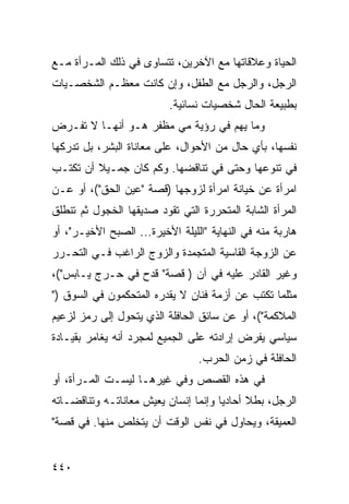 ‫ﺍﻟﺤﻴﺎﺓ ﻭﻋﻼﻗﺎﺘﻬﺎ ﻤﻊ ﺍﻵﺨﺭﻴﻥ، ﺘﺘﺴﺎﻭﻯ ﻓﻲ ﺫﻟﻙ ﺍﻟﻤـﺭﺃﺓ ﻤـﻊ‬
‫ﺍﻟﺭﺠل، ﻭﺍﻟﺭﺠل ﻤﻊ ﺍﻟﻁﻔل، ﻭﺇﻥ ﻜﺎﻨﺕ ﻤﻌﻅـﻡ ﺍﻟﺸﺨﺼـﻴﺎﺕ‬
                          ‫ﺒﻁﺒﻴﻌﺔ ﺍﻟﺤﺎل ﺸﺨﺼﻴﺎﺕ ﻨﺴﺎﺌﻴﺔ.‬
‫ﻭﻤﺎ ﻴﻬﻡ ﻓﻲ ﺭﺅﻴﺔ ﻤﻲ ﻤﻅﻔﺭ ﻫـﻭ ﺃﻨﻬـﺎ ﻻ ﺘﻔـﺭﺽ‬
‫ﻨﻔﺴﻬﺎ، ﺒﺄﻱ ﺤﺎل ﻤﻥ ﺍﻷﺤﻭﺍل، ﻋﻠﻰ ﻤﻌﺎﻨﺎﺓ ﺍﻟﺒﺸﺭ، ﺒل ﺘﺩﺭﻜﻬﺎ‬
‫ﻓﻲ ﺘﻨﻭﻋﻬﺎ ﻭﺤﺘﻰ ﻓﻲ ﺘﻨﺎﻗﻀﻬﺎ. ﻭﻜﻡ ﻜﺎﻥ ﺠﻤـﻴﻼ ﺃﻥ ﺘﻜﺘـﺏ‬
         ‫ﹰ‬
‫ﺍﻤﺭﺃﺓ ﻋﻥ ﺨﻴﺎﻨﺔ ﺍﻤﺭﺃﺓ ﻟﺯﻭﺠﻬﺎ )ﻗﺼﺔ "ﻋﻴﻥ ﺍﻟﺤﻕ"(، ﺃﻭ ﻋـﻥ‬
‫ﺍﻟﻤﺭﺃﺓ ﺍﻟﺸﺎﺒﺔ ﺍﻟﻤﺘﺤﺭﺭﺓ ﺍﻟﺘﻲ ﺘﻘﻭﺩ ﺼﺩﻴﻘﻬﺎ ﺍﻟﺨﺠﻭل ﺜﻡ ﺘﻨﻁﻠﻕ‬
‫ﻫﺎﺭﺒﺔ ﻤﻨﻪ ﻓﻲ ﺍﻟﻨﻬﺎﻴﺔ "ﺍﻟﻠﻴﻠﺔ ﺍﻷﺨﻴﺭﺓ... ﺍﻟﺼﺒﺢ ﺍﻷﺨﻴـﺭ"، ﺃﻭ‬
‫ﻋﻥ ﺍﻟﺯﻭﺠﺔ ﺍﻟﻘﺎﺴﻴﺔ ﺍﻟﻤﺘﺠﻤﺩﺓ ﻭﺍﻟﺯﻭﺝ ﺍﻟﺭﺍﻏﺏ ﻓـﻲ ﺍﻟﺘﺤـﺭﺭ‬
‫ﻭﻏﻴﺭ ﺍﻟﻘﺎﺩﺭ ﻋﻠﻴﻪ ﻓﻲ ﺁﻥ ) ﻗﺼﺔ" ﻗﺩﺡ ﻓﻲ ﺤـﺭﺝ ﻴـﺎﺒﺱ"(،‬
‫ﻤﺜﻠﻤﺎ ﺘﻜﺘﺏ ﻋﻥ ﺃﺯﻤﺔ ﻓﻨﺎﻥ ﻻ ﻴﻘﺩﺭﻩ ﺍﻟﻤﺘﺤﻜﻤﻭﻥ ﻓﻲ ﺍﻟﺴﻭﻕ )"‬
‫ﺍﻟﻤﻼﻜﻤﺔ"(، ﺃﻭ ﻋﻥ ﺴﺎﺌﻕ ﺍﻟﺤﺎﻓﻠﺔ ﺍﻟﺫﻱ ﻴﺘﺤﻭل ﺇﻟﻰ ﺭﻤﺯ ﻟﺯﻋﻴﻡ‬
‫ﺴﻴﺎﺴﻲ ﻴﻔﺭﺽ ﺇﺭﺍﺩﺘﻪ ﻋﻠﻰ ﺍﻟﺠﻤﻴﻊ ﻟﻤﺠﺭﺩ ﺃﻨﻪ ﻴﻐﺎﻤﺭ ﺒﻘﻴـﺎﺩﺓ‬
                                 ‫ﺍﻟﺤﺎﻓﻠﺔ ﻓﻲ ﺯﻤﻥ ﺍﻟﺤﺭﺏ.‬
‫ﻓﻲ ﻫﺫﻩ ﺍﻟﻘﺼﺹ ﻭﻓﻲ ﻏﻴﺭﻫـﺎ ﻟﻴﺴـﺕ ﺍﻟﻤـﺭﺃﺓ، ﺃﻭ‬
‫ﺍﻟﺭﺠل، ﺒﻁﻼ ﺃﺤﺎﺩ ‪‬ﺎ ﻭﺇﻨﻤﺎ ﺇﻨﺴﺎﻥ ﻴﻌﻴﺵ ﻤﻌﺎﻨﺎﺘـﻪ ﻭﺘﻨﺎﻗﻀـﺎﺘﻪ‬
                                      ‫ﻴ‬      ‫ﹰ‬
‫ﺍﻟﻌﻤﻴﻘﺔ، ﻭﻴﺤﺎﻭل ﻓﻲ ﻨﻔﺱ ﺍﻟﻭﻗﺕ ﺃﻥ ﻴﺘﺨﻠﺹ ﻤﻨﻬﺎ. ﻓﻲ ﻗﺼﺔ"‬


‫٠٤٤‬
 