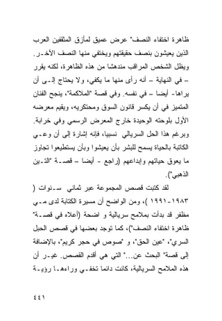 ‫ﻅﺎﻫﺭﺓ ﺍﺨﺘﻔﺎﺀ ﺍﻟﻨﺼﻑ" ﻋﺭﺽ ﻋﻤﻴﻕ ﻟﻤﺄﺯﻕ ﺍﻟﻤﺜﻘﻔﻴﻥ ﺍﻟﻌﺭﺏ‬
‫ﺍﻟﺫﻴﻥ ﻴﻌﻴﺸﻭﻥ ﺒﻨﺼﻑ ﺤﻘﻴﻘﺘﻬﻡ ﻭﻴﺨﺘﻔﻲ ﻤﻨﻬﺎ ﺍﻟﻨﺼﻑ ﺍﻵﺨـﺭ.‬
‫ﻭﻴﻅل ﺍﻟﺸﺨﺹ ﺍﻟﻤﺭﺍﻗﺏ ﻤﻨﺩﻫ ﹰﺎ ﻤﻥ ﻫﺫﻩ ﺍﻟﻅﺎﻫﺭﺓ، ﻟﻜﻨﻪ ﻴﻘﺭﺭ‬
                           ‫ﺸ‬
‫– ﻓﻲ ﺍﻟﻨﻬﺎﻴﺔ – ﺃﻨﻪ ﺭﺃﻯ ﻤﻨﻬﺎ ﻤﺎ ﻴﻜﻔﻲ، ﻭﻻ ﻴﺤﺘﺎﺝ ﺇﻟـﻰ ﺃﻥ‬
‫ﻴﺭﺍﻫﺎ- ﺃﻴ ‪‬ﺎ – ﻓﻲ ﻨﻔﺴﻪ. ﻭﻓﻲ ﻗﺼﺔ "ﺍﻟﻤﻼﻜﻤﺔ"، ﻴﻨﺠﺢ ﺍﻟﻔﻨﺎﻥ‬
                                           ‫ﻀ‬
‫ﺍﻟﻤﺘﻤﻴﺯ ﻓﻲ ﺃﻥ ﻴﻜﺴﺭ ﻗﺎﻨﻭﻥ ﺍﻟﺴﻭﻕ ﻭﻤﺤﺘﻜﺭﻴﻪ، ﻭﻴﻘﻴﻡ ﻤﻌﺭﻀﻪ‬
‫ﺍﻷﻭل ﺒﻠﻭﺤﺘﻪ ﺍﻟﻭﺤﻴﺩﺓ ﺨﺎﺭﺝ ﺍﻟﻤﻌﺭﺽ ﺍﻟﺭﺴﻤﻲ ﻭﻓﻲ ﺨﺭﺍﺒﺔ.‬
‫ﻭﺒﺭﻏﻡ ﻫﺫﺍ ﺍﻟﺤل ﺍﻟﺴﺭﻴﺎﻟﻲ ﻨﺴﺒ ‪‬ﺎ، ﻓﺈﻨﻪ ﺇﺸﺎﺭﺓ ﺇﻟﻰ ﺃﻥ ﻭﻋـﻲ‬
                         ‫ﻴ‬
‫ﺍﻟﻜﺎﺘﺒﺔ ﺒﺎﻟﺤﻴﺎﺓ ﻴﺴﻤﺢ ﻟﻠﺒﺸﺭ ﺒﺄﻥ ﻴﻌﻴﺸﻭﺍ ﻭﺒﺄﻥ ﻴﺴﺘﻁﻴﻌﻭﺍ ﺘﺠﺎﻭﺯ‬
‫ﻤﺎ ﻴﻌﻭﻕ ﺤﻴﺎﺘﻬﻡ ﻭﺇﺒﺩﺍﻋﻬﻡ )ﺭﺍﺠﻊ - ﺃﻴ ‪‬ﺎ – ﻗﺼـﺔ "ﺍﻟﺘـﻴﻥ‬
                ‫ﻀ‬
                                                ‫ﺍﻟﺫﻫﺒﻲ"(.‬
‫ﻟﻘﺩ ﻜﺘﺒﺕ ﻗﺼﺹ ﺍﻟﻤﺠﻤﻭﻋﺔ ﻋﺒﺭ ﺜﻤﺎﻨﻲ ﺴـﻨﻭﺍﺕ )‬
‫٣٨٩١-١٩٩١ (، ﻭﻤﻥ ﺍﻟﻭﺍﻀﺢ ﺃﻥ ﻤﺴﻴﺭﺓ ﺍﻟﻜﺘﺎﺒﺔ ﻟﺩﻯ ﻤـﻲ‬
‫ﻤﻅﻔﺭ ﻗﺩ ﺒﺩﺃﺕ ﺒﻤﻼﻤﺢ ﺴﺭﻴﺎﻟﻴﺔ ﻭ ﺍﻀﺤﺔ )ﺃﻋﻼﻩ ﻓﻲ ﻗﺼـﺔ"‬
‫ﻅﺎﻫﺭﺓ ﺍﺨﺘﻔﺎﺀ ﺍﻟﻨﺼﻑ"(، ﻜﻤﺎ ﺘﻭﺠﺩ ﺒﻌﻀﻬﺎ ﻓﻲ ﻗﺼﺹ ﺍﻟﺤﺒل‬
‫ﺍﻟﺴﺭﻱ"، "ﻋﻴﻥ ﺍﻟﺤﻕ"، ﻭ "ﺼﻭﺹ ﻓﻲ ﺤﺠﺭ ﻜﺭﻴﻡ"، ﺒﺎﻹﻀﺎﻓﺔ‬
‫ﺇﻟﻰ ﻗﺼﺔ" ﺍﻟﺒﺤﺙ ﻋﻥ..." ﺍﻟﺘﻲ ﻫﻲ ﺃﻗﺩﻡ ﺍﻟﻘﺼﺹ. ﻏﻴـﺭ ﺃﻥ‬
‫ﻫﺫﻩ ﺍﻟﻤﻼﻤﺢ ﺍﻟﺴﺭﻴﺎﻟﻴﺔ، ﻜﺎﻨﺕ ﺩﺍﺌ ‪‬ﺎ ﺘﺨﻔـﻲ ﻭﺭﺍﺀﻫـﺎ ﺭﺅﻴـﺔ‬
                     ‫ﻤ‬


‫١٤٤‬
 