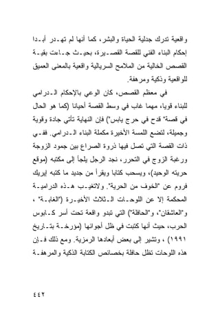 ‫ﻭﺍﻗﻌﻴﺔ ﺘﺩﺭﻙ ﺠﺩﻟﻴﺔ ﺍﻟﺤﻴﺎﺓ ﻭﺍﻟﺒﺸﺭ، ﻜﻤﺎ ﺃﻨﻬﺎ ﻟﻡ ﺘﻬـﺩﺭ ﺃﺒـ ‪‬ﺍ‬
 ‫ﺩ‬
‫ﺇﺤﻜﺎﻡ ﺍﻟﺒﻨﺎﺀ ﺍﻟﻔﻨﻲ ﻟﻠﻘﺼﺔ ﺍﻟﻘﺼـﻴﺭﺓ، ﺒﺤﻴـﺙ ﺠـﺎﺀﺕ ﺒﻘﻴـﺔ‬
‫ﺍﻟﻘﺼﺹ ﺍﻟﺨﺎﻟﻴﺔ ﻤﻥ ﺍﻟﻤﻼﻤﺢ ﺍﻟﺴﺭﻴﺎﻟﻴﺔ ﻭﺍﻗﻌﻴﺔ ﺒﺎﻟﻤﻌﻨﻰ ﺍﻟﻌﻤﻴﻕ‬
                                  ‫ﻟﻠﻭﺍﻗﻌﻴﺔ ﻭﺫﻜﻴﺔ ﻭﻤﺭﻫﻔﺔ.‬
‫ﻓﻲ ﻤﻌﻅﻡ ﺍﻟﻘﺼﺹ، ﻜﺎﻥ ﺍﻟﻭﻋﻲ ﺒﺎﻹﺤﻜﺎﻡ ﺍﻟـﺩﺭﺍﻤﻲ‬
‫ﻟﻠﺒﻨﺎﺀ ﻗﻭ ‪‬ﺎ، ﻤﻬﻤﺎ ﻏﺎﺏ ﻓﻲ ﻭﺴﻁ ﺍﻟﻘﺼﺔ ﺃﺤﻴﺎ ﹰﺎ )ﻜﻤﺎ ﻫﻭ ﺍﻟﺤﺎل‬
               ‫ﻨ‬                              ‫ﻴ‬
‫ﻓﻲ ﻗﺼﺔ" ﻗﺩﺡ ﻓﻲ ﺤﺭﺝ ﻴﺎﺒﺱ"( ﻓﺈﻥ ﺍﻟﻨﻬﺎﻴﺔ ﺘﺄﺘﻲ ﺠﺎﺩﺓ ﻭﻗﻭﻴﺔ‬
‫ﻭﺠﻤﻴﻠﺔ، ﻟﺘﻀﻊ ﺍﻟﻠﻤﺴﺔ ﺍﻷﺨﻴﺭﺓ ﻤﻜﻤﻠﺔ ﺍﻟﺒﻨﺎﺀ ﺍﻟـﺩﺭﺍﻤﻲ. ﻓﻔـﻲ‬
‫ﺫﺍﺕ ﺍﻟﻘﺼﺔ ﺍﻟﺘﻲ ﺘﺼل ﻓﻴﻬﺎ ﺫﺭﻭﺓ ﺍﻟﺼﺭﺍﻉ ﺒﻴﻥ ﺠﻤﻭﺩ ﺍﻟﺯﻭﺠﺔ‬
‫ﻭﺭﻏﺒﺔ ﺍﻟﺯﻭﺝ ﻓﻲ ﺍﻟﺘﺤﺭﺭ، ﻨﺠﺩ ﺍﻟﺭﺠل ﻴﻠﺠﺄ ﺇﻟﻰ ﻤﻜﺘﺒﻪ )ﻤﻭﻗﻊ‬
‫ﺤﺭﻴﺘﻪ ﺍﻟﻭﺤﻴﺩ(، ﻭﻴﺴﺤﺏ ﻜﺘﺎ ‪‬ﺎ ﻭﻴﻘﺭﺃ ﻤﻥ ﺠﺩﻴﺩ ﻤﺎ ﻜﺘﺒﻪ ﺇﻴﺭﻴﻙ‬
                             ‫ﺒ‬
‫ﻓﺭﻭﻡ ﻋﻥ "ﺍﻟﺨﻭﻑ ﻤﻥ ﺍﻟﺤﺭﻴﺔ". ﻭﻻﺘﻐﻴـﺏ ﻫـﺫﻩ ﺍﻟﺩﺭﺍﻤﻴـﺔ‬
‫ﺍﻟﻤﺤﻜﻤﺔ ﺇﻻ ﻋﻥ ﺍﻟﻠﻭﺤـﺎﺕ ﺍﻟـﺜﻼﺙ ﺍﻷﺨﻴـﺭﺓ )"ﺍﻟﻐﺎﺒـﺔ" ،‬
‫ﻭ"ﺍﻟﻌﺎﺸﻘﺎﻥ"، ﻭ"ﺍﻟﺤﺎﻓﻠﺔ"( ﺍﻟﺘﻲ ﺘﺒﺩﻭ ﻭﺍﻗﻌﺔ ﺘﺤﺕ ﺃﺴﺭ ﻜـﺎﺒﻭﺱ‬
‫ﺍﻟﺤﺭﺏ، ﺤﻴﺙ ﺃﻨﻬﺎ ﻜﺘﺒﺕ ﻓﻲ ﻅل ﺃﺠﻭﺍﺌﻬﺎ )ﻤﺅﺭﺨـﺔ ﺒﺘـﺎﺭﻴﺦ‬
‫١٩٩١( ، ﻭﺘﺸﻴﺭ ﺇﻟﻰ ﺒﻌﺽ ﺃﺒﻌﺎﺩﻫﺎ ﺍﻟﺭﻤﺯﻴﺔ. ﻭﻤﻊ ﺫﻟﻙ ﻓـﺈﻥ‬
‫ﻫﺫﻩ ﺍﻟﻠﻭﺤﺎﺕ ﺘﻅل ﺤﺎﻓﻠﺔ ﺒﺨﺼﺎﺌﺹ ﺍﻟﻜﺘﺎﺒﺔ ﺍﻟﺫﻜﻴﺔ ﻭﺍﻟﻤﺭﻫﻔـﺔ‬




‫٢٤٤‬
 