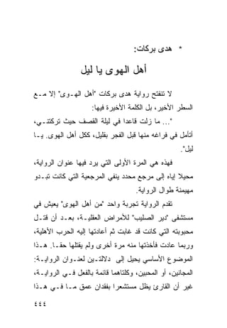 ‫* ﻫﺩﻯ ﺒﺭﻜﺎﺕ:‬

                ‫ﺃﻫل ﺍﻟﻬﻭﻯ ﻴﺎ ﻟﻴل‬
‫ﻻ ﺘﻨﻔﺘﺢ ﺭﻭﺍﻴﺔ ﻫﺩﻯ ﺒﺭﻜﺎﺕ "ﺃﻫل ﺍﻟﻬـﻭﻯ" ﺇﻻ ﻤـﻊ‬
                    ‫ﺍﻟﺴﻁﺭ ﺍﻷﺨﻴﺭ، ﺒل ﺍﻟﻜﻠﻤﺔ ﺍﻷﺨﻴﺭﺓ ﻓﻴﻬﺎ:‬
‫"... ﻤﺎ ﺯﻟﺕ ﻗﺎﻋ ‪‬ﺍ ﻓﻲ ﻟﻴﻠﺔ ﺍﻟﻘﺼﻑ ﺤﻴﺙ ﺘﺭﻜﺘﻨـﻲ،‬
                            ‫ﺩ‬
‫ﺃﺘﺄﻤل ﻓﻲ ﻓﺭﺍﻏﻪ ﻤﻨﻬﺎ ﻗﺒل ﺍﻟﻔﺠﺭ ﺒﻘﻠﻴل، ﻜﻜل ﺃﻫل ﺍﻟﻬﻭﻯ. ﻴـﺎ‬
                                                    ‫ﻟﻴل".‬
‫ﻓﻬﺫﻩ ﻫﻲ ﺍﻟﻤﺭﺓ ﺍﻷﻭﻟﻰ ﺍﻟﺘﻲ ﻴﺭﺩ ﻓﻴﻬﺎ ﻋﻨﻭﺍﻥ ﺍﻟﺭﻭﺍﻴﺔ،‬
‫ﻤﺤﻴﻼ ﺇﻴﺎﻩ ﺇﻟﻰ ﻤﺭﺠﻊ ﻤﺤﺩﺩ ﻴﻨﻔﻲ ﺍﻟﻤﺭﺠﻌﻴﺔ ﺍﻟﺘﻲ ﻜﺎﻨﺕ ﺘﺒـﺩﻭ‬
                                                 ‫ﹰ‬
                                    ‫ﻤﻬﻴﻤﻨﺔ ﻁﻭﺍل ﺍﻟﺭﻭﺍﻴﺔ.‬
‫ﺘﻘﺩﻡ ﺍﻟﺭﻭﺍﻴﺔ ﺘﺠﺭﺒﺔ ﻭﺍﺤﺩ "ﻤﻥ ﺃﻫل ﺍﻟﻬﻭﻯ" ﻴﻌﻴﺵ ﻓﻲ‬
‫ﻤﺴﺘﺸﻔﻰ "ﺩﻴﺭ ﺍﻟﺼﻠﻴﺏ" ﻟﻸﻤﺭﺍﺽ ﺍﻟﻌﻘﻠﻴـﺔ، ﺒﻌـﺩ ﺃﻥ ﻗﺘـل‬
‫ﻤﺤﺒﻭﺒﺘﻪ ﺍﻟﺘﻲ ﻜﺎﻨﺕ ﻗﺩ ﻏﺎﺒﺕ ﺜﻡ ﺃﻋﺎﺩﺘﻬﺎ ﺇﻟﻴﻪ ﺍﻟﺤﺭﺏ ﺍﻷﻫﻠﻴﺔ،‬
‫ﻭﺭﺒﻤﺎ ﻋﺎﺩﺕ ﻓﺄﺨﺫﺘﻬﺎ ﻤﻨﻪ ﻤﺭﺓ ﺃﺨﺭﻯ ﻭﻟﻡ ﻴﻘﺘﻠﻬﺎ ﺤ ﹰـﺎ. ﻫـﺫﺍ‬
        ‫ﻘ‬
‫ﺍﻟﻤﻭﻀﻭﻉ ﺍﻷﺴﺎﺴﻲ ﻴﺤﻴل ﺇﻟﻰ ﺩﻻﻟﺘـﻴﻥ ﻟﻌﻨـﻭﺍﻥ ﺍﻟﺭﻭﺍﻴـﺔ:‬
‫ﺍﻟﻤﺠﺎﻨﻴﻥ، ﺃﻭ ﺍﻟﻤﺤﺒﻴﻥ، ﻭﻜﻠﺘﺎﻫﻤﺎ ﻗﺎﺌﻤﺔ ﺒﺎﻟﻔﻌل ﻓـﻲ ﺍﻟﺭﻭﺍﻴـﺔ،‬
‫ﻏﻴﺭ ﺃﻥ ﺍﻟﻘﺎﺭﺉ ﻴﻅل ﻤﺴﺘﺸﻌ ‪‬ﺍ ﺒﻔﻘﺩﺍﻥ ﻋﻤﻕ ﻤـﺎ ﻓـﻲ ﻫـﺫﺍ‬
                         ‫ﺭ‬

‫٤٤٤‬
 
