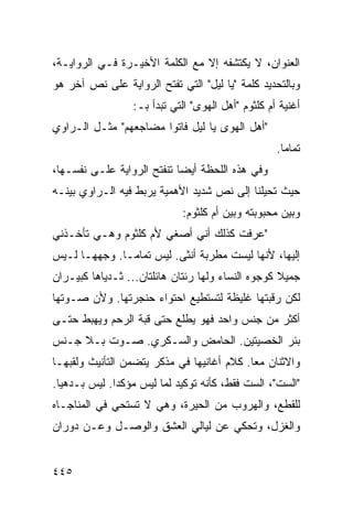 ‫ﺍﻟﻌﻨﻭﺍﻥ، ﻻ ﻴﻜﺘﺸﻔﻪ ﺇﻻ ﻤﻊ ﺍﻟﻜﻠﻤﺔ ﺍﻷﺨﻴـﺭﺓ ﻓـﻲ ﺍﻟﺭﻭﺍﻴـﺔ،‬
‫ﻭﺒﺎﻟﺘﺤﺩﻴﺩ ﻜﻠﻤﺔ "ﻴﺎ ﻟﻴل" ﺍﻟﺘﻲ ﺘﻔﺘﺢ ﺍﻟﺭﻭﺍﻴﺔ ﻋﻠﻰ ﻨﺹ ﺁﺨﺭ ﻫﻭ‬
                  ‫ﺃﻏﻨﻴﺔ ﺃﻡ ﻜﻠﺜﻭﻡ "ﺃﻫل ﺍﻟﻬﻭﻯ" ﺍﻟﺘﻲ ﺘﺒﺩﺃ ﺒـ:‬
‫"ﺃﻫل ﺍﻟﻬﻭﻯ ﻴﺎ ﻟﻴل ﻓﺎﺘﻭﺍ ﻤﻀﺎﺠﻌﻬﻡ" ﻤﺜـل ﺍﻟـﺭﺍﻭﻱ‬
                                                    ‫ﺘﻤﺎ ‪‬ﺎ.‬
                                                      ‫ﻤ‬
‫ﻭﻓﻲ ﻫﺫﻩ ﺍﻟﻠﺤﻅﺔ ﺃﻴ ‪‬ﺎ ﺘﻨﻔﺘﺢ ﺍﻟﺭﻭﺍﻴﺔ ﻋﻠـﻰ ﻨﻔﺴـﻬﺎ،‬
                            ‫ﻀ‬
‫ﺤﻴﺙ ﺘﺤﻴﻠﻨﺎ ﺇﻟﻰ ﻨﺹ ﺸﺩﻴﺩ ﺍﻷﻫﻤﻴﺔ ﻴﺭﺒﻁ ﻓﻴﻪ ﺍﻟـﺭﺍﻭﻱ ﺒﻴﻨـﻪ‬
                             ‫ﻭﺒﻴﻥ ﻤﺤﺒﻭﺒﺘﻪ ﻭﺒﻴﻥ ﺃﻡ ﻜﻠﺜﻭﻡ:‬
‫"ﻋﺭﻓﺕ ﻜﺫﻟﻙ ﺃﻨﻲ ﺃﺼﻐﻲ ﻷﻡ ﻜﻠﺜﻭﻡ ﻭﻫـﻲ ﺘﺄﺨـﺫﻨﻲ‬
‫ﺇﻟﻴﻬﺎ، ﻷﻨﻬﺎ ﻟﻴﺴﺕ ﻤﻁﺭﺒﺔ ﺃﻨﺜﻰ. ﻟﻴﺱ ﺘﻤﺎ ‪‬ـﺎ. ﻭﺠﻬﻬـﺎ ﻟـﻴﺱ‬
               ‫ﻤ‬
‫ﺠﻤﻴﻼ ﻜﻭﺠﻭﻩ ﺍﻟﻨﺴﺎﺀ ﻭﻟﻬﺎ ﺭﺌﺘﺎﻥ ﻫﺎﺌﻠﺘﺎﻥ... ﺜـﺩﻴﺎﻫﺎ ﻜﺒﻴـﺭﺍﻥ‬
                                                   ‫ﹰ‬
‫ﻟﻜﻥ ﺭﻗﺒﺘﻬﺎ ﻏﻠﻴﻅﺔ ﻟﺘﺴﺘﻁﻴﻊ ﺍﺤﺘﻭﺍﺀ ﺤﻨﺠﺭﺘﻬﺎ. ﻭﻷﻥ ﺼـﻭﺘﻬﺎ‬
‫ﺃﻜﺜﺭ ﻤﻥ ﺠﻨﺱ ﻭﺍﺤﺩ ﻓﻬﻭ ﻴﻁﻠﻊ ﺤﺘﻰ ﻗﺒﺔ ﺍﻟﺭﺤﻡ ﻭﻴﻬﺒﻁ ﺤﺘـﻰ‬
‫ﺒﺌﺭ ﺍﻟﺨﺼﻴﺘﻴﻥ. ﺍﻟﺤﺎﻤﺽ ﻭﺍﻟﺴـﻜﺭﻱ. ﺼـﻭﺕ ﺒـﻼ ﺠـﻨﺱ‬
‫ﻭﺍﻻﺜﻨﺎﻥ ﻤ ‪‬ﺎ. ﻜﻼﻡ ﺃﻏﺎﻨﻴﻬﺎ ﻓﻲ ﻤﺫﻜﺭ ﻴﺘﻀﻤﻥ ﺍﻟﺘﺄﻨﻴﺙ ﻭﻟﻘﺒﻬـﺎ‬
                                            ‫ﻌ‬
‫"ﺍﻟﺴﺕ"، ﺍﻟﺴﺕ ﻓﻘﻁ، ﻜﺄﻨﻪ ﺘﻭﻜﻴﺩ ﻟﻤﺎ ﻟﻴﺱ ﻤﺅﻜ ‪‬ﺍ. ﻟﻴﺱ ﺒـﺩﻫ ‪‬ﺎ.‬
  ‫ﻴ‬            ‫ﺩ‬
‫ﻟﻠﻘﻁﻊ، ﻭﺍﻟﻬﺭﻭﺏ ﻤﻥ ﺍﻟﺤﻴﺭﺓ، ﻭﻫﻲ ﻻ ﺘﺴﺘﺤﻲ ﻓﻲ ﺍﻟﻤﻨﺎﺠـﺎﻩ‬
‫ﻭﺍﻟﻐﺯل، ﻭﺘﺤﻜﻲ ﻋﻥ ﻟﻴﺎﻟﻲ ﺍﻟﻌﺸﻕ ﻭﺍﻟﻭﺼـل ﻭﻋـﻥ ﺩﻭﺭﺍﻥ‬


‫٥٤٤‬
 