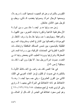 ‫ﺍﻟﻜﺅﻭﺱ ﺒﺎﻟﺸﺭﺍﺏ ﻭﻋﻥ ﻓﻡ ﺍﻟﺤﺒﻴﺏ، ﺘﺴﻤﻌﻬﺎ ﺍﻟﻨﺴـﺎﺀ ﺭﺠـ ﹰ،‬
 ‫ﻼ‬
‫ﻭﻴﺴﻤﻌﻬﺎ ﺍﻟﺭﺠﺎل ﺍﻤﺭﺃﺓ. ﻭﺼﻭﺘﻬﺎ ﻴﻐﻀﺏ ﻜـﺄﻨﺜﻰ، ﻭﻴﻁﻴـﻊ‬
                             ‫ﻜﺭﺠل ﺤﻴﻥ ﺍﻻﺜﻨﺎﻥ ﻋﺎﺸﻘﺎﻥ.‬
‫ﺯﻤﻥ ﺼـﻭﺘﻬﺎ ﻫـﻭ ﺃﻴ ‪‬ـﺎ ﻤﻠﺘـﺒﺱ ﺒـﻴﻥ ﺃﻨﻭﺜـﺔ‬
                     ‫ﻀ‬
‫ﺍﻷﺭﺴﺘﻘﺭﺍﻁﻴﺔ ﺍﻟﺫﺍﻫﺒﺔ ﻭﺫﻜﻭﺭﺓ ﺒﺩﺍﻴﺎﺕ ﺍﻟﺘﺤﺭﻴﺭ، ﺒﻴﻥ ﺍﻟﻜﻬﻭﻟـﺔ‬
‫ﻭﺍﻟﻤﺭﺍﻫﻘﺔ. ﻭﺒﻴﻭﻟﻭﺠﻴـﺎ ﺼـﻭﺘﻬﺎ ﺨﻠـﻁ ﻭﺘـﺭﻑ ﻻﻨﺘﻅـﺎﺭ‬
‫ﺍﻟﻬﺭﻤﻭﻨﺎﺕ ﻭﺍﻨﻔﺼﺎﻟﻬﺎ ﺒﻴﻥ ﺍﻟﺸﺎﺭﻉ ﺍﻟﻌﺎﻡ، ﻭﻤﺸﺭﺒﻴﺎﺕ ﺍﻟﺤـﺭﻴﻡ‬
‫ﺍﻟﻅﻠﻴﻠﺔ ﺒﺎﻟﻴﺎﺴﻤﻴﻥ، ﺒﻴﻥ ﺸﻤﺱ ﺍﻟﻤﺴﺎﻟﻙ ﺍﻟﻤﻜﺘﻅﺔ ﻭﺍﺭﺘﻌﺎﺸـﺎﺕ‬
‫ﺍﻷﺒﺨﺭﺓ ﺍﻟﻁﺭﻴﺔ ﻓﻲ ﺍﻟﺤﻤﺎﻤﺎﺕ ﺍﻟﺘﺭﻜﻴﺔ، ﺒﻴﻥ ﺒـﺭﺍﺩﺓ ﺍﻟﻤﻌـﺎﺩﻥ‬
‫ﺍﻟﻤﺤﺘﺭﻗﺔ ﻭﺸﺭﺍﺭﺘﻬﺎ ﻭﺒﺭﻭﺩﺓ ﺍﻟﺤﻠﻴﺏ ﺍﻟﺫﻱ ﻴﺤﻤﺽ ﻭﺌﻴ ‪‬ﺍ ﻓـﻲ‬
     ‫ﺩ‬
‫ﺍﻟﺩﻑﺀ. ﺼﻭﺕ ﺍﻤﺭﺃﺓ ﻭﺭﺠل ﻤ ‪‬ﺎ. ﺃﻻ ﻴﻘﻭﻟـﻭﻥ ﺃﻨﻬـﺎ ﻜﺎﻨـﺕ‬
                         ‫ﻌ‬
                                    ‫ﺴﺤﺎﻗﻴﺔ".) ﺹ ٩٨(.‬
‫ﻓﻲ ﻫﺫﺍ ﺍﻟﻨﺹ ﻜﺸـﻑ ﻭﺍﻀـﺢ ﻻﺨـﺘﻼﻁ ﺍﻷﻨﻭﺜـﺔ‬
                     ‫ﹲ‬
‫ﺒﺎﻟﺫﻜﻭﺭﺓ، ﻓﻲ ﺼﻭﺕ ﺃﻡ ﻜﻠﺜﻭﻡ )ﺭﻤﺯ ﺍﻟﻐﻨﺎﺀ ﺍﻟﻌﺭﺒﻲ ﻓﻲ ﺍﻟﺜﻠﺙ‬
‫ﺍﻟﺜﺎﻨﻲ ﻤﻥ ﺍﻟﻘﺭﻥ ﺍﻟﻌﺸﺭﻴﻥ( ، ﻭﻓﻲ ﺠﺴـﻤﻬﺎ ﺃﻴ ‪‬ـﺎ. ﻭﻫـﺫﺍ‬
         ‫ﻀ‬
‫ﺍﻻﺨﺘﻼﻁ ﻫﻭ ﺫﺍﺘﻪ ﺍﻻﺨﺘﻼﻁ ﻓﻲ ﺍﻟﻤﺭﺃﺓ ﺍﻟﺘﻲ ﻴﺤﺒﻬـﺎ ﺍﻟـﺭﺍﻭﻱ‬
‫ﻭﻓﻲ ﺍﻟﺭﺍﻭﻱ ﻨﻔﺴﻪ )ﺭﺍﺠﻊ ﺼﻔﺤﺎﺕ ٨٨١،٤٧١،٢٧١،٠٧١ (‬
‫ﻭﻫﻭ ﻟﻴﺱ ﻤﺠﺭﺩ ﺍﺨﺘﻼﻁ ﻓﻲ ﺍﻟﺠﻨﺱ ﺃﻭ ﺍﻟﺸـﻜل ﺃﻭ ﺍﻟﻤﻼﻤـﺢ‬


‫٦٤٤‬
 