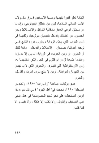 ‫ﺍﻟﻜﺘﺎﺒﺔ ﺘﻌﻠﻭ ﻜﺜﻴ ‪‬ﺍ ﺒﻔﻬﻤﻬﺎ ﻭﺤﺴﻬﺎ ﺍﻹﻨﺴﺎﻨﻴﻴﻥ ﻓـﻭﻕ ﻤﻘـﻭﻻﺕ‬
                                    ‫ﺭ‬
‫ﺍﻷﺩﺏ ﺍﻟﻨﺴﺎﺌﻲ ﺍﻟﺴﺎﺫﺠﺔ، ﻟﻴﺱ ﻤﻥ ﻤﻨﻁﻠﻕ ﺃﻴﺩﻴﻭﻟﻭﺠﻲ، ﻭﺇﻨﻤـﺎ‬
‫ﻤﻥ ﻤﻨﻁﻠﻕ ﺍﻟﻭﻋﻲ ﺍﻟﻌﻤﻴﻕ ﺒﺈﻤﻜﺎﻨﻴﺔ ﺍﻟﺘﺩﺍﺨل ﻭﺍﻻﺨـﺘﻼﻁ ﺒـﻴﻥ‬
‫ﺍﻟﺠﻨﺴﻴﻥ. ﻫﻭ ﺍﺨﺘﻼﻁ ﻭﺘﺩﺍﺨل ﻁﺒﻴﻌﻴﺎﻥ ﺒﻴﻭﻟﻭﺠ ‪‬ﺎ، ﻭﻟﻜﻨﻬﻤﺎ ﻓﻲ‬
             ‫ﻴ‬
‫ﺯﻤﻥ ﺍﻟﺤﺭﺏ ﺍﻟﺫﻱ ﻴﺒﻁﻥ ﺍﻟﺭﻭﺍﻴﺔ ﻭﻴﻤﺎﺭﺱ ﺩﻭﺭﻩ ﺍﻟﻘﺎﻤﻊ ﻓـﻲ‬
‫ﺘﻭﺠﻴﻪ ﺃﺤﺩﺍﺜﻬﺎ، ﻴﺼﺒﺤﺎﻥ – ﺍﻻﺨﺘﻼﻁ ﻭﺍﻟﺘﺩﺍﺨل – ﺩﺍﻓﻌﺎ ﻟﻠﻘﺘل‬
‫ﺃﻭ ﺍﻟﺠﻨﻭﻥ. ﺇﻥ ﺯﻤﻥ ﺍﻟﺤﺭﺏ، ﻓﻲ ﺍﻟﺭﻭﺍﻴﺔ، ﻟـﻴﺱ ﺇﻻ ﺠـﺯ ‪‬ﺍ‬
 ‫ﺀ‬
‫ﻭﺍﻤﺘﺩﺍ ‪‬ﺍ ﻁﺒﻴﻌ ‪‬ﺎ ﻟﺯﻤﻥ ﺃﻡ ﻜﻠﺜﻭﻡ ﻓﻲ ﺍﻟﻨﺹ ﺍﻟﺫﻱ ﺍﺴﺘﺸﻬﺩﻨﺎ ﺒﻪ،‬
                                         ‫ﻴ‬       ‫ﺩ‬
‫ﺯﻤﻥ ﺍﻷﺭﺴﺘﻘﺭﺍﻁﻴﺔ ﺍﻟﺘﻲ ﺘﺘﻬﺎﻭﻯ، ﻭﺍﻟﺘﺤﺭﻴﺭ ﺍﻟﺫﻱ ﻻ ﻴـﻨﻬﺽ‬
‫ﺒﻴﻥ ﺍﻟﻜﻬﻭﻟﺔ ﻭﺍﻟﻤﺭﺍﻫﻘﺔ.. ﺯﻤﻥ ﻻ ﻴﻨﺘﺞ ﺴﻭﻯ ﺍﻟﻤﻭﺕ ﻭﺍﻟﻘﺘـل،‬
                                                ‫ﻭﺍﻟﺠﻨﻭﻥ.‬
‫ﻫﺩﻯ ﺒﺭﻜﺎﺕ، ﺼﺎﺤﺒﺔ "ﺯﺍﺌـﺭﺍﺕ" ٥٨٩١، ﻭ"ﺤﺠـﺭ‬
‫ﺍﻟﻀﺤﻙ" ٠٩٩١، ﻨﺠﺤﺕ ﻓﻲ" ﺃﻫل ﺍﻟﻬﻭﻯ" ﻓـﻲ ﺘﻘـﺩﻴﻡ ﻫـﺫﺍ‬
‫ﺍﻟﺯﻤﻥ ﺍﻟﻤﺴﺘﺤﻴل، ﻋﻠﻰ ﻨﺤﻭ ﺸﺩﻴﺩ ﺍﻟﺨﺼﻭﺼﻴﺔ ﻓﻲ ﻋﻤل ﻴﺘﺄﺒﻰ‬
‫ﻋﻠﻰ ﺍﻟﺘﺼﻨﻴﻑ ﻭﺍﻟﺘﺄﻭﻴل، ﻭﻻ ‪‬ﻜﺘﺏ ﺇﻻ ﻫﻜﺫﺍ ، ﻭﻻ ﻴﻔﻬـﻡ ﺇﻻ‬
                         ‫ﻴ‬
                                                ‫ﻜﻤﺎ ﹸﺘﺏ.‬
                                                   ‫ﻜ‬




‫٨٤٤‬
 