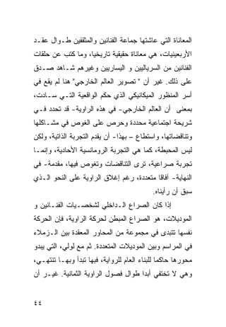 ‫ﺍﻟﻤﻌﺎﻨﺎﺓ ﺍﻟﺘﻲ ﻋﺎﺸﺘﻬﺎ ﺠﻤﺎﻋﺔ ﺍﻟﻔﻨﺎﻨﻴﻥ ﻭﺍﻟﻤﺜﻘﻔﻴﻥ ﻁـﻭﺍل ﻋﻘـﺩ‬
‫ﺍﻷﺭﺒﻌﻴﻨﻴﺎﺕ، ﻫﻲ ﻤﻌﺎﻨﺎﺓ ﺤﻘﻴﻘﻴﺔ ﺘﺎﺭﻴﺨ ‪‬ﺎ، ﻭﻤﺎ ﻜﺘﺏ ﻋﻥ ﺤﻠﻘﺎﺕ‬
                   ‫ﻴ‬
‫ﺍﻟﻔﻨﺎﻨﻴﻥ ﻤﻥ ﺍﻟﺴﺭﻴﺎﻟﻴﻴﻥ ﻭ ﺍﻟﻴﺴﺎﺭﻴﻴﻥ ﻭﻏﻴﺭﻫﻡ ﺸـﺎﻫﺩ ﺼـﺩﻕ‬
‫ﻋﻠﻰ ﺫﻟﻙ. ﻏﻴﺭ ﺃﻥ " ﺘﺼﻭﻴﺭ ﺍﻟﻌﺎﻟﻡ ﺍﻟﺨﺎﺭﺠﻲ" ﻫﻨﺎ ﻟﻡ ﻴﻘﻊ ﻓﻲ‬
‫ﺃﺴﺭ ﺍﻟﻤﻨﻅﻭﺭ ﺍﻟﻤﻴﻜﺎﻨﻴﻜﻲ ﺍﻟﺫﻱ ﺤﻜﻡ ﺍﻟﻭﺍﻗﻌﻴﺔ ﺍﻟﺘـﻲ ﺴـﺎﺩﺕ،‬
‫ﺒﻤﻌﻨﻰ ﺃﻥ ﺍﻟﻌﺎﻟﻡ ﺍﻟﺨﺎﺭﺠﻲ- ﻓﻲ ﻫﺫﻩ ﺍﻟﺭﺍﻭﻴﺔ- ﻗﺩ ﺘﺤﺩﺩ ﻓـﻲ‬
‫ﺸﺭﻴﺤﺔ ﺍﺠﺘﻤﺎﻋﻴﺔ ﻤﺤﺩﺩﺓ ﻭﺤﺭﺹ ﻋﻠﻰ ﺍﻟﻐﻭﺹ ﻓﻲ ﻤﺸـﺎﻜﻠﻬﺎ‬
‫ﻭﺘﻨﺎﻗﻀﺎﺘﻬﺎ، ﻭﺍﺴﺘﻁﺎﻉ – ﺒﻬﺫﺍ- ﺃﻥ ﻴﻘﺩﻡ ﺍﻟﺘﺠﺭﺒﺔ ﺍﻟﺫﺍﺘﻴﺔ، ﻭﻟﻜﻥ‬
‫ﻟﻴﺱ ﺍﻟﻤﺤﺒﻁﺔ، ﻜﻤﺎ ﻫﻲ ﺍﻟﺘﺠﺭﺒﺔ ﺍﻟﺭﻭﻤﺎﻨﺴﻴﺔ ﺍﻷﺤﺎﺩﻴﺔ، ﻭﺇﻨﻤـﺎ‬
‫ﺘﺠﺭﺒﺔ ﺼﺭﺍﻋﻴﺔ، ﺘﺭﻯ ﺍﻟﺘﻨﺎﻗﻀﺎﺕ ﻭﺘﻐﻭﺹ ﻓﻴﻬﺎ، ﻤﻘﺩﻤﺔ- ﻓﻲ‬
‫ﺍﻟﻨﻬﺎﻴﺔ- ﺁﻓﺎﻗﺎ ﻤﺘﻌﺩﺩﺓ، ﺭﻏﻡ ﺇﻏﻼﻕ ﺍﻟﺭﺍﻭﻴﺔ ﻋﻠﻰ ﺍﻟﻨﺤﻭ ﺍﻟـﺫﻱ‬
                                          ‫ﹰ‬
                                            ‫ﺴﺒﻕ ﺃﻥ ﺭﺃﻴﻨﺎﻩ.‬
‫ﺇﺫﺍ ﻜﺎﻥ ﺍﻟﺼﺭﺍﻉ ﺍﻟـﺩﺍﺨﻠﻲ ﻟﺸﺨﺼـﻴﺎﺕ ﺍﻟﻔﻨـﺎﻨﻴﻥ ﻭ‬
‫ﺍﻟﻤﻭﺩﻴﻼﺕ، ﻫﻭ ﺍﻟﺼﺭﺍﻉ ﺍﻟﻤﺒﻁﻥ ﻟﺤﺭﻜﺔ ﺍﻟﺭﺍﻭﻴﺔ، ﻓﺈﻥ ﺍﻟﺤﺭﻜﺔ‬
‫ﻨﻔﺴﻬﺎ ﺘﺘﺒ ‪‬ﻯ ﻓﻲ ﻤﺠﻤﻭﻋﺔ ﻤﻥ ﺍﻟﻤﺤﺎﻭﺭ ﺍﻟﻤﻌﻘﺩﺓ ﺒﻴﻥ ﺍﻟـﺯﻤﻼﺀ‬
                                          ‫ﺩ‬
‫ﻓﻲ ﺍﻟﻤﺭﺍﺴﻡ ﻭﺒﻴﻥ ﺍﻟﻤﻭﺩﻴﻼﺕ ﺍﻟﻤﺘﻌﺩﺩﺓ. ﺜﻡ ﻤﻊ ﻟﻭﻟﻲ، ﺍﻟﺘﻲ ﻴﺒﺩﻭ‬
‫ﻤﺤﻭﺭﻫﺎ ﺤﺎﻜ ‪‬ﺎ ﻟﻠﺒﻨﺎﺀ ﺍﻟﻌﺎﻡ ﻟﻠﺭﻭﺍﻴﺔ، ﻓﺒﻬﺎ ﺘﺒﺩﺃ ﻭﺒﻬـﺎ ﺘﻨﺘﻬـﻲ،‬
                                               ‫ﻤ‬
‫ﻭﻫﻲ ﻻ ﺘﺨﺘﻔﻲ ﺃﺒ ‪‬ﺍ ﻁﻭﺍل ﻓﺼﻭل ﺍﻟﺭﺍﻭﻴﺔ ﺍﻟﺜﻤﺎﻨﻴﺔ. ﻏﻴـﺭ ﺃﻥ‬
                                     ‫ﺩ‬


‫٤٤‬
 