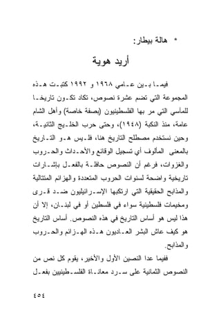 ‫* ﻫﺎﻟﺔ ﺒﻴﻁﺎﺭ:‬

                     ‫ﺃﺭﻴﺩ ﻫﻭﻴﺔ‬
‫ﻓﻴﻤـﺎ ﺒـﻴﻥ ﻋـﺎﻤﻲ ٨٦٩١ ﻭ ٢٩٩١ ﻜﺘﺒـﺕ ﻫـﺫﻩ‬
  ‫ـ ـ‬                     ‫ـ‬    ‫ـ ـ‬
‫ﺍﻟﻤﺠﻤﻭﻋﺔ ﺍﻟﺘﻲ ﺘﻀﻡ ﻋﺸﺭﺓ ﻨﺼﻭﺹ، ﺘﻜﺎﺩ ﺘﻜـﻭﻥ ﺘﺎﺭﻴ ﹰـﺎ‬
  ‫ﺨ‬
‫ﻟﻠﻤﺂﺴﻲ ﺍﻟﺘﻲ ﻤﺭ ﺒﻬﺎ ﺍﻟﻔﻠﺴﻁﻴﻨﻴﻭﻥ )ﺒﺼﻔﺔ ﺨﺎﺼﺔ( ﻭﺃﻫل ﺍﻟﺸﺎﻡ‬
‫ﻋﺎﻤﺔ، ﻤﻨﺫ ﺍﻟﻨﻜﺒﺔ )٨٤٩١(، ﻭﺤﺘﻰ ﺤﺭﺏ ﺍﻟﺨﻠـﻴﺞ ﺍﻟﺜﺎﻨﻴـﺔ،‬
‫ﻭﺤﻴﻥ ﻨﺴﺘﺨﺩﻡ ﻤﺼﻁﻠﺢ ﺍﻟﺘﺎﺭﻴﺦ ﻫﻨﺎ، ﻓﻠـﻴﺱ ﻫـﻭ ﺍﻟﺘـﺎﺭﻴﺦ‬
‫ﺒﺎﻟﻤﻌﻨﻰ ﺍﻟﻤﺄﻟﻭﻑ ﺃﻱ ﺘﺴﺠﻴل ﺍﻟﻭﻗﺎﺌﻊ ﻭﺍﻷﺤـﺩﺍﺙ ﻭﺍﻟﺤـﺭﻭﺏ‬
‫ﻭﺍﻟﻐﺯﻭﺍﺕ، ﻓﺭﻏﻡ ﺃﻥ ﺍﻟﻨﺼﻭﺹ ﺤﺎﻓﻠـﺔ ﺒﺎﻟﻔﻌـل ﺒﺈﺸـﺎﺭﺍﺕ‬
‫ﺘﺎﺭﻴﺨﻴﺔ ﻭﺍﻀﺤﺔ ﻟﺴﻨﻭﺍﺕ ﺍﻟﺤﺭﻭﺏ ﺍﻟﻤﺘﻌﺩﺩﺓ ﻭﺍﻟﻬﺯﺍﺌﻡ ﺍﻟﻤﺘﺘﺎﻟﻴﺔ‬
‫ﻭﺍﻟﻤﺫﺍﺒﺢ ﺍﻟﺤﻘﻴﻘﻴﺔ ﺍﻟﺘﻲ ﺍﺭﺘﻜﺒﻬﺎ ﺍﻹﺴـﺭﺍﺌﻴﻠﻴﻭﻥ ﻀـﺩ ﻗـﺭﻯ‬
‫ﻭﻤﺨﻴﻤﺎﺕ ﻓﻠﺴﻁﻴﻨﻴﺔ ﺴﻭﺍﺀ ﻓﻲ ﻓﻠﺴﻁﻴﻥ ﺃﻭ ﻓﻲ ﻟﺒﻨـﺎﻥ، ﺇﻻ ﺃﻥ‬
‫ﻫﺫﺍ ﻟﻴﺱ ﻫﻭ ﺃﺴﺎﺱ ﺍﻟﺘﺎﺭﻴﺦ ﻓﻲ ﻫﺫﻩ ﺍﻟﻨﺼﻭﺹ. ﺃﺴﺎﺱ ﺍﻟﺘﺎﺭﻴﺦ‬
‫ﻫﻭ ﻜﻴﻑ ﻋﺎﺵ ﺍﻟﺒﺸﺭ ﺍﻟﻌـﺎﺩﻴﻭﻥ ﻫـﺫﻩ ﺍﻟﻬـﺯﺍﺌﻡ ﻭﺍﻟﺤـﺭﻭﺏ‬
                                              ‫ﻭﺍﻟﻤﺫﺍﺒﺢ.‬
‫ﻓﻔﻴﻤﺎ ﻋﺩﺍ ﺍﻟﻨﺼﻴﻥ ﺍﻷﻭل ﻭﺍﻷﺨﻴﺭ، ﻴﻘﻭﻡ ﻜل ﻨﺹ ﻤﻥ‬
‫ﺍﻟﻨﺼﻭﺹ ﺍﻟﺜﻤﺎﻨﻴﺔ ﻋﻠﻰ ﺴـﺭﺩ ﻤﻌﺎﻨـﺎﺓ ﺍﻟﻔﻠﺴـﻁﻴﻨﻴﻴﻥ ﺒﻔﻌـل‬

‫٤٥٤‬
 