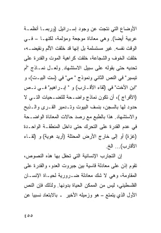 ‫ﺍﻷﻭﻀﺎﻉ ﺍﻟﺘﻲ ﻨﺘﺠﺕ ﻋﻥ ﻭﺠﻭﺩ ﺇﺴـﺭﺍﺌﻴل )ﻭﺭﺒﻤـﺎ ﺃﻨﻅﻤـﺔ‬
‫ﻋﺭﺒﻴﺔ ﺃﻴ ‪‬ﺎ(. ﻭﻫﻲ ﻤﻌﺎﻨﺎﺓ ﻤﻭﺠﻌﺔ ﻭﻤﺅﻟﻤﺔ، ﻟﻜﻨﻬـﺎ – ﻓـﻲ‬
                                         ‫ﻀ‬
‫ﺍﻟﻭﻗﺕ ﻨﻔﺴﻪ. ﻏﻴﺭ ﻤﺴﺘﺴﻠﻤﺔ ﺒل ﺇﻨﻬﺎ ﻗﺩ ﺨﻠﻘﺕ ﺍﻷﻟﻡ ﻭﻨﻘﻴﻀـﻪ،‬
‫ﺨﻠﻘﺕ ﺍﻟﺨﻭﻑ ﻭﺍﻟﺸﺠﺎﻋﺔ، ﺨﻠﻘﺕ ﻜﺭﺍﻫﻴﺔ ﺍﻟﻤﻭﺕ ﻭﺍﻟﻘﺩﺭﺓ ﻋﻠﻰ‬
‫ﺘﺤﺩﻴﻪ ﺤﺘﻰ ﺒﻘﻭﻟﻪ ﻋﻠﻰ ﺴﺒﻴل ﺍﻻﺴﺘﺸﻬﺎﺩ. ﻭﻟﻌـل ﻨﻤـﺎﺫﺝ "ﺃﻡ‬
‫ﺘﻴﺴﻴﺭ" ﻓﻲ ﺍﻟﻨﺹ ﺍﻟﺜﺎﻨﻲ ﻭﻨﻤﻭﺫﺝ " ﻤﻲ" ﻓﻲ )ﺴﺕ ﺍﻟﺒﻴـﺕ(، ﻭ‬
‫"ﺍﺒﻥ ﺍﻷﺨﺕ" ﻓﻲ )ﻟﻘﺎﺀ ﺍﻷﻗـﺎﺭﺏ( ﻭ " ﺇﺒـﺭﺍﻫﻴﻡ" ﻓـﻲ ﻨـﺹ‬
‫)ﺍﻷﻓﺭﺍﺝ (، ﺃﻥ ﺘﻜﻭﻥ ﻨﻤﺎﺫﺝ ﻭﺍﻀـﺤﺔ ﻟﻠﺘﻀـﺤﻴﺎﺕ ﺍﻟﺘـﻲ ﻻ‬
‫ﺤﺩﻭﺩ ﻟﻬﺎ ﺒﺎﻟﺴﺠﻥ، ﺒﻨﺴﻑ ﺍﻟﺒﻴﻭﺕ ﻭﺘـﺩﻤﻴﺭ ﺍﻟﻘـﺭﻯ ﻭﺍﻟـﺫﺒﺢ‬
‫ﻭﺍﻻﺴﺘﺸﻬﺎﺩ. ﻫﺫﺍ ﺒﺎﻟﻁﺒﻊ ﻤﻊ ﺭﺼﺩ ﺤﺎﻻﺕ ﺍﻟﻤﻌﺎﻨﺎﺓ ﺍﻟﻭﺍﻀـﺤﺔ‬
‫ﻓﻲ ﻋﺩﻡ ﺍﻟﻘﺩﺭﺓ ﻋﻠﻰ ﺍﻟﺘﺤﺭﻙ ﺤﺘﻰ ﺩﺍﺨل ﺍﻟﻤﻨﻁﻘـﺔ ﺍﻟﻭﺍﺤـﺩﺓ‬
‫)ﻏﺯﺓ( ﺃﻭ ﺇﻟﻰ ﺨﺎﺭﺝ ﺍﻷﺭﺽ ﺍﻟﻤﺤﺘﻠﺔ )ﺃﺭﻴﺩ ﻫﻭﻴﺔ( ﻭ )ﻟﻘـﺎﺀ‬
                                       ‫ﺍﻷﻗﺎﺭﺏ(... ﺍﻟﺦ.‬
‫ﺇﻥ ﺍﻟﺘﺠﺎﺭﺏ ﺍﻹﻨﺴﺎﻨﻴﺔ ﺍﻟﺘﻲ ﺘﺤﻔل ﺒﻬﺎ ﻫﺫﻩ ﺍﻟﻨﺼﻭﺹ،‬
‫ﺘﻘﻭﻡ ﺇﺫﻥ ﻋﻠﻰ ﻤﻌﺎﺩﻟﺔ ﻗﺎﺴﻴﺔ ﺒﻴﻥ ﺠﺒﺭﻭﺕ ﺍﻟﻌﺩﻭ، ﻭﺍﻟﻘﺩﺭﺓ ﻋﻠﻰ‬
‫ﺍﻟﻤﻘﺎﻭﻤﺔ، ﻭﻫﻲ ﻻ ﺸﻙ ﻤﻌﺎﺩﻟﺔ ﻀـﺭﻭﺭﻴﺔ ﻟﺤﻴـﺎﺓ ﺍﻹﻨﺴـﺎﻥ‬
‫ﺍﻟﻔﻠﺴﻁﻴﻨﻲ، ﻟﻴﺱ ﻤﻥ ﺍﻟﻤﻤﻜﻥ ﺍﻟﺤﻴﺎﺓ ﺒﺩﻭﻨﻬﺎ. ﻭﻟﺫﻟﻙ ﻓﺈﻥ ﺍﻟﻨﺹ‬
‫ﺍﻷﻭل ﺍﻟﺫﻱ ﻴﺘﻤﺘﻊ – ﻫﻭ ﻭﺯﻤﻴﻠﻪ ﺍﻷﺨﻴﺭ ـ ﺒﺎﻻﺒﺘﻌﺎﺩ ﻨﺴﺒ ‪‬ﺎ ﻋﻥ‬
    ‫ﻴ‬


‫٥٥٤‬
 