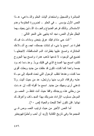 ‫ﺍﻟﻤﺒﺎﺸﺭﺓ ﻭﺍﻟﺘﺴﺠﻴل ﻭﺍﺴﺘﺨﺩﺍﻡ ﺁﻟﻴﺎﺕ ﺍﻟﺤﻠﻡ ﻭﺍﻟﺘـﺩﺍﻋﻲ، ﻫـﺫﺍ‬
‫ﺍﻟﻨﺹ ﺍﻷﻭل ﻴﺅﺴﺱ ـ ﻓﻲ ﺍﻟﺤﻠﻡ ـ ﻟﻀﺭﻭﺭﺓ ﺍﻟﻤﻘﺎﻭﻤﺔ ﻭﻋﺩﻡ‬
‫ﺍﻻﺴﺘﺴﻼﻡ. ﻭﻟﺫﻟﻙ ﻓﺭﻏﻡ ﺍﻟﻀﻴﺎﻉ ﻭﺍﻟﻌﺒـﺙ ﺍﻟﻠـﺫﻴﻥ ﻴﻌﻴﺸـﻬﻤﺎ‬
      ‫ﺍﻟﺒﻁل ﻁﻭﺍل ﺍﻟﻨﺹ، ﻨﺠﺩ ﺃﻨﻪ ﻴﻨﺘﻬﻲ ﻋﻠﻰ ﺍﻟﻨﺤﻭ ﺍﻟﺘﺎﻟﻲ :‬
‫" ﺃﻨﺕ ﺤﻲ ﻤﺎﺩﺍﻡ ﻓﻴﻙ ﻋﺭﻕ ﻴﻨﺒﺽ ﻭﻤﺎﺩﺍﻤـﺕ ﻓﻴـﻙ‬
‫ﻗﻁﺭﺓ ﺩﻡ. ﺍﺴﻤﻊ ﻴﺎ ﺒﻨﻰ، ﻟﻡ ﺸﺘﺎﺕ ﺠﺴﻤﻙ، ﺍﺠﻤـﻊ ﺃﺸـﻼﺀﻙ‬
‫ﺍﻟﻤﺘﻨﺎﺜﺭﺓ، ﻭﺍﻤﺴﺢ ﻋﻠﻴﻬﺎ ﺒﻘﻁﺭﺍﺕ ﺍﻟﺩﻡ ﺍﻟﻤﺘﺴﺎﻗﻁﺔ، ﻻﺘﺠﻌﻠﻬـﺎ‬
‫ﺘﻀﻴﻊ ﻓﻲ ﺍﻟﻭﺠﻭﺩ، ﻻ ﺘﺩﻋﻬﺎ ﺘﺫﻫﺏ ﻫﺩ ‪‬ﺍ، ﻭﺍﻤﺴﺢ ﺒﻬﺎ ﺍﻟﺠﺭﻭﺡ‬
                   ‫ﺭ‬
‫ﺘﻠﺘﺌﻡ، ﺍﻤﺴﺢ ﺒﻬﺎ ﺍﻟﺼﺩﻉ ﺍﻟﺫﻱ ﻓﻲ ﻗﻠﺒﻙ ﻴﺭﺒﺄ. ﻭﻋﻨـﺩﻤﺎ ﺘﻌـﻭﺩ‬
‫ﺠﺴ ‪‬ﺎ ﻭﺍﺤ ‪‬ﺍ ﻜﻤﺎ ﻜﻨﺕ، ﺘﻜﻭﻥ ﻗﺩ ﺨﻠﻘﺕ ﻤﻥ ﺠﺩﻴﺩ ﻭﺒﻌﺜﺕ ﺃﻗﻭﻯ‬
                                          ‫ﺩ‬      ‫ﻤ‬
‫ﻤﻤﺎ ﻜﻨﺕ، ﻭﻋﻨﺩﻫﺎ ﺘﻨﻘﻠﺏ ﺍﻟﻭﺤﻭل ﺍﻟﺘﻲ ﺘﺤﺕ ﻗﺩﻤﻴﻙ ﺇﻟﻰ ﻤﻴـﺎﺓ‬
‫ﻋﺫﺒﻪ ﺭﻗﺭﺍﻗﺔ، ﺍﺸﺭﺏ ﻤﻨﻬﺎ ﻭﺍﺭﺘﺤل، ﻋﺩ ﻤﻥ ﺤﻴﺙ ﺃﺘﻴﺕ. ﻭﻻ‬
‫ﺘﺩﻋﻨﻲ ﺃﺭﻯ ﻭﺠﻬﻙ ﻤﻥ ﺠﺩﻴﺩ. ﺍﺴﻤﻊ ﻤﺎ ﺃﻗﻭﻟﻪ ﻟﻙ، ﺇﻥ ﻋـﺩﺕ‬
‫ﻤﻥ ﺭﺤﻠﺘﻲ ﻫﺫﻩ ﻭﻭﺠﺩﺘﻙ ﻭﺍﻗ ﹰﺎ ﺤﻴﺙ ﺃﻨﺕ ﺘﻨﺘﻅـﺭ ﺍﻟﻤﺼـﻴﺭ‬
                        ‫ﻔ‬
‫ﺍﻟﻤﻭﺤل ﻤﺴﻠﻭﺏ ﺍﻹﺭﺍﺩﺓ، ﻀﺭﺒﺘﻙ ﺒﻬﺫﺍ ﺍﻟﻤﺠـﺫﺍﻑ ﻭﺃﻏﺭﻗﺘـﻙ‬
            ‫ﻨﻬﺎﺌ ‪‬ﺎ. ﻓﻠﻥ ﺘﻜﻭﻥ ﺃﻫﻼ ﻟﻠﺒﻌﺙ ﻭﺍﻟﺤﻴﺎﺓ )ﺹ ٠١(.‬
                                  ‫ﹰ‬              ‫ﻴ‬
‫ﺃﻤﺎ ﺍﻟﻨﺹ ﺍﻷﺨﻴﺭ ﻤﻥ ﺤﻴﺙ ﺘﺭﺘﻴﺏ ﺍﻟﻨﺼـﻭﺹ ﻓـﻲ‬
‫ﺍﻟﻤﺠﻤﻭﻋﺔ ﻭﻓﻲ ﺘﺎﺭﻴﺦ ﺍﻟﻜﺘﺎﺒﺔ )ﺃﺭﻴﺩ ﺃﻥ ﺃﺤﺏ ﻭﺃﺤﻠﻡ( ﻓﻬﻭﻴﻌﺘﺒﺭ‬


‫٦٥٤‬
 