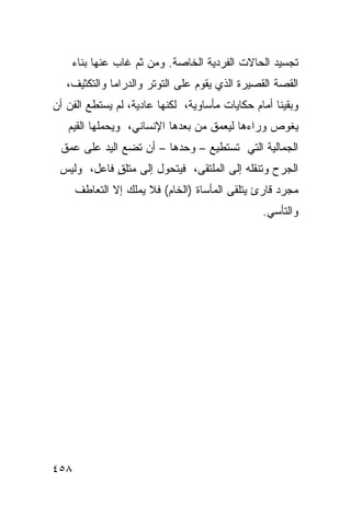 ‫ﺘﺠﺴﻴﺩ ﺍﻟﺤﺎﻻﺕ ﺍﻟﻔﺭﺩﻴﺔ ﺍﻟﺨﺎﺼﺔ. ﻭﻤﻥ ﺜﻡ ﻏﺎﺏ ﻋﻨﻬﺎ ﺒﻨﺎﺀ‬
   ‫ﺍﻟﻘﺼﺔ ﺍﻟﻘﺼﻴﺭﺓ ﺍﻟﺫﻱ ﻴﻘﻭﻡ ﻋﻠﻰ ﺍﻟﺘﻭﺘﺭ ﻭﺍﻟﺩﺭﺍﻤﺎ ﻭﺍﻟﺘﻜﺜﻴﻑ،‬
‫ﻭﺒﻘﻴﻨﺎ ﺃﻤﺎﻡ ﺤﻜﺎﻴﺎﺕ ﻤﺄﺴﺎﻭﻴﺔ، ﻟﻜﻨﻬﺎ ﻋﺎﺩﻴﺔ، ﻟﻡ ﻴﺴﺘﻁﻊ ﺍﻟﻔﻥ ﺃﻥ‬
   ‫ﻴﻐﻭﺹ ﻭﺭﺍﺀﻫﺎ ﻟﻴﻌﻤﻕ ﻤﻥ ﺒﻌﺩﻫﺎ ﺍﻹﻨﺴﺎﻨﻲ، ﻭﻴﺤﻤﻠﻬﺎ ﺍﻟﻘﻴﻡ‬
 ‫ﺍﻟﺠﻤﺎﻟﻴﺔ ﺍﻟﺘﻲ ﺘﺴﺘﻁﻴﻊ – ﻭﺤﺩﻫﺎ – ﺃﻥ ﺘﻀﻊ ﺍﻟﻴﺩ ﻋﻠﻰ ﻋﻤﻕ‬
 ‫ﺍﻟﺠﺭﺡ ﻭﺘﻨﻘﻠﻪ ﺇﻟﻰ ﺍﻟﻤﻠﺘﻘﻰ، ﻓﻴﺘﺤﻭل ﺇﻟﻰ ﻤﺘﻠﻕ ﻓﺎﻋل، ﻭﻟﻴﺱ‬
            ‫ٍ‬
      ‫ﻤﺠﺭﺩ ﻗﺎﺭﺉ ﻴﺘﻠﻘﻰ ﺍﻟﻤﺄﺴﺎﺓ )ﺍﻟﺨﺎﻡ( ﻓﻼ ﻴﻤﻠﻙ ﺇﻻ ﺍﻟﺘﻌﺎﻁﻑ‬
                                                ‫ﻭﺍﻟﺘﺄ ‪‬ﻲ.‬
                                                  ‫ﺴ‬




‫٨٥٤‬
 