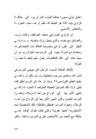 ‫ﺍﻋﺘﺒﺎﺭ ﻟﻭﻟﻲ ﻤﺤﻭ ‪‬ﺍ ﺤﺎﻜ ‪‬ﺎ ﻟﻠﺒﻨﺎﺀ، ﻻﺒﺩ ﺃﻥ ‪‬ﺭﺩ ﺇﻟﻰ ﻋﻼﻗـﺔ‬
            ‫ﻴ‬                 ‫ﻤ‬      ‫ﺭ‬
‫ﺍﻟﺭﺍﻭﻱ ﺒﻬﺎ، ﻷﻨﻪ ﻫﻭ ﺍﻟﺨﻴﻁ ﺍﻟﻨـﺎﻅﻡ ﺃﻭ ﺼـﺎﺤﺏ ﺍﻟﺘﺠﺭﺒـﺔ‬
                                      ‫ﻭﺍﻟﻤﻨﻅﻭﺭ ﺍﻷﺴﺎﺴﻲ.‬
‫ﺇﻥ ﺍﻟﺭﺍﻭﻱ ﺍﻟﺼﺭﺍﻋﻲ ﻤﺘﻌﺩﺩ ﺍﻟﻌﻭﺍﻁﻑ ﻭﺍﻟﻤﺸـﺎﺭﺏ،‬
‫ﻭﺍﻟﺼﺎﺩﻕ ﻤﻊ ﻨﻔﺴﻪ، ﻭﺍﻟﺫﻱ ﻴﺤﻤل ﺇﺭﺙ ﻤﺎﻀﻴﻪ، ﺴـﻭﺍﺀ ﻓـﻲ‬
‫ﺍﻟﻨﻅﺭ ﺇﻟﻰ ﺍﻟﻔﻥ، ﺃﻭ ﻓﻲ ﻤﺤﺩﻭﺩﻴﺔ ﺍﻟﻌﻼﻗـﺎﺕ ﺍﻻﺠﺘﻤﺎﻋﻴـﺔ،‬
‫ﻭﺨﺎﺼﺔ ﻤﻊ ﺍﻟﻤﺭﺃﺓ، ﻴﻌﻭﺩ ﺇﻟﻰ ﺍﻟﺭﺴﻡ ﺒﻌﺩ ﺍﻋﺘﺯﺍل، ﻴﺒـﺩﻭ ﺃﻥ‬
‫ﺴﺒﺒﻪ ﻋﺎﺌﺩ ﺇﻟﻰ ﺘﻠﻙ ﺍﻟﺘﻨﺎﻗﻀﺎﺕ. ﻴﻘﻭل ﺴﻠﻴﻡ ﻟﻨﺠﻔـﺔ ﻤﻔﺴـ ‪‬ﺍ‬
 ‫ﺭ‬
                                                  ‫ﺍﻟﻌﺯﻟﺔ:‬
‫)ُﺨﺘﻙ ﺃﻁﺎﻁﺔ ﺍﻟﺴﺒﺏ، ﺍﻟﺭﺍﺠل ﻜﺎﻥ ﺒﻴﻴﺠﻰ ﺍﻟﻤﺭﺴﻡ ﻓﻲ‬
                                           ‫ﺃ‬
‫ﺃﻤﺎﻥ ﺍﷲ، ﻭﺒﻌﺩﻴﻥ ﻤﻥ ﻴﻭﻡ ﻤﺎﺠﺒﺘﻴﻬﺎ ﺯﻤـﺎﻥ ﺒﺎﻟﻠﻴـل ﻭﺃﻏﻤـﻲ‬
‫ﻋﻠﻴﻬﺎ ﻗﺎﻁﻊ ﺍﻟﻔﻥ( ﺹ٨٢. ﻭﻤﻨﺫ ﺃﻥ ﻋﺎﺩ ﺇﻟﻰ ﺍﻟﺭﺴﻡ ﺘﻌﻠﻕ ﻗﻠﺒﻪ‬
‫ﺒﻠﻴﻠﻰ ﺃﻭ ﹰ، ﺘﻠﻙ ﺍﻟﻤﻭﺩﻴل ﺍﻟﺠﻤﻴﻠﺔ ﺍﻟﻤﺘﺭﻓﻌـﺔ ﺍﻟﺤﻨﻭﻨـﺔ ﻭﺍﻟﺘـﻲ‬
                                               ‫ﻻ‬
‫ﺇﻟﻰ ﺍﻟﺯﻭﺍﺝ ﻤﻥ ﺃﺤﺩ ﺍﻟـﺯﻤﻼﺀ ﻭﻫﺠـﺭﺓ‬          ‫ﺍﻨﺘﻬﻰ ﺍﻷﻤﺭ ﺒﻬﺎ‬
‫ﺍﻟﻤﺭﺴﻡ ﺍﻟﺤﻨﻭﻥ ﻭﺍﻟﺘﻲ ﺍﻨﺘﻬﻰ ﺍﻷﻤﺭ ﺒﻬﺎ ﺇﻟﻰ ﺍﻟﺯﻭﺍﺝ ﻤﻥ ﺃﺤـﺩ‬
‫ﺍﻟﺯﻤﻼﺀ ﻭﻫﺠﺭﺓ ﺍﻟﻤﺭﺴﻡ. ﻓﻴﺘﻌﻠﻕ ﺒﺄﻁﺎﻁﺔ، ﺘﻠﻙ ﺍﻟﺸﺨﺼﻴﺔ ﺸﺒﻪ‬
‫ﺍﻷﺴﻁﻭﺭﻴﺔ "ﻋﻠﻴﻬﺎ ﻋﻔﺭﻴﺕ" ﻭﺍﻟﺘﻲ ﻅﻠﺕ ﻁﻭﺍل ﺍﻟﻭﻗﺕ ﻋﻠـﻰ‬
‫ﻋﻼﻗﺔ ﻤﻊ ﺍﻟﻌﺩﻴﺩ ﻤﻥ ﺍﻷﺸﺨﺎﺹ ﺨﺎﺭﺝ ﺍﻟﻤﺭﺴﻡ ﻭﺩﺍﺨﻠﻪ. ﻭﻟﻜﻥ‬


‫٥٤‬
 