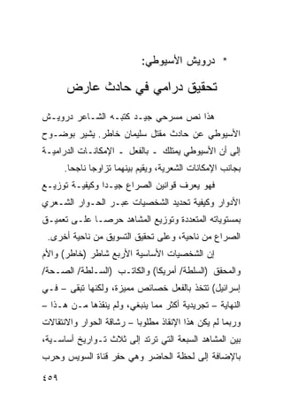 ‫* ﺩﺭﻭﻴﺵ ﺍﻷﺴﻴﻭﻁﻲ:‬

      ‫ﺘﺤﻘﻴﻕ ﺩﺭﺍﻤﻲ ﻓﻲ ﺤﺎﺩﺙ ﻋﺎﺭﺽ‬
‫ﻫﺫﺍ ﻨﺹ ﻤﺴﺭﺤﻲ ﺠﻴـﺩ ﻜﺘﺒـﻪ ﺍﻟﺸـﺎﻋﺭ ﺩﺭﻭﻴـﺵ‬
‫ﺍﻷﺴﻴﻭﻁﻲ ﻋﻥ ﺤﺎﺩﺙ ﻤﻘﺘل ﺴﻠﻴﻤﺎﻥ ﺨﺎﻁﺭ. ﻴﺸﻴﺭ ﺒﻭﻀـﻭﺡ‬
‫ﺇﻟﻰ ﺃﻥ ﺍﻷﺴﻴﻭﻁﻲ ﻴﻤﺘﻠﻙ ـ ﺒﺎﻟﻔﻌل ـ ﺍﻹﻤﻜﺎﻨـﺎﺕ ﺍﻟﺩﺭﺍﻤﻴـﺔ‬
      ‫ﺒﺠﺎﻨﺏ ﺍﻹﻤﻜﺎﻨﺎﺕ ﺍﻟﺸﻌﺭﻴﺔ، ﻭﻴﻘﻴﻡ ﺒﻴﻨﻬﻤﺎ ﺘﺯﺍﻭ ‪‬ﺎ ﻨﺎﺠ ‪‬ﺎ.‬
        ‫ﺤ‬      ‫ﺠ‬
‫ﻓﻬﻭ ﻴﻌﺭﻑ ﻗﻭﺍﻨﻴﻥ ﺍﻟﺼﺭﺍﻉ ﺠﻴـ ‪‬ﺍ ﻭﻜﻴﻔﻴـﺔ ﺘﻭﺯﻴـﻊ‬
                ‫ﺩ‬
‫ﺍﻷﺩﻭﺍﺭ ﻭﻜﻴﻔﻴﺔ ﺘﺤﺩﻴﺩ ﺍﻟﺸﺨﺼﻴﺎﺕ ﻋﺒـﺭ ﺍﻟﺤـﻭﺍﺭ ﺍﻟﺸـﻌﺭﻱ‬
‫ﺒﻤﺴﺘﻭﻴﺎﺘﻪ ﺍﻟﻤﺘﻌﺩﺩﺓ ﻭﺘﻭﺯﻴﻊ ﺍﻟﻤﺸﺎﻫﺩ ﺤﺭ ‪‬ـﺎ ﻋﻠـﻰ ﺘﻌﻤﻴـﻕ‬
              ‫ﺼ‬
 ‫ﺍﻟﺼﺭﺍﻉ ﻤﻥ ﻨﺎﺤﻴﺔ، ﻭﻋﻠﻰ ﺘﺤﻘﻴﻕ ﺍﻟﺘﺴﻭﻴﻕ ﻤﻥ ﻨﺎﺤﻴﺔ ﺃﺨﺭﻯ.‬
‫ﺇﻥ ﺍﻟﺸﺨﺼﻴﺎﺕ ﺍﻷﺴﺎﺴﻴﺔ ﺍﻷﺭﺒﻊ ﺸﺎﻁﺭ )ﺨﺎﻁﺭ( ﻭﺍﻷﻡ‬
‫ﻭﺍﻟﻤﺤﻘﻕ )ﺍﻟﺴﻠﻁﺔ/ ﺃﻤﺭﻴﻜﺎ( ﻭﺍﻟﻜﺎﺘـﺏ )ﺍﻟﺴـﻠﻁﺔ/ ﺍﻟﺼـﺤﺔ/‬
‫ﺇﺴﺭﺍﺌﻴل( ﺘﺘﺨﺫ ﺒﺎﻟﻔﻌل ﺨﺼﺎﺌﺹ ﻤﻤﻴﺯﺓ، ﻭﻟﻜﻨﻬﺎ ﺘﺒﻘﻰ – ﻓـﻲ‬
‫ﺍﻟﻨﻬﺎﻴﺔ – ﺘﺠﺭﻴﺩﻴﺔ ﺃﻜﺜﺭ ﻤﻤﺎ ﻴﻨﺒﻐﻲ، ﻭﻟﻡ ﻴﻨﻘﺫﻫﺎ ﻤـﻥ ﻫـﺫﺍ –‬
‫ﻭﺭﺒﻤﺎ ﻟﻡ ﻴﻜﻥ ﻫﺫﺍ ﺍﻹﻨﻘﺎﺫ ﻤﻁﻠﻭ ‪‬ﺎ – ﺭﺸﺎﻗﺔ ﺍﻟﺤﻭﺍﺭ ﻭﺍﻻﻨﺘﻘﺎﻻﺕ‬
                          ‫ﺒ‬
‫ﺒﻴﻥ ﺍﻟﻤﺸﺎﻫﺩ ﺍﻟﺴﺒﻌﺔ ﺍﻟﺘﻲ ﺘﺭﺘﺩ ﺇﻟﻰ ﺜﻼﺙ ﺘـﻭﺍﺭﻴﺦ ﺃﺴﺎﺴـﻴﺔ،‬
‫ﺒﺎﻹﻀﺎﻓﺔ ﺇﻟﻰ ﻟﺤﻅﺔ ﺍﻟﺤﺎﻀﺭ ﻭﻫﻲ ﺤﻔﺭ ﻗﻨﺎﺓ ﺍﻟﺴﻭﻴﺱ ﻭﺤﺭﺏ‬

‫٩٥٤‬
 