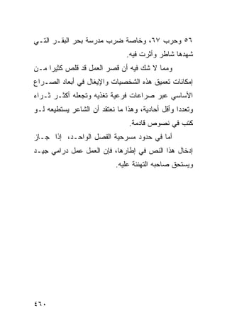 ‫٦٥ ﻭﺤﺭﺏ ٧٦، ﻭﺨﺎﺼﺔ ﻀﺭﺏ ﻤﺩﺭﺴﺔ ﺒﺤﺭ ﺍﻟﺒﻘـﺭ ﺍﻟﺘـﻲ‬
                                ‫ﺸﻬﺩﻫﺎ ﺸﺎﻁﺭ ﻭﺃﺜﺭﺕ ﻓﻴﻪ.‬
‫ﻭﻤﻤﺎ ﻻ ﺸﻙ ﻓﻴﻪ ﺃﻥ ﻗﺼﺭ ﺍﻟﻌﻤل ﻗﺩ ﻗﻠﺹ ﻜﺜﻴ ‪‬ﺍ ﻤـﻥ‬
     ‫ﺭ‬
‫ﺇﻤﻜﺎﻨﺎﺕ ﺘﻌﻤﻴﻕ ﻫﺫﻩ ﺍﻟﺸﺨﺼﻴﺎﺕ ﻭﺍﻹﻴﻐﺎل ﻓﻲ ﺃﺒﻌﺎﺩ ﺍﻟﺼـﺭﺍﻉ‬
‫ﺍﻷﺴﺎﺴﻲ ﻋﺒﺭ ﺼﺭﺍﻋﺎﺕ ﻓﺭﻋﻴﺔ ﺘﻐﺫﻴﻪ ﻭﺘﺠﻌﻠﻪ ﺃﻜﺜـﺭ ﺜـﺭﺍﺀ‬
‫ﻭﺘﻌﺩ ‪‬ﺍ ﻭﺃﻗل ﺃﺤﺎﺩﻴﺔ، ﻭﻫﺫﺍ ﻤﺎ ﻨﻌﺘﻘﺩ ﺃﻥ ﺍﻟﺸﺎﻋﺭ ﻴﺴﺘﻁﻴﻌﻪ ﻟـﻭ‬
                                                  ‫ﺩ‬
                                 ‫ﻜﺘﺏ ﻓﻲ ﻨﺼﻭﺹ ﻗﺎﺩﻤﺔ.‬
‫ﺃﻤﺎ ﻓﻲ ﺤﺩﻭﺩ ﻤﺴﺭﺤﻴﺔ ﺍﻟﻔﺼل ﺍﻟﻭﺍﺤـﺩ، ﺇﺫﺍ ﺠـﺎﺯ‬
‫ﺇﺩﺨﺎل ﻫﺫﺍ ﺍﻟﻨﺹ ﻓﻲ ﺇﻁﺎﺭﻫﺎ، ﻓﺈﻥ ﺍﻟﻌﻤل ﻋﻤل ﺩﺭﺍﻤﻲ ﺠﻴـﺩ‬
                            ‫ﻭﻴﺴﺘﺤﻕ ﺼﺎﺤﺒﻪ ﺍﻟﺘﻬﻨﺌﺔ ﻋﻠﻴﻪ.‬




‫٠٦٤‬
 