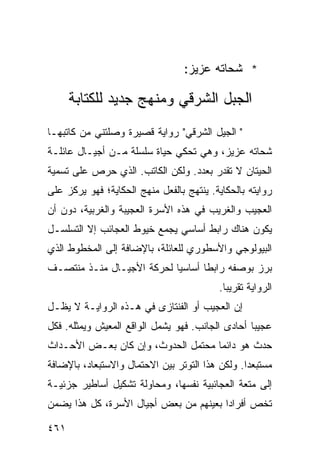 ‫* ﺸﺤﺎﺘﻪ ﻋﺯﻴﺯ:‬

      ‫ﺍﻟﺠﺒل ﺍﻟﺸﺭﻗﻲ ﻭﻤﻨﻬﺞ ﺠﺩﻴﺩ ﻟﻠﻜﺘﺎﺒﺔ‬
‫" ﺍﻟﺠﻴل ﺍﻟﺸﺭﻗﻲ" ﺭﻭﺍﻴﺔ ﻗﺼﻴﺭﺓ ﻭﺼﻠﺘﻨﻲ ﻤﻥ ﻜﺎﺘﺒﻬـﺎ‬
‫ﺸﺤﺎﺘﻪ ﻋﺯﻴﺯ، ﻭﻫﻲ ﺘﺤﻜﻲ ﺤﻴﺎﺓ ﺴﻠﺴﻠﺔ ﻤـﻥ ﺃﺠﻴـﺎل ﻋﺎﺌﻠـﺔ‬
‫ﺍﻟﺤﻴﺘﺎﻥ ﻻ ﺘﻘﺩﺭ ﺒﻌﺩﺩ. ﻭﻟﻜﻥ ﺍﻟﻜﺎﺘﺏ. ﺍﻟﺫﻱ ﺤﺭﺹ ﻋﻠﻰ ﺘﺴﻤﻴﺔ‬
‫ﺭﻭﺍﻴﺘﻪ ﺒﺎﻟﺤﻜﺎﻴﺔ. ﻴﻨﺘﻬﺞ ﺒﺎﻟﻔﻌل ﻤﻨﻬﺞ ﺍﻟﺤﻜﺎﻴﺔ؛ ﻓﻬﻭ ﻴﺭﻜﺯ ﻋﻠﻰ‬
‫ﺍﻟﻌﺠﻴﺏ ﻭﺍﻟﻐﺭﻴﺏ ﻓﻲ ﻫﺫﻩ ﺍﻷﺴﺭﺓ ﺍﻟﻌﺠﻴﺒﺔ ﻭﺍﻟﻐﺭﺒﻴﺔ، ﺩﻭﻥ ﺃﻥ‬
‫ﻴﻜﻭﻥ ﻫﻨﺎﻙ ﺭﺍﺒﻁ ﺃﺴﺎﺴﻲ ﻴﺠﻤﻊ ﺨﻴﻭﻁ ﺍﻟﻌﺠﺎﺌﺏ ﺇﻻ ﺍﻟﺘﺴﻠﺴـل‬
‫ﺍﻟﺒﻴﻭﻟﻭﺠﻲ ﻭﺍﻷﺴﻁﻭﺭﻱ ﻟﻠﻌﺎﺌﻠﺔ، ﺒﺎﻹﻀﺎﻓﺔ ﺇﻟﻰ ﺍﻟﻤﺨﻁﻭﻁ ﺍﻟﺫﻱ‬
‫ﺒﺭﺯ ﺒﻭﺼﻔﻪ ﺭﺍﺒ ﹰﺎ ﺃﺴﺎﺴ ‪‬ﺎ ﻟﺤﺭﻜﺔ ﺍﻷﺠﻴـﺎل ﻤﻨـﺫ ﻤﻨﺘﺼـﻑ‬
                           ‫ﻴ‬       ‫ﻁ‬
                                          ‫ﺍﻟﺭﻭﺍﻴﺔ ﺘﻘﺭﻴ ‪‬ﺎ.‬
                                            ‫ﺒ‬
‫ﺇﻥ ﺍﻟﻌﺠﻴﺏ ﺃﻭ ﺍﻟﻔﻨﺘﺎﺯﻯ ﻓﻲ ﻫـﺫﻩ ﺍﻟﺭﻭﺍﻴـﺔ ﻻ ﻴﻅـل‬
‫ﻋﺠﻴ ‪‬ﺎ ﺃﺤﺎﺩﻯ ﺍﻟﺠﺎﻨﺏ. ﻓﻬﻭ ﻴﺸﻤل ﺍﻟﻭﺍﻗﻊ ﺍﻟﻤﻌﻴﺵ ﻭﻴﻤﺜﻠﻪ. ﻓﻜل‬
                                                  ‫ﺒ‬
‫ﺤﺩﺙ ﻫﻭ ﺩﺍﺌ ‪‬ﺎ ﻤﺤﺘﻤل ﺍﻟﺤﺩﻭﺙ، ﻭﺇﻥ ﻜﺎﻥ ﺒﻌـﺽ ﺍﻷﺤـﺩﺍﺙ‬
                                    ‫ﻤ‬
‫ﻤﺴﺘﺒﻌ ‪‬ﺍ. ﻭﻟﻜﻥ ﻫﺫﺍ ﺍﻟﺘﻭﺘﺭ ﺒﻴﻥ ﺍﻻﺤﺘﻤﺎل ﻭﺍﻻﺴﺘﺒﻌﺎﺩ، ﺒﺎﻹﻀﺎﻓﺔ‬
                                                 ‫ﺩ‬
‫ﺇﻟﻰ ﻤﺘﻌﺔ ﺍﻟﻌﺠﺎﺌﺒﻴﺔ ﻨﻔﺴﻬﺎ، ﻭﻤﺤﺎﻭﻟﺔ ﺘﺸﻜﻴل ﺃﺴﺎﻁﻴﺭ ﺠﺯﺌﻴـﺔ‬
‫ﺘﺨﺹ ﺃﻓﺭﺍ ‪‬ﺍ ﺒﻌﻴﻨﻬﻡ ﻤﻥ ﺒﻌﺽ ﺃﺠﻴﺎل ﺍﻷﺴﺭﺓ، ﻜل ﻫﺫﺍ ﻴﻀﻤﻥ‬
                                        ‫ﺩ‬

‫١٦٤‬
 